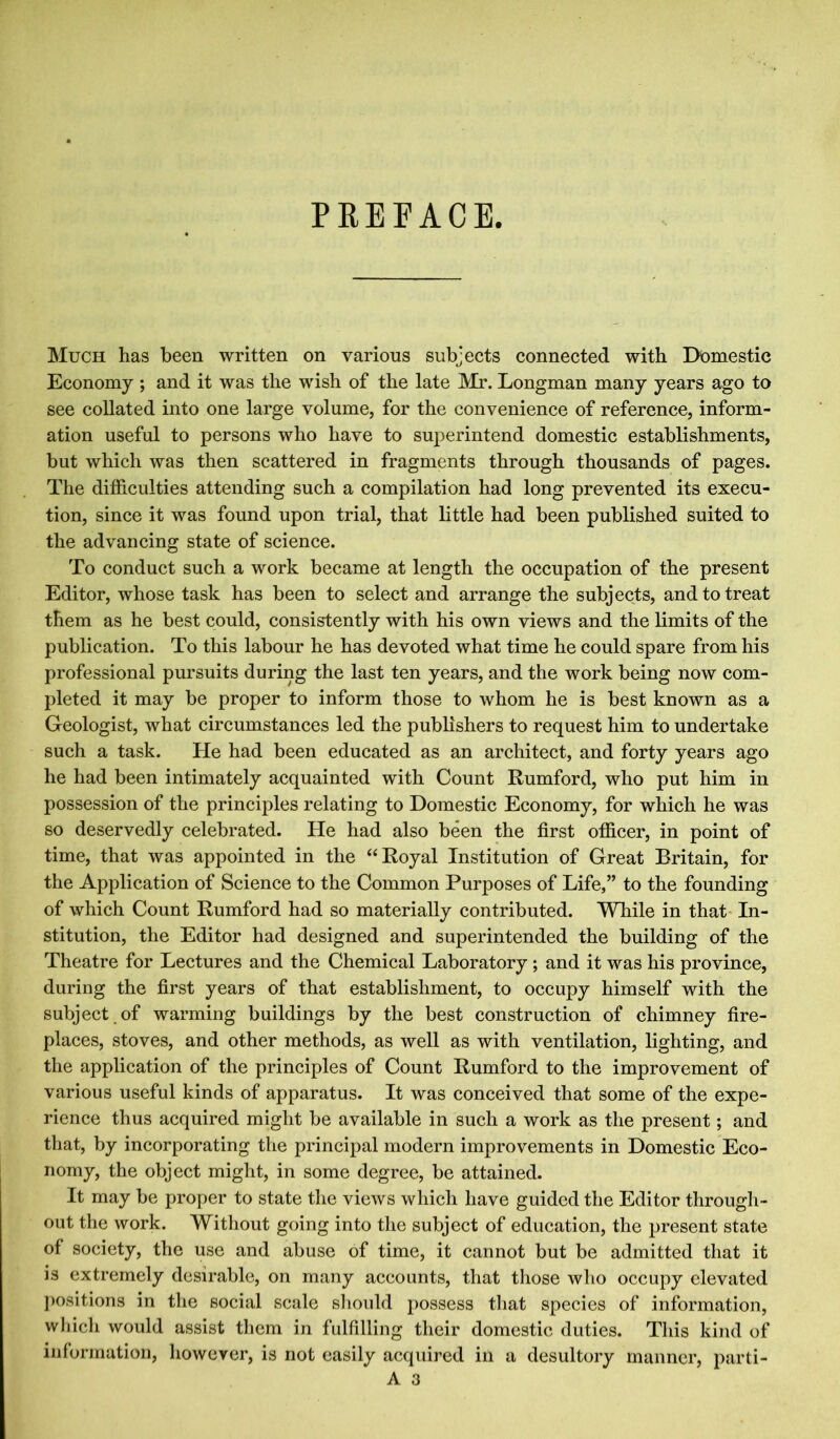 PREFACE Much has been written on various subjects connected with Domestic Economy ; and it was the wish of the late Mr. Longman many years ago to see collated into one large volume, for the convenience of reference, inform- ation useful to persons who have to superintend domestic establishments, but which was then scattered in fragments through thousands of pages. The difficulties attending such a compilation had long prevented its execu- tion, since it was found upon trial, that little had been published suited to the advancing state of science. To conduct such a work became at length the occupation of the present Editor, whose task has been to select and arrange the subjects, and to treat them as he best could, consistently with his own views and the limits of the publication. To this labour he has devoted what time he could spare from his professional pursuits during the last ten years, and the work being now com- pleted it may be proper to inform those to whom he is best known as a Geologist, what circumstances led the publishers to request him to undertake such a task. He had been educated as an architect, and forty years ago he had been intimately acquainted with Count Rumford, who put him in possession of the principles relating to Domestic Economy, for which he was so deservedly celebrated. He had also been the first officer, in point of time, that was appointed in the “Royal Institution of Great Britain, for the Application of Science to the Common Purposes of Life,” to the founding of which Count Rumford had so materially contributed. While in that In- stitution, the Editor had designed and superintended the building of the Theatre for Lectures and the Chemical Laboratory ; and it was his province, during the first years of that establishment, to occupy himself with the subject of warming buildings by the best construction of chimney fire- places, stoves, and other methods, as well as with ventilation, lighting, and the application of the principles of Count Rumford to the improvement of various useful kinds of apparatus. It was conceived that some of the expe- rience thus acquired might be available in such a work as the present; and that, by incorporating the principal modern improvements in Domestic Eco- nomy, the object might, in some degree, be attained. It may be proper to state the views which have guided the Editor through- out the work. Without going into the subject of education, the present state of society, the use and abuse of time, it cannot but be admitted that it is extremely desirable, on many accounts, that those who occupy elevated positions in the social scale should possess that species of information, which would assist them in fulfilling their domestic duties. This kind of information, however, is not easily acquired in a desultory manner, parti- A 3