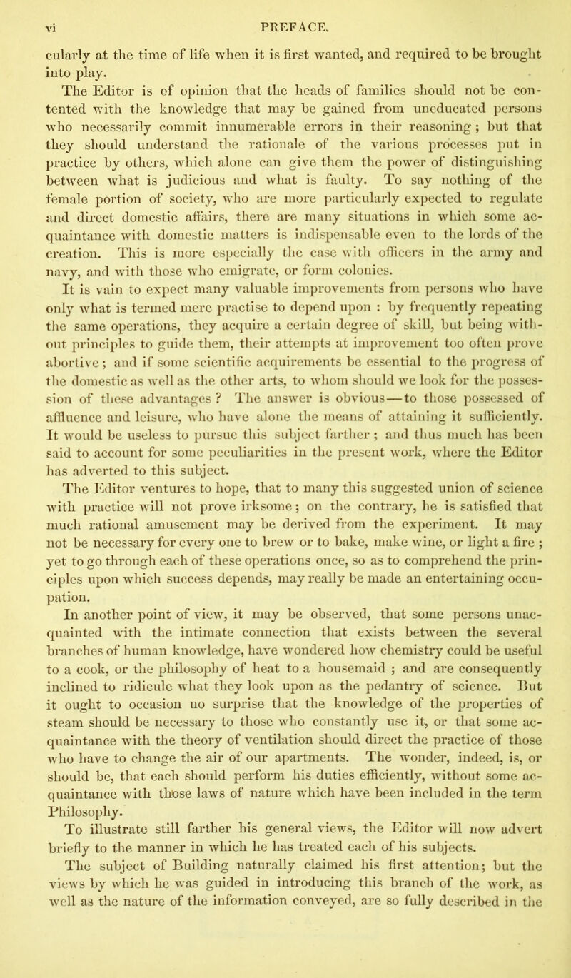 cularly at the time of life when it is first wanted, and required to be brought into play. The Editor is of opinion that the heads of families should not be con- tented with the knowledge that may be gained from uneducated persons who necessarily commit innumerable errors in their reasoning ; but that they should understand the rationale of the various processes put in practice by others, which alone can give them the power of distinguishing between what is judicious and what is faulty. To say nothing of the female portion of society, who are more particularly expected to regulate and direct domestic affairs, there are many situations in which some ac- quaintance with domestic matters is indispensable even to the lords of the creation. This is more especially the case with officers in the army and navy, and with those who emigrate, or form colonies. It is vain to expect many valuable improvements from persons who have only what is termed mere practise to depend upon : by frequently repeating the same operations, they acquire a certain degree of skill, but being with- out principles to guide them, their attempts at improvement too often prove abortive; and if some scientific acquirements be essential to the progress of the domestic as well as the other arts, to whom should we look for the posses- sion of these advantages ? The answer is obvious—to those possessed of affluence and leisure, who have alone the means of attaining it sufficiently. It would be useless to pursue this subject farther ; and thus much has been said to account for some peculiarities in the present work, where the Editor has adverted to this subject. The Editor ventures to hope, that to many this suggested union of science with practice will not prove irksome; on the contrary, he is satisfied that much rational amusement may be derived from the experiment. It may not be necessary for every one to brew or to bake, make wine, or light a fire ; yet to go through each of these operations once, so as to comprehend the prin- ciples upon which success depends, may really be made an entertaining occu- pation. In another point of view, it may be observed, that some persons unac- quainted with the intimate connection that exists between the several branches of human knowledge, have wondered how chemistry could be useful to a cook, or the philosophy of heat to a housemaid ; and are consequently inclined to ridicule what they look upon as the pedantry of science. But it ought to occasion no surprise that the knowledge of the properties of steam should be necessary to those who constantly use it, or that some ac- quaintance with the theory of ventilation should direct the practice of those who have to change the air of our apartments. The wonder, indeed, is, or should be, that each should perform his duties efficiently, without some ac- quaintance with those laws of nature which have been included in the term Philosophy. To illustrate still farther his general views, the Editor will now advert briefly to the manner in which he has treated each of his subjects. The subject of Building naturally claimed his first attention; but the views by which he was guided in introducing this branch of the work, as well as the nature of the information conveyed, are so fully described in the