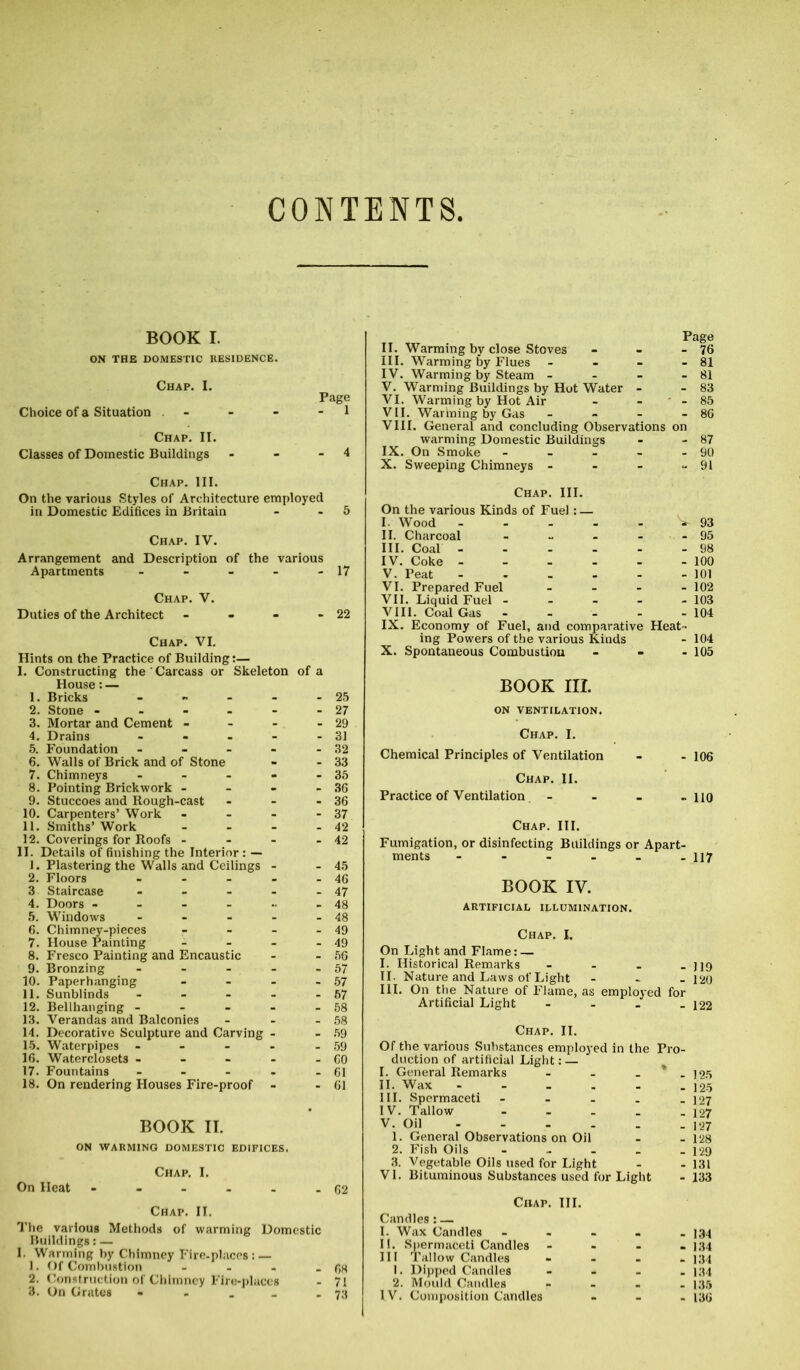 CONTENTS BOOK I. ON THE DOMESTIC RESIDENCE. Choice of a Situation - - - 1 Chap. II. Classes of Domestic Buildings - - -4 Chap. III. On the various Styles of Architecture employed in Domestic Edifices in Britain - 5 Chap. IV. Arrangement and Description of the various Apartments - - - - - 17 Chap. V. Duties of the Architect - - - -22 Chap. VI. Hints on the Practice of Building:— I. Constructing the Carcass or Skeleton of a House: — 1. Bricks - - - - - 25 2. Stone - - - - - - 27 3. Mortar and Cement - - - - 29 4. Drains - - - - - 31 5. Foundation - - - - - 32 6. Walls of Brick and of Stone - - 33 7. Chimneys - - - - - 35 8. Pointing Brickwork - - - - 36 9. Stuccoes and Rough-cast - - - 36 10. Carpenters’ Work - - - - 37 11. Smiths’Work - - - - 42 12. Coverings for Roofs - - - - 42 II. Details of finishing the Interior : — 1. Plastering the Walls and Ceilings - - 45 2. Floors - - - - - 46 3 Staircase - - - - - 47 4. Doors - - - - .. - 48 5. Windows - - - - - 48 6. Chimney-pieces - - - - 49 7. House Painting - - - - 49 8. Fresco Painting and Encaustic - - 56 9. Bronzing - - - - 57 10. Paperhanging - - - - 57 11. Sunblinds - - - - - 67 12. Bellhanging - - - - - 58 13. Verandas and Balconies - - - 58 14. Decorative Sculpture and Carving - - 59 15. Waterpipes - - - - - 59 16. Waterclosets - - - - - CO 17. Fountains - - - - - 61 18. On rendering Houses Fire-proof - - 61 BOOK II. ON WARMING DOMESTIC EDIFICES. Chap. I. On Heat - - - - - - 62 Chap. II. The various Methods of warming Domestic Buildings: — I. Warming by Chimney Fire-places: — 1. Of Combustion - - - - 68 2. Construction of Chimney Fire-places - 71 3. On Grates - - _ _ - 73 II. Warming by close Stoves - - - 76 III. Warming by Flues - - - - 81 IV. Warming by Steam - - - - 81 V. Warming Buildings by Hot Water - - 83 VI. Warming by Hot Air - - - 85 VII. Warming by Gas - - - - 86 VIII. General and concluding Observations on warming Domestic Buildings - - 87 IX. On Smoke - - - - - 90 X. Sweeping Chimneys - - - - 91 Chap. III. On the various Kinds of Fuel: — I. Wood II. Charcoal - III. Coal IV. Coke V. Peat VI. Prepared Fuel - VII. Liquid Fuel - VIII. Coal Gas - IX. Economy of Fuel, and comparative ing Powers of the various Kinds X. Spontaneous Combustion V 93 - 95 - 100 - 101 - 102 - 103 - 104 Heat- - 104 - 105 BOOK III. ON VENTILATION. Chap. I. Chemical Principles of Ventilation - - 106 Chap. II. Practice of Ventilation - - - -110 Chap. III. Fumigation, or disinfecting Buildings or Apart- ments - - - - - - 117 BOOK IV. ARTIFICIAL ILLUMINATION. Chap. I. On Light and Flame: — I. Historical Remarks - - - - 119 II. Nature and Laws of Light - 120 III. On the Nature of Flame, as employed for Artificial Light - - - - 122 Chap. II. Of the various Substances employed in the Pro- duction of artificial Light: — I. General Remarks - - * . II. Wax III. Spermaceti - IV. Tallow V. Oil 1. General Observations on Oil 2. Fish Oils - 3. Vegetable Oils used for Light VI. Bituminous Substances used for Light Chap. III. Candles : — I. Wax Candles I!. Spermaceti Candles - III Tallow Candles 1. Dipped Candles 2. Mould Candles IV. Composition Candles - 134 - 134 - 134 - 134 - 135 - 136