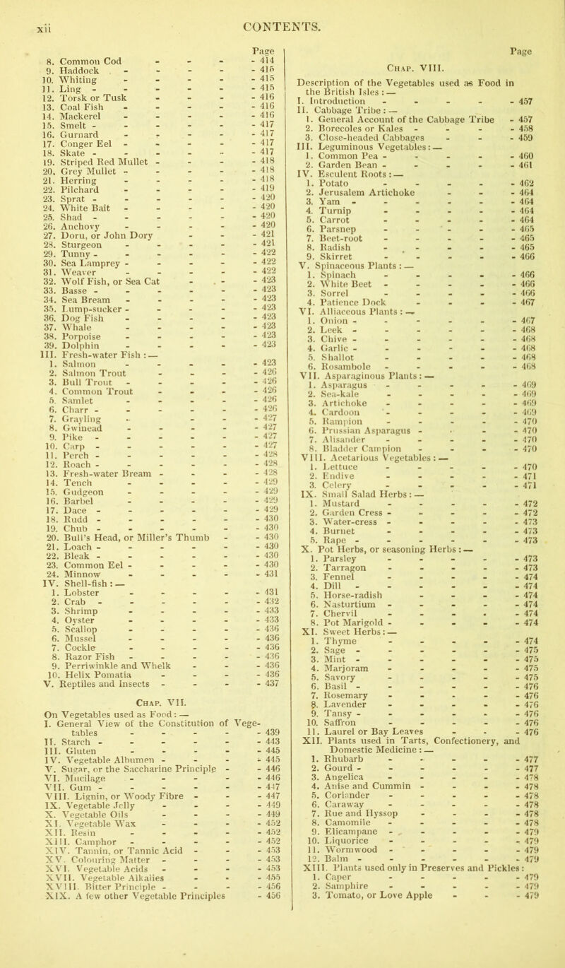 8. Common Cod - - - - 414 9. Haddock 41ft 10. Whiting - - - - - 415 11. Ling 415 12. Torsk or Tusk - - 416 13. Coal Fish 416 14. Mackerel - - - - - 416 15. Smelt ------ 417 16. Gurnard - r - - - 417 17. Conger Eel 417 18. Skate 417 19. Striped Red Mullet - - - - 418 20. Grey Mullet - - - - - 418 21. Herring 418 22. Pilchard 419 23. Sprat 420 24. White Bait 420 25. Shad 420 26. Anchovy ----- 420 27. Doru, or John Dory - - - 421 28. Sturgeon - - - - - 421 29. Tunny ------ 422 30. Sea Lamprey - - - - - 422 31. Weaver 422 32. Wolf Fish, or Sea Cat - - 423 33. Basse 423 34. Sea Bream 423 35. Lump-sucker ----- 423 36. Dog Fish 423 37. Whale 423 38. Porpoise ----- 423 39. Dolphin ----- 423 III. Fresh-water Fish : — 1. Salmon ----- 423 2. Salmon Trout - - - 426 3. Bull Trout 426 4. Common Trout - 426 5. Samlet ----- 426 6. Charr ------ 426 7. Grayling - _ - - 427 8. Gw mead 427 9. Pike 427 10. Carp 427 11. Perch ------ 428 12. Roach 428 13. Fresh-water Bream - - - - 428 14. Tench ----- 15. Gudgeon ----- 429 16. Barbel 429 17. Dace 429 18. Rudd 430 19. Chub 430 20. Bull’s Head, or Miller’s Thumb - - 430 21. Loach ------ 430 22. Bleak 430 23. Common Eel ----- 430 24. Minnow ----- 431 IV. Shell-fish: — 1. Lobster - - - - - 431 2. Crab 432 3. Shrimp ----- 433 4. Oyster ----- 433 5. Scallop ----- 436 6. Mussel ----- 436 7. Cockle ----- 436 8. Razor Fish ----- 436 9. Perriwinkle and Whelk - - - 436 10. Helix Pomatia - - - - 436 V. Reptiles and Insects - - - - 437 Chap. VII. On Vegetables used as Food: — I. General View of the Constitution of Vege- tables II. Starch - - - - - III. Gluten - IV. Vegetable Albumen - - - V. Sugar, or the Saccharine Principle - VI. Mucilage - - - - VII. Gum VIII. Lignin, or Woody Fibre - IX. Vegetable Jelly - X. Vegetable Oils - XI. Vegetable Wax - - - XII. Resin ... - XIII. Camphor - XIV. Tannin, or Tannic Acid - XV. Colouring Matter - - - XVI. Vegetable Acids - XVII. Vegetable Alkalies XVIII. Bitter Principle - - - XIX. A few other Vegetable Principles - 439 - 443 - 445 - 445 - 446 - 446 - 447 - 447 - 449 - 449 - 452 - 452 - 452 - 453 Page Chap. VIII. Description of the Vegetables used as Food in the British Isles : — I. Introduction - - - - II. Cabbage Tribe: — 1. General Account of the Cabbage Tribe 2. Borecoles or Kales - - - - 3. Close-headed Cabbages - III. Leguminous Vegetables: — 1. Common Pea - - - 2. Garden Bean - - - - - IV. Esculent Roots : — 1. Potato - 2. Jerusalem Artichoke 3. Yam - - - - 4. Turnip - 5. Carrot - - - 6. Parsnep 7. Beet-root - 8. Radish - 9. Skirret - V. Spinaceous Plants : — 1. Spinach _ 2. White Beet - - - 3. Sorrel - 4. Patience Dock VI. Alliaceous Plants : — 1. Onion - - - - 2. Leek - - - - 3. Chive - 4. Garlic - - - - 5. Shallot 6. Rosambole - - - VII. Asparaginous Plants: — 1. Asparagus - 2. Sea-kale - - - 3. Artichoke - - - 4. Cardoon 5. Rampion - - - 6. Prussian Asparagus - 7. Alisander - 8. Bladder Campion VIII. Acetarious Vegetables: — 1. Lettuce - 2. Endive - - - 3. Celery - IX. Small Salad Herbs: — 1. Mustard - - - 2. Garden Cress - 3. Water-cress - - - 4. Burnet - - - 5. Rape - - - X. Pot Herbs, or seasoning Herbs : — 1. Parsley - 462 - 464 - 464 - 464 - 464 - 465 - 465 - 465 - 466 - 466 - 466 - 466 - 467 - 468 - 468 - 468 - 469 - 469 - 469 - 469 - 470 - 470 - 470 - 470 - 470 2. Tarragon 3. Fennel 4. Dill - 5. Horse-radish 6. Nasturtium - 7. Chervil 8. Pot Marigold - XI. Sweet Herbs: — 1. Thyme 2. Sage - - - 3. Mint - 4. Marjoram 5. Savory 6. Basil - 7. Rosemary §. Lavender 9. Tansy - 10. Saffron 11. Laurel or Bay Leaves XII. Plants used in Tarts, Confectionery, and Domestic Medicine: — 1. Rhubarb 2. Gourd - - - 3. Angelica - 473 - 473 - 474 - 474 - 474 - 474 - 474 - 476 - 476 - 476 - 477 - 477 - 478 - 478 - 478 - 478 . Anise and Cummin - 5. Coriander - 6. Caraway - - - 7. Rue and Hyssop 8. Camomile ----- 4/8 9. Elicampane - - - - - 479 10. Liquorice - 479 11. Wormwood - - - - 479 12. Balm - - - - - - 479 XIII. Plants used only in Preserves and Pickles : 1. Caper ----- 479 2. Samphire ----- 479 3. Tomato, or Love Apple - 479