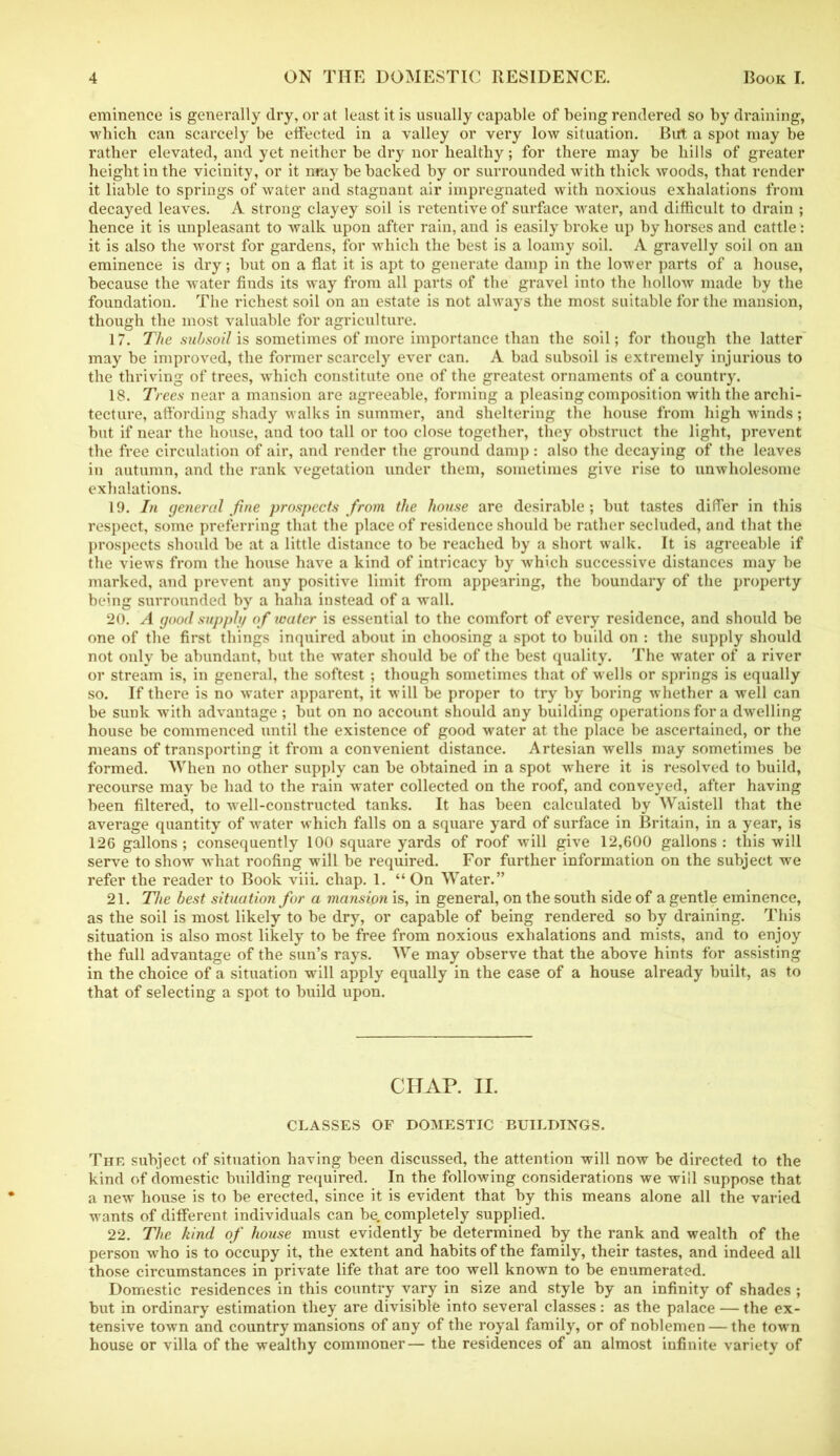 eminence is generally dry, or at least it is usually capable of being rendered so by draining, which can scarcely be effected in a valley or very low situation. But a spot may be rather elevated, and yet neither be dry nor healthy; for there may be hills of greater height in the vicinity, or it may be backed by or surrounded with thick woods, that render it liable to springs of water and stagnant air impregnated with noxious exhalations from decayed leaves. A strong clayey soil is retentive of surface water, and difficult to drain ; hence it is unpleasant to walk upon after rain, and is easily broke up by horses and cattle: it is also the worst for gardens, for which the best is a loamy soil. A gravelly soil on an eminence is dry; but on a flat it is apt to generate damp in the lower parts of a house, because the water finds its way from all parts of the gravel into the hollow made by the foundation. The richest soil on an estate is not always the most suitable for the mansion, though the most valuable for agriculture. 17. The subsoil is sometimes of more importance than the soil; for though the latter may be improved, the former scarcely ever can. A bad subsoil is extremely injurious to the thriving of trees, which constitute one of the greatest ornaments of a country. 18. Trees near a mansion are agreeable, forming a pleasing composition with the archi- tecture, affording shady walks in summer, and sheltering the house from high winds; but if near the house, and too tall or too close together, they obstruct the light, prevent the free circulation of air, and render the ground damp: also the decaying of the leaves in autumn, and the rank vegetation under them, sometimes give rise to unwholesome exhalations. 19. In general fine prospects from the house are desirable; but tastes differ in this respect, some preferring that the place of residence should be rather secluded, and that the prospects should be at a little distance to be reached by a short walk. It is agreeable if the views from the house have a kind of intricacy by which successive distances may be marked, and prevent any positive limit from appearing, the boundary of the property being surrounded by a haha instead of a wall. 20. A good supply of water is essential to the comfort of every residence, and should be one of the first things inquired about in choosing a spot to build on : the supply should not only be abundant, but the water should be of the best quality. The water of a river or stream is, in general, the softest ; though sometimes that of w ells or springs is equally so. If there is no water apparent, it will be proper to try by boring whether a well can be sunk with advantage ; but on no account should any building operations for a dwelling house be commenced until the existence of good water at the place be ascertained, or the means of transporting it from a convenient distance. Artesian wells may sometimes be formed. When no other supply can be obtained in a spot where it is resolved to build, recourse may be had to the rain water collected on the roof, and conveyed, after having been filtered, to well-constructed tanks. It has been calculated by Waistell that the average quantity of water which falls on a square yard of surface in Britain, in a year, is 126 gallons ; consequently 100 square yards of roof will give 12,600 gallons : this will serve to show what roofing will be required. For further information on the subject we refer the reader to Book viii. chap. 1. “ On Water.” 21. The best situation for a mansion is, in general, on the south side of a gentle eminence, as the soil is most likely to be dry, or capable of being rendered so by draining. This situation is also most likely to be free from noxious exhalations and mists, and to enjoy the full advantage of the sun’s rays. We may observe that the above hints for assisting in the choice of a situation will apply equally in the case of a house already built, as to that of selecting a spot to build upon. CHAP. II. CLASSES OF DOMESTIC BUILDINGS. The subject of situation having been discussed, the attention will now be directed to the kind of domestic building required. In the following considerations we will suppose that a new house is to be erected, since it is evident that by this means alone all the varied wants of different individuals can be. completely supplied. 22. The kind of house must evidently be determined by the rank and wealth of the person who is to occupy it, the extent and habits of the family, their tastes, and indeed all those circumstances in private life that are too well known to be enumerated. Domestic residences in this country vary in size and style by an infinity of shades ; but in ordinary estimation they are divisible into several classes: as the palace — the ex- tensive town and country mansions of any of the royal family, or of noblemen — the town house or villa of the wealthy commoner— the residences of an almost infinite variety of