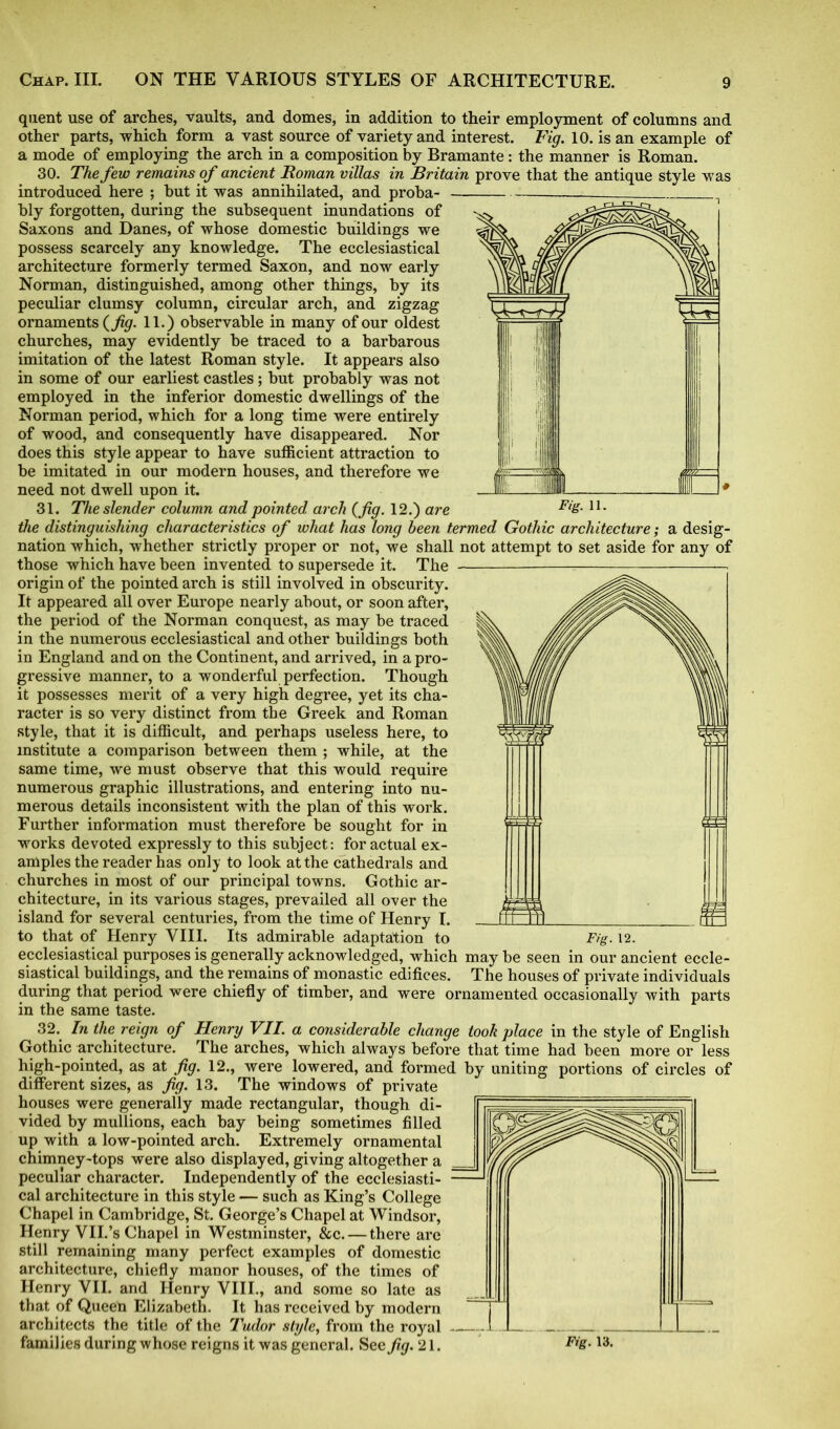 quent use of arches, vaults, and domes, in addition to their employment of columns and other parts, which form a vast source of variety and interest. Fig. 10. is an example of a mode of employing the arch in a composition by Bramante: the manner is Roman. 30. The few remains of ancient Roman villas in Britain prove that the antique style was introduced here ; hut it was annihilated, and proha- , bly forgotten, during the subsequent inundations of Saxons and Danes, of whose domestic buildings we possess scarcely any knowledge. The ecclesiastical architecture formerly termed Saxon, and now early Norman, distinguished, among other things, by its peculiar clumsy column, circular arch, and zigzag ornaments {fig. 11.) observable in many of our oldest churches, may evidently be traced to a barbarous imitation of the latest Roman style. It appears also in some of our earliest castles; but probably was not employed in the inferior domestic dwellings of the Norman period, which for a long time were entirely of wood, and consequently have disappeared. Nor does this style appear to have sufficient attraction to be imitated in our modern houses, and therefore we need not dwell upon it. 31. The slender column and pointed arch (fig. 12.) are Fig. ll. the distinguishing characteristics of what has long been termed Gothic architecture; a desig- nation which, whether strictly proper or not, we shall not attempt to set aside for any of those which have been invented to supersede it. The - origin of the pointed arch is still involved in obscurity. It appeared all over Europe nearly about, or soon after, the period of the Norman conquest, as may be traced in the numerous ecclesiastical and other buildings both in England and on the Continent, and arrived, in a pro- gressive manner, to a wonderful perfection. Though it possesses merit of a very high degree, yet its cha- racter is so very distinct from the Greek and Roman style, that it is difficult, and perhaps useless here, to institute a comparison between them ; while, at the same time, we must observe that this would require numerous graphic illustrations, and entering into nu- merous details inconsistent with the plan of this work. Further information must therefore be sought for in works devoted expressly to this subject: for actual ex- amples the reader has only to look at the cathedrals and churches in most of our principal towns. Gothic ar- chitecture, in its various stages, prevailed all over the island for several centuries, from the time of Henry I. to that of Henry VIII. Its admirable adaptation to Fig. 12. ecclesiastical purposes is generally acknowledged, which may be seen in our ancient eccle- siastical buildings, and the remains of monastic edifices. The houses of private individuals during that period were chiefly of timber, and were ornamented occasionally with parts in the same taste. 32. In the reign of Henry VII. a considerable change took place in the style of English Gothic architecture. The arches, which always before that time had been more or less high-pointed, as at fig. 12., were lowered, and formed by uniting portions of circles of different sizes, as fig. 13. The windows of private houses were generally made rectangular, though di- vided by mullions, each bay being sometimes filled up with a low-pointed arch. Extremely ornamental chimney-tops were also displayed, giving altogether a peculiar character. Independently of the ecclesiasti- cal architecture in this style — such as King’s College Chapel in Cambridge, St. George’s Chapel at Windsor, Henry VII.’s Chapel in Westminster, &c. — there are still remaining many perfect examples of domestic architecture, chiefly manor houses, of the times of Henry VII. and Henry VIII., and some so late as that of Queen Elizabeth. It has received by modern architects the title of the Tudor style, from the royal families during whose reigns it was general. See fig. 21.