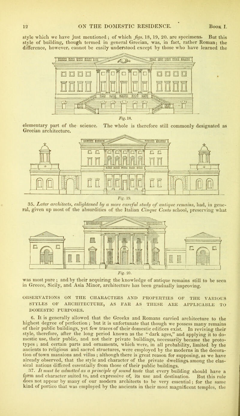 style which we have just mentioned; of which figs. 18, 19, 20. are specimens. But this style of building, though termed in general Grecian, was, in fact, rather Roman; the difference, however, cannot be easily understood except by those who have learned the elementary part of the science. The whole is therefore still commonly designated as Grecian architecture. 35. Later architects, enlightened by a more careful study of antique remains, had, in gene- ral, given up most of the absurdities of the Italian Cinque Cento school, preserving what was most pure ; and by their acquiring the knowledge of antique remains still to he seen in Greece, Sicily, and Asia Minor, architecture has been gradually improving. OBSERVATIONS ON THE CHARACTERS AND PROPERTIES OF THE VARIOUS STYLES OF ARCHITECTURE, AS FAR AS THESE ARE APPLICABLE TO DOMESTIC PURPOSES. 6. It is generally allowed that the Greeks and Romans carried architecture to the highest degree of perfection ; but it is unfortunate that though we possess many remains of their public buildings, yet few traces of their domestic edifices exist. In reviving their style, therefore, after the long period known as the “ dark ages,” and applying it to do- mestic use, their public, and not their private buildings, necessarily became the proto- types ; and certain parts and ornaments, which were, in all probability, limited by the ancients to religious and sacred structures, were employed by the modems in the decora- tion of town mansions and villas ; although there is great reason for supposing, as we have already observed, that the style and character of the private dwellings, among the clas- sical nations differed essentially from those of their public buildings. 37. It must be admitted as a principle of sound taste that every building should have a form and character suited to, and expressive of, its use and destination. But this rule does not appear by many of our modern architects to be very essential; for the same kind of portico that was employed by the ancients in their most magnificent temples, the
