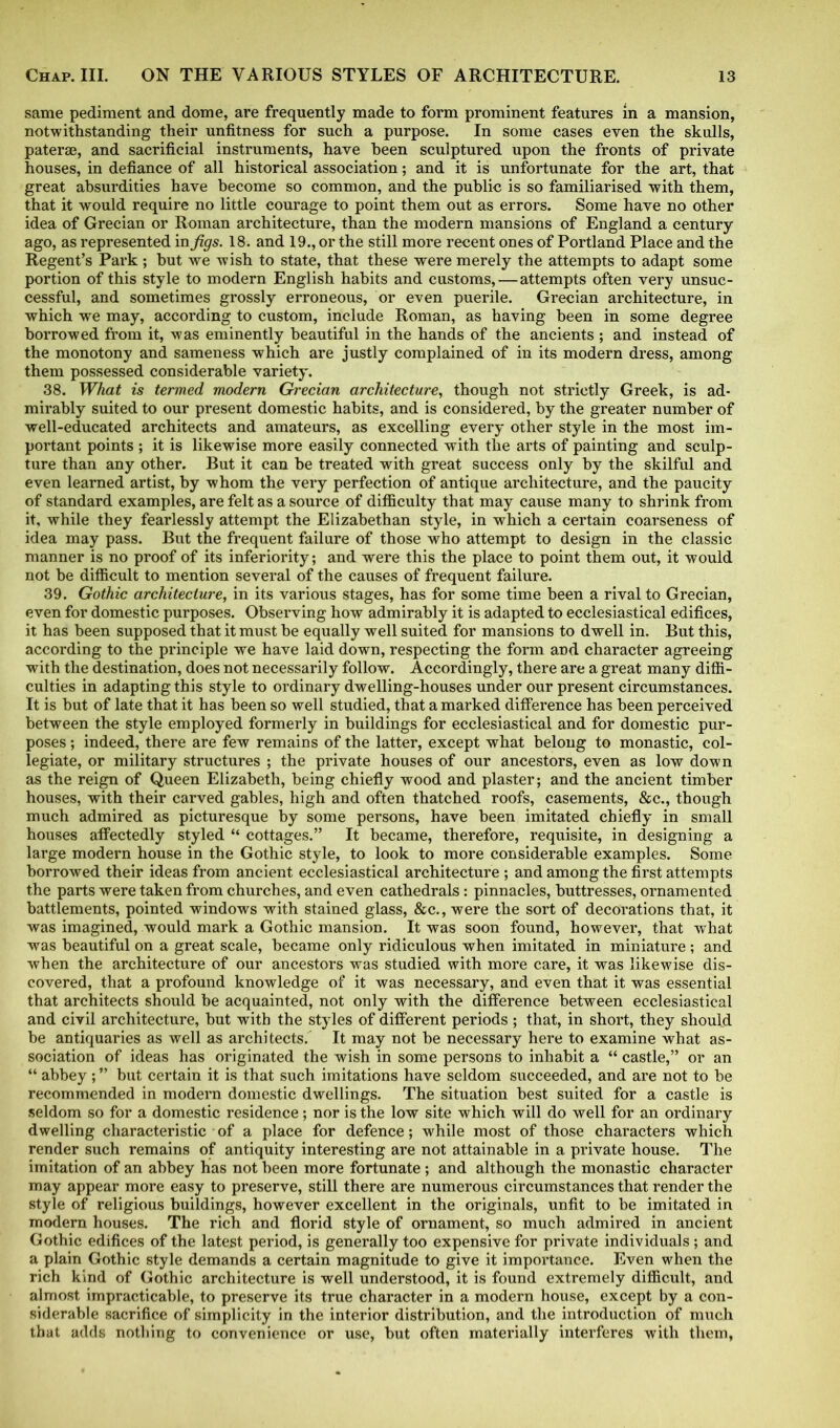 same pediment and dome, are frequently made to form prominent features in a mansion, notwithstanding their unfitness for such a purpose. In some cases even the skulls, paterae, and sacrificial instruments, have been sculptured upon the fronts of private houses, in defiance of all historical association; and it is unfortunate for the art, that great absurdities have become so common, and the public is so familiarised with them, that it would require no little courage to point them out as errors. Some have no other idea of Grecian or Roman architecture, than the modern mansions of England a century ago, as represented injfigs. 18. and 19., or the still more recent ones of Portland Place and the Regent’s Park ; but we wish to state, that these were merely the attempts to adapt some portion of this style to modern English habits and customs,—attempts often very unsuc- cessful, and sometimes grossly erroneous, or even puerile. Grecian architecture, in which we may, according to custom, include Roman, as having been in some degree borrowed from it, was eminently beautiful in the hands of the ancients ; and instead of the monotony and sameness which are justly complained of in its modern dress, among them possessed considerable variety. 38. What is termed modern Grecian architecture, though not strictly Greek, is ad- mirably suited to our present domestic habits, and is considered, by the greater number of well-educated architects and amateurs, as excelling every other style in the most im- portant points ; it is likewise more easily connected with the arts of painting and sculp- ture than any other. But it can be treated with great success only by the skilful and even learned artist, by whom the very perfection of antique architecture, and the paucity of standard examples, are felt as a source of difficulty that may cause many to shrink from it, while they fearlessly attempt the Elizabethan style, in which a certain coarseness of idea may pass. But the frequent failure of those who attempt to design in the classic manner is no proof of its inferiority; and were this the place to point them out, it would not be difficult to mention several of the causes of frequent failure. 39. Gothic architecture, in its various stages, has for some time been a rival to Grecian, even for domestic purposes. Observing how admirably it is adapted to ecclesiastical edifices, it has been supposed that it must be equally well suited for mansions to dwell in. But this, according to the principle we have laid down, respecting the form and character agreeing with the destination, does not necessarily follow. Accordingly, there are a great many diffi- culties in adapting this style to ordinary dwelling-houses under our present circumstances. It is but of late that it has been so well studied, that a marked difference has been perceived between the style employed formerly in buildings for ecclesiastical and for domestic pur- poses ; indeed, there are few remains of the latter, except what belong to monastic, col- legiate, or military structures ; the private houses of our ancestors, even as low down as the reign of Queen Elizabeth, being chiefly wood and plaster; and the ancient timber houses, with their carved gables, high and often thatched roofs, casements, &c., though much admired as picturesque by some persons, have been imitated chiefly in small houses affectedly styled “ cottages.” It became, therefore, requisite, in designing a large modern house in the Gothic style, to look to more considerable examples. Some borrowed their ideas from ancient ecclesiastical architecture ; and among the first attempts the parts were taken from churches, and even cathedrals: pinnacles, buttresses, ornamented battlements, pointed windows with stained glass, &c.,were the sort of decorations that, it was imagined, would mark a Gothic mansion. It was soon found, however, that what was beautiful on a great scale, became only ridiculous when imitated in miniature ; and when the architecture of our ancestors was studied with more care, it was likewise dis- covered, that a profound knowledge of it was necessary, and even that it was essential that architects should be acquainted, not only with the difference between ecclesiastical and civil architecture, but with the styles of different periods ; that, in short, they should be antiquaries as well as architects. It may not be necessary here to examine what as- sociation of ideas has originated the wish in some persons to inhabit a “ castle,” or an “ abbey; ” but certain it is that such imitations have seldom succeeded, and are not to be recommended in modern domestic dwellings. The situation best suited for a castle is seldom so for a domestic residence; nor is the low site which will do well for an ordinary dwelling characteristic of a place for defence; while most of those characters which render such remains of antiquity interesting are not attainable in a private house. The imitation of an abbey has not been more fortunate ; and although the monastic character may appear more easy to preserve, still there are numerous circumstances that render the style of religious buildings, however excellent in the originals, unfit to be imitated in modern houses. The rich and florid style of ornament, so much admired in ancient Gothic edifices of the latest period, is generally too expensive for private individuals ; and a plain Gothic style demands a certain magnitude to give it importance. Even when the rich kind of Gothic architecture is well understood, it is found extremely difficult, and almost impracticable, to preserve its true character in a modern house, except by a con- siderable sacrifice of simplicity in the interior distribution, and the introduction of much that adds nothing to convenience or use, but often materially interferes with them,