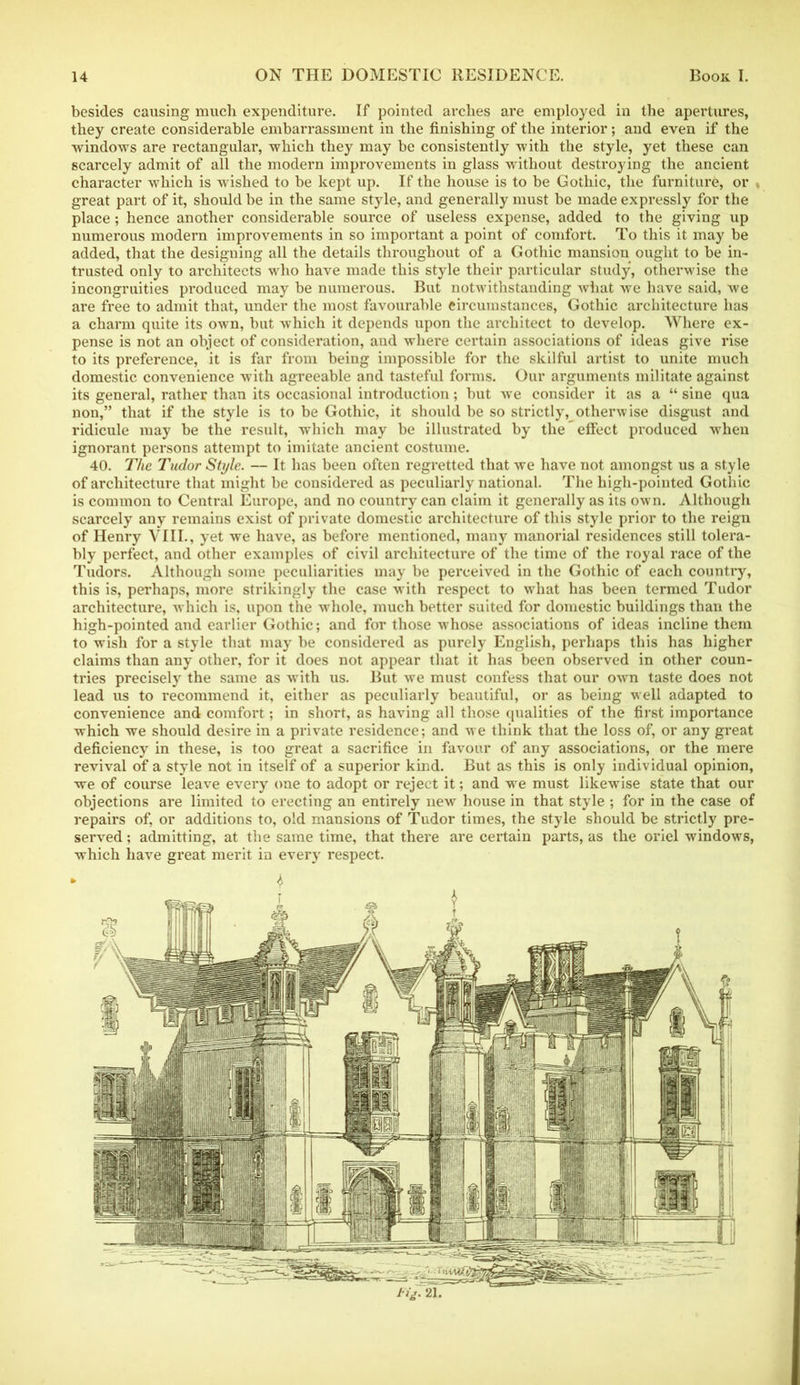 besides causing much expenditure. If pointed arches are employed in the apertures, they create considerable embarrassment in the finishing of the interior; and even if the windows are rectangular, which they may be consistently with the style, yet these can scarcely admit of all the modern improvements in glass without destroying the ancient character which is wished to be kept up. If the house is to be Gothic, the furniture, or . great part of it, should be in the same style, and generally must be made expressly for the place; hence another considerable source of useless expense, added to the giving up numerous modern improvements in so important a point of comfort. To this it may be added, that the designing all the details throughout of a Gothic mansion ought to be in- trusted only to architects who have made this style their particular study, otherwise the incongruities produced may be numerous. But notwithstanding Avhat we have said, we are free to admit that, under the most favourable circumstances, Gothic architecture has a charm quite its own, but which it depends upon the architect to develop. Where ex- pense is not an object of consideration, and where certain associations of ideas give rise to its pi’eference, it is far from being impossible for the skilful artist to unite much domestic convenience with agreeable and tasteful forms. Our arguments militate against its general, rather than its occasional introduction; but we consider it as a “ sine qua non,” that if the style is to be Gothic, it should be so strictly, otherwise disgust and ridicule may be the result, which may be illustrated by the effect produced when ignorant persons attempt to imitate ancient costume. 40. The Tudor Style. — It has been often regretted that we have not amongst us a style of architecture that might be considered as peculiarly national. The high-pointed Gothic is common to Central Europe, and no country can claim it generally as its own. Although scarcely any remains exist of private domestic architecture of this style prior to the reign of Henry VIII., yet we have, as before mentioned, many manorial residences still tolera- bly perfect, and other examples of civil architecture of the time of the royal race of the Tudors. Although some peculiarities may be perceived in the Gothic of each country, this is, perhaps, more strikingly the case with respect to what has been termed Tudor architecture, which is, upon the whole, much better suited for domestic buildings than the high-pointed and earlier Gothic; and for those whose associations of ideas incline them to wish for a style that may be considered as purely English, perhaps this has higher claims than any other, for it does not appear that it has been observed in other coun- tries precisely the same as with us. But we must confess that our own taste does not lead us to recommend it, either as peculiarly beautiful, or as being well adapted to convenience and comfort; in short, as having all those qualities of the first importance which we should desire in a private residence; and we think that the loss of, or any great deficiency in these, is too great a sacrifice in favour of any associations, or the mere revival of a style not in itself of a superior kind. But as this is only individual opinion, we of course leave every one to adopt or reject it; and we must likewise state that our objections are limited to erecting an entirely new house in that style ; for in the case of repairs of, or additions to, old mansions of Tudor times, the style should be strictly pre- served ; admitting, at the same time, that there are certain parts, as the oriel windows, which have great merit in every respect. tig. 21.