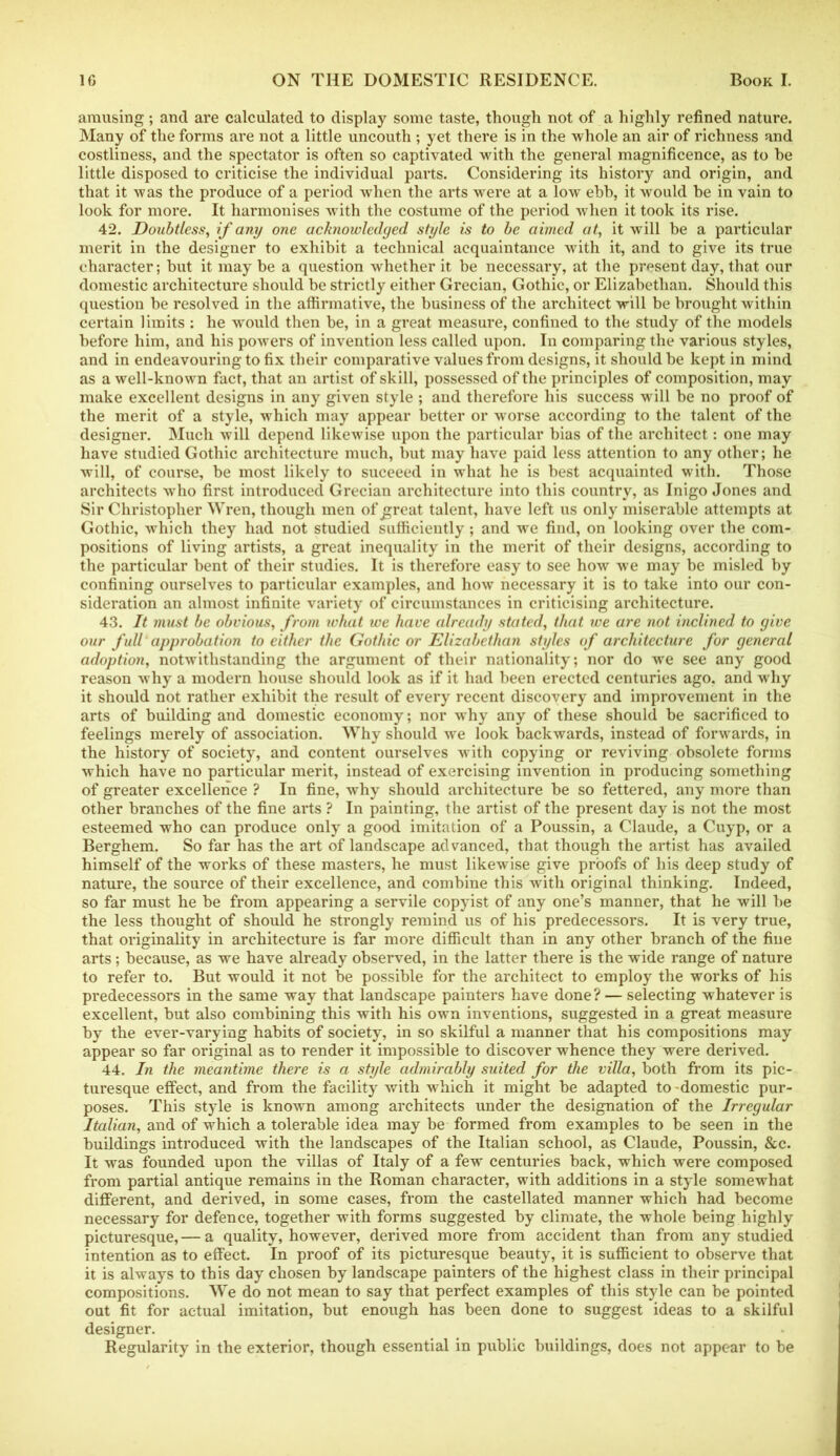 amusing; and are calculated to display some taste, though not of a highly refined nature. Many of the forms are not a little uncouth ; yet there is in the whole an air of richness and costliness, and the spectator is often so captivated with the general magnificence, as to be little disposed to criticise the individual parts. Considering its history and origin, and that it was the produce of a period when the arts were at a low ebb, it would be in vain to look for more. It harmonises with the costume of the period when it took its rise. 42. Doubtless, if any one acknowledged style is to be aimed at, it will be a particular merit in the designer to exhibit a technical acquaintance with it, and to give its true character; but it may be a question whether it be necessary, at the present day, that our domestic architecture should be strictly either Grecian, Gothic, or Elizabethan. Should this question be resolved in the affirmative, the business of the architect will be brought within certain limits : he would then be, in a great measure, confined to the study of the models before him, and his powers of invention less called upon. In comparing the various styles, and in endeavouring to fix their comparative values from designs, it should be kept in mind as a well-known fact, that an artist of skill, possessed of the principles of composition, may make excellent designs in any given style ; and therefore his success will be no proof of the merit of a style, which may appear better or worse according to the talent of the designer. Much will depend likewise upon the particular bias of the architect: one may have studied Gothic architecture much, but may have paid less attention to any other; he will, of course, be most likely to suceeed in what he is best acquainted with. Those architects who first introduced Grecian architecture into this country, as Inigo Jones and Sir Christopher Wren, though men of great talent, have left us only miserable attempts at Gothic, which they had not studied sufficiently; and we find, on looking over the com- positions of living artists, a great inequality in the merit of their designs, according to the particular bent of their studies. It is therefore easy to see how we may be misled by confining ourselves to particular examples, and how necessary it is to take into our con- sideration an almost infinite variety of circumstances in criticising architecture. 43. It must be obvious, from what ive have already stated, that we are not inclined to give our full approbation to either the Gothic or Elizabethan styles of architecture for general adoption, notwithstanding the argument of their nationality; nor do we see any good reason why a modern house should look as if it had been erected centuries ago, and why it should not rather exhibit the result of every recent discovery and improvement in the arts of building and domestic economy; nor why any of these should be sacrificed to feelings merely of association. Why should we look backwards, instead of forwards, in the history of society, and content ourselves with copying or reviving obsolete forms which have no particular merit, instead of exercising invention in producing something of greater excellence ? In fine, why should architecture be so fettered, any more than other branches of the fine arts ? In painting, the artist of the present day is not the most esteemed who can produce only a good imitation of a Poussin, a Claude, a Cuyp, or a Berghem. So far has the art of landscape advanced, that though the artist has availed himself of the works of these masters, he must likewise give proofs of his deep study of nature, the source of their excellence, and combine this with original thinking. Indeed, so far must he be from appearing a servile copyist of any one’s manner, that he will be the less thought of should he strongly remind us of his predecessors. It is very true, that originality in architecture is far more difficult than in any other branch of the fine arts; because, as we have already observed, in the latter there is the wide range of nature to refer to. But would it not be possible for the architect to employ the works of his predecessors in the same way that landscape painters have done? — selecting whatever is excellent, but also combining this with his own inventions, suggested in a great measure by the ever-varying habits of society, in so skilful a manner that his compositions may appear so far original as to render it impossible to discover whence they were derived. 44. In the meantime there is a style admirably suited for the villa, both from its pic- turesque effect, and from the facility with which it might be adapted to-domestic pur- poses. This style is known among architects under the designation of the Irregular Italian, and of which a tolerable idea may be formed from examples to be seen in the buildings introduced with the landscapes of the Italian school, as Claude, Poussin, &c. It was founded upon the villas of Italy of a few centuries back, which were composed from partial antique remains in the Roman character, with additions in a style somewhat different, and derived, in some cases, from the castellated manner which had become necessary for defence, together with forms suggested by climate, the whole being highly picturesque, — a quality, however, derived more from accident than from any studied intention as to effect. In proof of its picturesque beauty, it is sufficient to observe that it is always to this day chosen by landscape painters of the highest class in their principal compositions. We do not mean to say that perfect examples of this style can be pointed out fit for actual imitation, but enough has been done to suggest ideas to a skilful designer. Regularity in the exterior, though essential in public buildings, does not appear to be