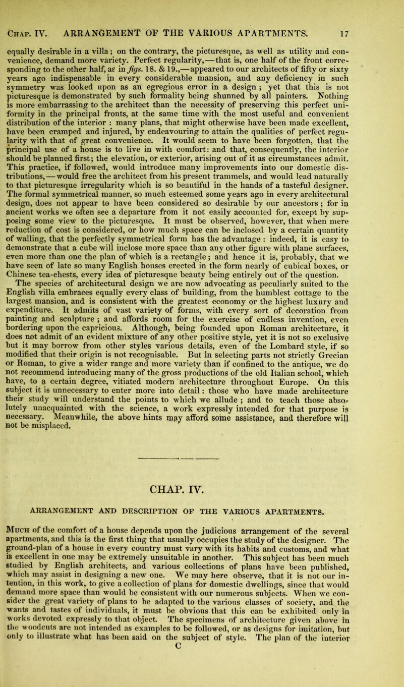 equally desirable in a villa; on the contrary, the picturesque, as well as utility and con- venience, demand more variety. Perfect regularity,—that is, one half of the front corre- sponding to the other half, as in Jigs. 18. & 19.,—appeared to our architects of fifty or sixty years ago indispensable in every considerable mansion, and any deficiency in such symmetry was looked upon as an egregious error in a design ; yet that this is not picturesque is demonstrated by such formality being shunned by all painters. Nothing is more embarrassing to the architect than the necessity of preserving this perfect uni- formity in the principal fronts, at the same time with the most useful and convenient distribution of the interior : many plans, that, might otherwise have been made excellent, have been cramped and injured, by endeavouring to attain the qualities of perfect regu- larity with that of great convenience. It would seem to have been forgotten, that the principal use of a house is to live in with comfort: and that, consequently, the interior should be planned first; the elevation, or exterior, arising out of it as circumstances admit. This practice, if followed, would introduce many improvements into our domestic dis- tributions,— would free the architect from his present trammels, and would lead naturally to that picturesque irregularity which is so beautiful in the hands of a tasteful designer. The formal symmetrical manner, so much esteemed some years ago in every architectural design, does not appear to have been considered so desirable by our ancestors; for in ancient works we often see a departure from it not easily accounted for, except by sup- posing some view to the picturesque. It must be observed, however, that when mere reduction of cost is considered, or how much space can be inclosed by a certain quantity of walling, that the perfectly symmetrical form has the advantage : indeed, it is easy to demonstrate that a cube will inclose more space than any other figure with plane surfaces, even more than one the plan of which is a rectangle; and hence it is, probably, that we have seen of late so many English houses erected in the form nearly of cubical boxes, or Chinese tea-chests, every idea of picturesque beauty being entirely out of the question. The species of architectural design we are now advocating as peculiarly suited to the English villa embraces equally every class of building, from the humblest cottage to the largest mansion, and is consistent with the greatest economy or the highest luxury and expenditure. It admits of vast variety of forms, with every sort of decoration from painting and sculpture ; and affords room for the exercise of endless invention, even bordering upon the capricious. Although, being founded upon Roman architecture, if does not admit of an evident mixture of any other positive style, yet it is not so exclusive but it may borrow from other styles various details, even of the Lombard style, if so modified that their origin is not recognisable. But in selecting parts not strictly Grecian or Roman, to give a wider range and more variety than if confined to the antique, we do not recommend introducing many of the gross productions of the old Italian school, which have, to a certain degree, vitiated modern architecture throughout Europe. On this subject it is unnecessary to enter more into detail: those who have made architecture their study will understand the points to which we allude ; and to teach those abso- lutely unacquainted with the science, a work expressly intended for that purpose ist necessary. Meanwhile, the above hints may afford some assistance, and therefore wiJJ not be misplaced. CHAP. IV. ARRANGEMENT AND DESCRIPTION OF THE VARIOUS APARTMENTS. Much of the comfort of a house depends upon the judicious arrangement of the several apartments, and this is the first thing that usually occupies the study of the designer. The ground-plan of a house in every country must vary with its habits and customs, and what is excellent in one may be extremely unsuitable in another. This subject has been much studied by English architects, and various collections of plans have been published, which may assist in designing a new one. We may here observe, that it is not our in- tention, in this work, to give a collection of plans for domestic dwellings, since that would demand more space than would be consistent with our numerous subjects. When we con- sider the great variety of plans to be adapted to the various classes of society, and the wants and tastes of individuals, it must be obvious that this can be exhibited only In works devoted expressly to that object. The specimens of architecture given above in the woodcuts are not intended as examples to be followed, or as designs for imitation, but only to illustrate what has been said on the subject of style. The plan of the interior