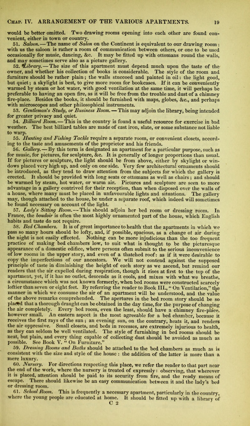 would be better omitted. Two drawing rooms opening into each other are found con- venient, either in town or country. 51. Saloon. — The name of Salon on the Continent is equivalent to our drawing room : with us the saloon is rather a room of communication between others, or one to be used occasionally for music, dancing, &c. It may be fitted up with ottomans round the walls, and may sometimes serve also as a picture gallery. 52. 'Library. — The size of this apartment must depend much upon the taste of the owner, and whether his collection of books is considerable. The style of the room and furniture should be rather plain; the walls stuccoed and painted in oil: the light good, but quiet; a skylight is best, to give more room for bookcases. If it can be conveniently warmed by steam or hot water, with good ventilation at the same time, it will perhaps be preferable to having an open fire, as it will be free from the trouble and dust of a chimney fire-place. Besides the books, it should be furnished with maps, globes, &c., and perhaps with microscopes and other philosophical instruments. 53. Gentleman's Study, or Business Room. — This may adjoin the library, being intended for greater privacy and quiet. 54. Billiard Room.— This in the country is found a useful resource for exercise in bad weather. The best billiard tables are made of cast iron, slate, or some substance not liable to warp. 55. Hunting and Fishing Tackle require a separate room, or convenient closets, accord- ing to the taste and amusements of the proprietor and his friends. 56. Gallery. — By this term is designated an apartment for a particular purpose, such as for music, for pictures, for sculpture, &c. It is generally of longer proportions than usual. If for pictures or sculpture, the light should be from above, either by skylight or win- dows placed very high up, and only on one side. Very few architectural ornaments should be introduced, as they tend to draw attention from the subjects for which the gallery is erected. It should be provided with long seats or ottomans as well as chairs ; and should be warmed by steam, hot water, or warm air. Pictures and sculpture are seen to more advantage in a gallery contrived for their reception, than when disposed over the walls of a house, where many must be placed in unfavourable lights and situations. The gallery may, though attached to the house, be under a separate roof, which indeed will sometimes be found necessary on account of the light. 57. Lady's Sitting Room. — This should adjoin her bed room or dressing room. In France, the boudoir is often the most highly ornamented part of the house, which English habits and taste do not require. 58. Bed Chambers. It is of great importance to health that the apartments in which we pass so many hours should be lofty, and, if possible, spacious, as a change of air during the night is not easily effected. Nothing can be more injudicious than the too frequent practice of making bed chambers low, to suit what is thought to be the picturesque appearance of a domestic edifice, where persons often submit to the serious inconvenience of low rooms in the upper story, and even of a thatched roof: as if it were desirable to copy the imperfections of our ancestors. We will not contend against the supposed principle of taste in diminishing the height of each story as we ascend, but remind our readers that the air expelled during respiration, though it rises at first to the top of the apartment, yet, if it has no outlet, descends as it cools, and mixes with what we breathe, a circumstance which was not known formerly, when bed rooms were constructed scarcely loftier than seven or eight feet. By referring the reader to Book III., “ On Ventilation,” the manner in which we consume the air of an apartment will be understood, and the value of the above remarks comprehended. The apertures in the bed room story should be so placed that a thorough draught can be obtained in the day time, for the purpose of changing the air completely. Every bed room, even the least, should have a chimney fire-place, however small. An eastern aspect is the most agreeable for a bed chamber, because it receives the first rays of the sun ; an evening sun, on the contrary, heats it, and renders the air oppressive. Small closets, and beds in recesses, are extremely injurious to health, as they can seldom be well ventilated. The style of furnishing in bed rooms should be neat, but plain, and every thing capable of collecting dust should be avoided as much as possible. See Book V. “ On Furniture.” 59. Dressing Rooms and Baths should be attached to the bed chambers as much as is consistent with the size and style of the house : the addition of the latter is more than a mere luxury. 60. Nursery. For directions respecting this place, we refer the reader to that part near the end of the work, where the nursery is treated of expressly: observing, that wherever it is placed, attention should be paid to its security from fire, and the ready means of escape. There should likewise be an easy communication between it and the lady’s bed or dressing room. 61. School Room. This is frequently a necessary apartment, particularly in the country, where the young people arc educated at home. It should be fitted up with a library of