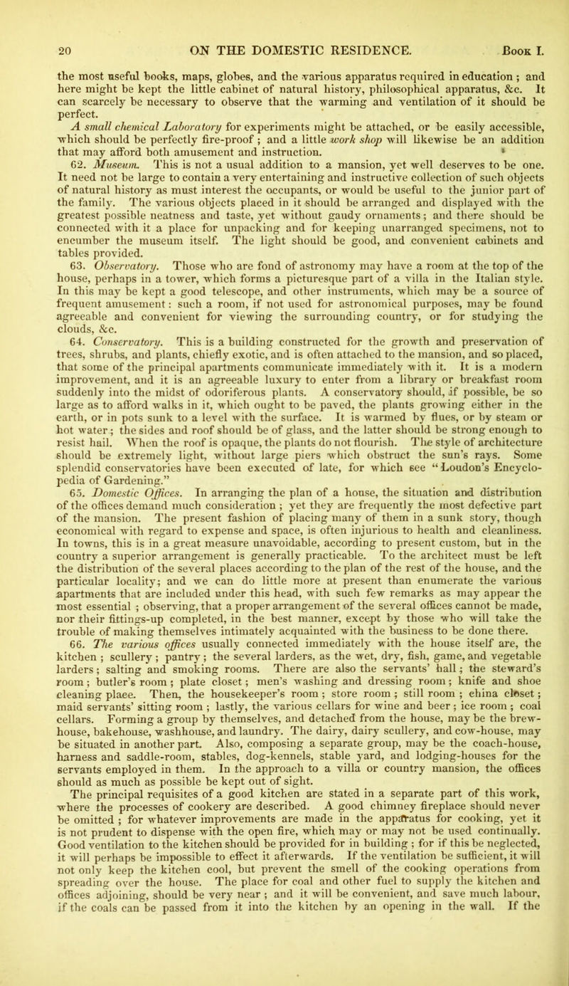 the most useful hooks, maps, globes, and the various apparatus required in education ; and here might be kept the little cabinet of natural history, philosophical apparatus, &c. It can scarcely be necessary to observe that the warming and ventilation of it should be perfect. A small chemical Laboratory for experiments might be attached, or be easily accessible, which should be perfectly fire-proof ; and a little work shop will likewise be an addition that may afford both amusement and instruction. 62. Museum. This is not a usual addition to a mansion, yet well deserves to be one. It need not be large to contain a very entertaining and instructive collection of such objects of natural history as must interest the occupants, or would be useful to the junior part of the family. The various objects placed in it should be arranged and displayed with the greatest possible neatness and taste, yet without gaudy ornaments; and there should be connected with it a place for unpacking and for keeping unarranged specimens, not to encumber the museum itself. The light should be good, and convenient cabinets and tables provided. 63. Observatory. Those who are fond of astronomy may have a room at the top of the house, perhaps in a tower, which forms a picturesque part of a villa in the Italian style. In this may be kept a good telescope, and other instruments, which may be a source of frequent amusement: such a room, if not used for astronomical purposes, may be found agreeable and convenient for viewing the surrounding country, or for studying the clouds, &c. 64. Conservatory. This is a building constructed for the growth and preservation of trees, shrubs, and plants, chiefly exotic, and is often attached to the mansion, and so placed, that some of the principal apartments communicate immediately with it. It is a modern improvement, and it is an agreeable luxury to enter from a library or breakfast room suddenly into the midst of odoriferous plants. A conservatory should, if possible, be so large as to afford walks in it, which ought to be paved, the plants growing either in the earth, or in pots sunk to a level with the surface. It is warmed by flues, or by steam or hot water; the sides and roof should be of glass, and the latter should be strong enough to resist hail. When the roof is opaque, the plants do not flourish. Tlic style of architecture should be extremely light, without large piers which obstruct the sun’s rays. Some splendid conservatories have been executed of late, for which see “Loudon’s Encyclo- pedia of Gardening.” 65. Domestic Offices. In arranging the plan of a house, the situation and distribution of the offices demand much consideration ; yet they are frequently the most defective part of the mansion. The present fashion of placing many of them in a sunk story, though economical with regard to expense and space, is often injurious to health and cleanliness. In towns, this is in a great measure unavoidable, according to present custom, but in the country a superior arrangement is generally practicable. To the architect must be left the distribution of the several places according to the plan of the rest of the house, and the particular locality^ and we can do little more at present than enumerate the various apartments that are included under this head, with such few remarks as may appear the most essential ; observing, that a proper arrangement of the several offices cannot be made, nor their fittings-up completed, in the be6t manner, except by those who will take the trouble of making themselves intimately acquainted with the business to be done there. 66. The various offices usually connected immediately with the house itself are, the kitchen ; scullery ; pantry ; the several larders, as the wet, dry, fish, game, and vegetable larders; salting and smoking rooms. There are also the servants’ hall; the steward’s room; butler’s room ; plate closet; men’s washing and dressing room; knife and shoe cleaning plaee. Then, the housekeeper’s room ; store room; still room ; ehina cteset; maid servants’ sitting room ; lastly, the various cellars for wine and beer; ice room ; coal cellars. Forming a group by themselves, and detached from the house, may be the brew- house, bakehouse, washhouse, and laundry. The dairy, dairy scullery, and cow-house, may be situated in another part Also, composing a separate group, may be the coach-house, harness and saddle-room, stables, dog-kennels, stable yard, and lodging-houses for the servants employed in them. In the approach to a villa or country mansion, the offices should as much as possible be kept out of sight. The principal requisites of a good kitchen are stated in a separate part of this work, where the processes of cookery are described. A good chimney fireplace should never be omitted ; for whatever improvements are made in the apparatus for cooking, yet it is not prudent to dispense with the open fire, which may or may not be used continually. Good ventilation to the kitchen should be provided for in building ; for if this be neglected, it will perhaps be impossible to effect it afterwards. If the ventilation be sufficient, it will not only keep the kitchen cool, but prevent the smell of the cooking operations from spreading over the house. The place for coal and other fuel to supply the kitchen and offices adjoining, should be very near ; and it will be convenient, and save much labour, if the coals can be passed from it into the kitchen by an opening in the wall. If the
