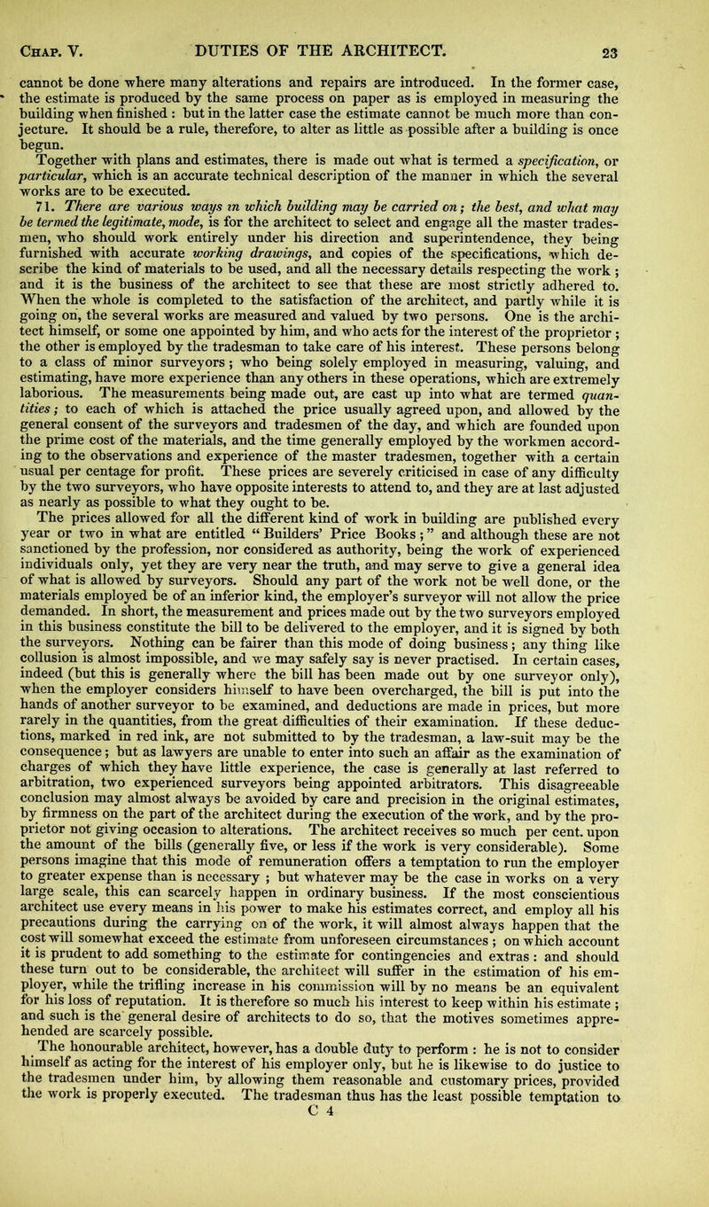 cannot be done -where many alterations and repairs are introduced. In the former case, the estimate is produced by the same process on paper as is employed in measuring the building when finished : but in the latter case the estimate cannot be much more than con- jecture. It should be a rule, therefore, to alter as little as possible after a building is once begun. Together with plans and estimates, there is made out what is termed a specification, or particular, which is an accurate technical description of the manner in which the several works are to be executed. 71. There are various ways in which building may be carried on; the best, and what may be termed the legitimate, mode, is for the architect to select and engage all the master trades- men, who should work entirely under his direction and superintendence, they being furnished with accurate working drawings, and copies of the specifications, which de- scribe the kind of materials to be used, and all the necessary details respecting the work ; and it is the business of the architect to see that these are most strictly adhered to. When the whole is completed to the satisfaction of the architect, and partly while it is going on, the several works are measured and valued by two persons. One is the archi- tect himself, or some one appointed by him, and who acts for the interest of the proprietor ; the other is employed by the tradesman to take care of his interest. These persons belong to a class of minor surveyors ; who being solely employed in measuring, valuing, and estimating, have more experience than any others in these operations, which are extremely laborious. The measurements being made out, are cast up into what are termed quan- tities ; to each of which is attached the price usually agreed upon, and allowed by the general consent of the surveyors and tradesmen of the day, and which are founded upon the prime cost of the materials, and the time generally employed by the workmen accord- ing to the observations and experience of the master tradesmen, together with a certain usual per centage for profit. These prices are severely criticised in case of any difficulty by the two surveyors, who have opposite interests to attend to, and they are at last adjusted as nearly as possible to what they ought to be. The prices allowed for all the different kind of work in building are published every year or two in what are entitled “ Builders’ Price Books ; ” and although these are not sanctioned by the profession, nor considered as authority, being the work of experienced individuals only, yet they are very near the truth, and may serve to give a general idea of what is allowed by surveyors. Should any part of the work not be well done, or the materials employed be of an inferior kind, the employer’s surveyor will not allow the price demanded. In short, the measurement and prices made out by the two surveyors employed in this business constitute the bill to be delivered to the employer, and it is signed by both the surveyors. Nothing can be fairer than this mode of doing business; any thing like collusion is almost impossible, and we may safely say is never practised. In certain cases, indeed (but this is generally where the bill has been made out by one surveyor only), when the employer considers himself to have been overcharged, the bill is put into the hands of another surveyor to be examined, and deductions are made in prices, but more rarely in the quantities, from the great difficulties of their examination. If these deduc- tions, marked in red ink, are not submitted to by the tradesman, a law-suit may be the consequence; but as lawyers are unable to enter into such an affair as the examination of charges of which they have little experience, the case is generally at last referred to arbitration, two experienced surveyors being appointed arbitrators. This disagreeable conclusion may almost always be avoided by care and precision in the original estimates, by firmness on the part of the architect during the execution of the work, and by the pro- prietor not giving occasion to alterations. The architect receives so much per cent, upon the amount of the bills (generally five, or less if the work is very considerable). Some persons imagine that this mode of remuneration offers a temptation to run the employer to greater expense than is necessary ; but whatever may be the case in works on a very large scale, this can scarcely happen in ordinary business. If the most conscientious architect use every means in his power to make his estimates correct, and employ all his precautions during the carrying on of the work, it will almost always happen that the cost will somewhat exceed the estimate from unforeseen circumstances ; on which account it is prudent to add something to the estimate for contingencies and extras : and should these turn out to be considerable, the architect will suffer in the estimation of his em- ployer, while the trifling increase in his commission will by no means be an equivalent for his loss of reputation. It is therefore so much his interest to keep within his estimate ; and such is the general desire of architects to do so, that the motives sometimes appre- hended are scarcely possible. The honourable architect, however, has a double duty to perform : he is not to consider himself as acting for the interest of his employer only, but he is likewise to do justice to the tradesmen under him, by allowing them reasonable and customary prices, provided the work is properly executed. The tradesman thus has the least possible temptation to