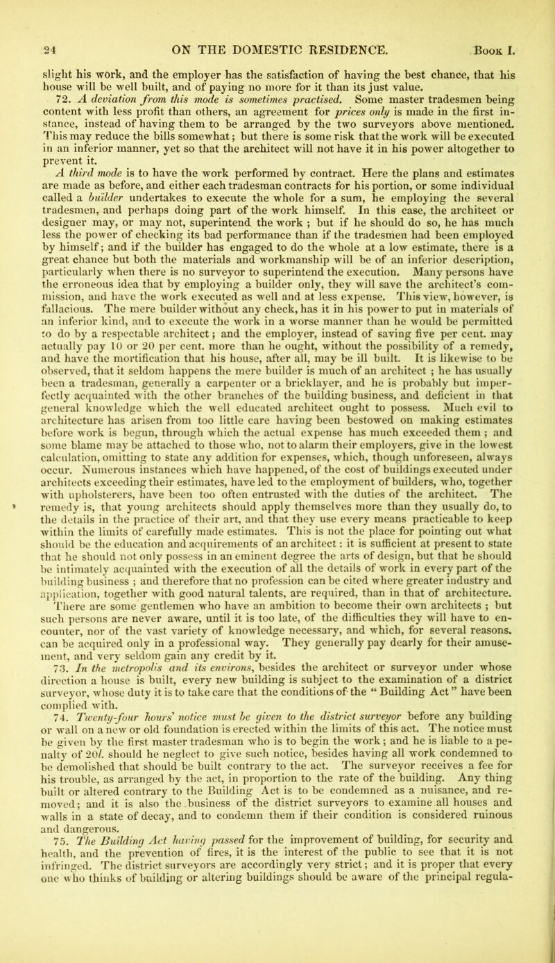 slight his work, and the employer has the satisfaction of having the best chance, that his house will be well built, and of paying no more for it than its just value. 72. A deviation from this mode is sometimes practised. Some master tradesmen being content with less profit than others, an agreement for prices only is made in the first in- stance, instead of having them to be arranged by the two surveyors above mentioned. This may reduce the bills somewhat; but there is some risk that the work will be executed in an inferior manner, yet so that the architect will not have it in his power altogether to prevent it. A third mode is to have the work performed by contract. Here the plans and estimates are made as before, and either each tradesman contracts for his portion, or some individual called a builder undertakes to execute the whole for a sum, he employing the several tradesmen, and perhaps doing part of the work himself. In this case, the architect or designer may, or may not, superintend the work ; but if he should do so, he has much less the power of checking its bad performance than if the tradesmen had been employed by himself; and if the builder has engaged to do the whole at a low estimate, there is a great chance but both the materials and workmanship will be of an inferior description, particularly when there is no surveyor to superintend the execution. Many persons have the erroneous idea that by employing a builder only, they will save the architect’s com- mission, and have the work executed as well and at less expense. This view, however, is fallacious. The mere builder without any check, has it in his power to put in materials of an inferior kind, and to execute the work in a worse manner than he would be permitted ro do by a respectable architect; and the employer, instead of saving five per cent, may actually pay 10 or 20 per cent, more than he ought, without the possibility of a remedy, and have the mortification that his house, after all, may be ill built. It is likewise to be observed, that it seldom happens the mere builder is much of an architect ; he has usually been a tradesman, generally a carpenter or a bricklayer, and he is probably but imper- fectly acquainted with the other branches of the building business, and deficient in that general knowledge which the well educated architect ought to possess. Much evil to architecture has arisen from too little care having been bestowed on making estimates before work is begun, through which the actual expense has much exceeded them ; and some blame may be attached to those who, not to alarm their employers, give in the lowest calculation, omitting to state any addition for expenses, which, though unforeseen, always occur. Numerous instances which have happened, of the cost of buildings executed under architects exceeding their estimates, have led to the employment of builders, who, together with upholsterers, have been too often entrusted with the duties of the architect. The remedy is, that young architects should apply themselves more than they usually do, to the details in the practice of their art, and that they use every means practicable to keep within the limits of carefully made estimates. This is not the place for pointing out what should be the education and acquirements of an architect: it is sufficient at present to state that he should not only possess in an eminent degree the arts of design, but that he should be intimately acquainted with the execution of all the details of work in every part of the building business ; and therefore that no profession can be cited where greater industry and application, together with good natural talents, are required, than in that of architecture. There are some gentlemen who have an ambition to become their own architects ; but such persons are never aware, until it is too late, of the difficulties they will have to en- counter, nor of the vast variety of knowledge necessary, and which, for several reasons, can be acquired only in a professional way. They generally pay dearly for their amuse- ment, and very seldom gain any credit by it. 73. In the metropolis and its environs, besides the architect or surveyor under whose direction a house is built, every new building is subject to the examination of a district surveyor, whose duty it is to take care that the conditions of the “ Building Act ” have been complied with. 74. Twenty-four hours' notice must be given to the district surveyor before any building or wall on anew or old foundation is erected within the limits of this act. The notice must be given by the first master tradesman who is to begin the work; and he is liable to a pe- nalty of 20/. should he neglect to give such notice, besides having all work condemned to be demolished that should be built contrary to the act. The surveyor receives a fee for his trouble, as arranged by the act, in proportion to the rate of the building. Any thing built or altered contrary to the Building Act is to be condemned as a nuisance, and re- moved; and it is also the business of the district surveyors to examine all houses and walls in a state of decay, and to condemn them if their condition is considered ruinous and dangerous. 75. The Building Act having passed for the improvement of building, for security and health, and the prevention of fires, it is the interest of the public to see that it is not infringed. The district surveyors are accordingly very strict; and it is proper that every one who thinks of building or altering buildings should be aware of the principal regula-