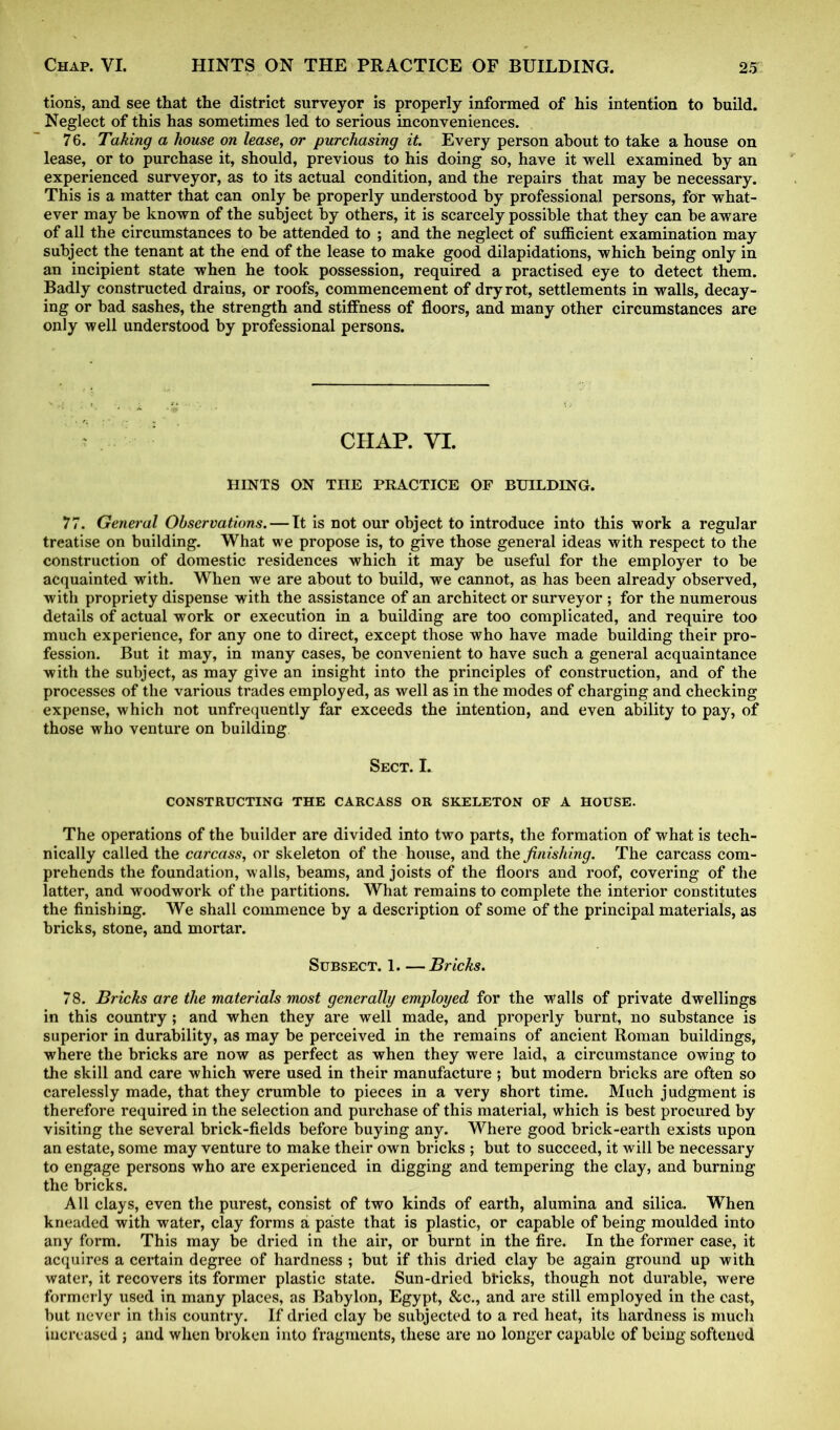tion's, and see that the district surveyor is properly informed of his intention to build. Neglect of this has sometimes led to serious inconveniences. 76. Taking a house on lease, or purchasing it. Every person about to take a house on lease, or to purchase it, should, previous to his doing so, have it well examined by an experienced surveyor, as to its actual condition, and the repairs that may be necessary. This is a matter that can only be properly understood by professional persons, for what- ever may be known of the subject by others, it is scarcely possible that they can be aware of all the circumstances to be attended to ; and the neglect of sufficient examination may subject the tenant at the end of the lease to make good dilapidations, which being only in an incipient state when he took possession, required a practised eye to detect them. Badly constructed drains, or roofs, commencement of dry rot, settlements in walls, decay- ing or bad sashes, the strength and stiffness of floors, and many other circumstances are only well understood by professional persons. CHAP. VI. HINTS ON THE PRACTICE OF BUILDING. 77. General Observations. — It is not our object to introduce into this work a regular treatise on building. What we propose is, to give those general ideas with respect to the construction of domestic residences which it may be useful for the employer to be acquainted with. When we are about to build, we cannot, as has been already observed, with propriety dispense with the assistance of an architect or surveyor ; for the numerous details of actual work or execution in a building are too complicated, and require too much experience, for any one to direct, except those who have made building their pro- fession. But it may, in many cases, be convenient to have such a general acquaintance with the subject, as may give an insight into the principles of construction, and of the processes of the various trades employed, as well as in the modes of charging and checking expense, which not unfrequently far exceeds the intention, and even ability to pay, of those who venture on building Sect. I. CONSTRUCTING THE CARCASS OR SKELETON OF A HOUSE. The operations of the builder are divided into two parts, the formation of what is tech- nically called the carcass, or skeleton of the house, and the finishing. The carcass com- prehends the foundation, walls, beams, and joists of the floors and roof, covering of the latter, and woodwork of the partitions. What remains to complete the interior constitutes the finishing. We shall commence by a description of some of the principal materials, as bricks, stone, and mortar. Subsect. 1 Bricks. 78. Bricks are the materials most generally employed for the walls of private dwellings in this country ; and when they are well made, and properly burnt, no substance is superior in durability, as may be perceived in the remains of ancient Roman buildings, where the bricks are now as perfect as when they were laid, a circumstance owing to the skill and care which were used in their manufactm*e ; but modern bricks are often so carelessly made, that they crumble to pieces in a very short time. Much judgment is therefore required in the selection and purchase of this material, which is best procured by visiting the several brick-fields before buying any. Where good brick-earth exists upon an estate, some may venture to make their own bricks ; but to succeed, it will be necessary to engage persons who are experienced in digging and tempering the clay, and burning the bricks. All clays, even the purest, consist of two kinds of earth, alumina and silica. When kneaded with water, clay forms a paste that is plastic, or capable of being moulded into any form. This may be dried in the air, or burnt in the fire. In the former case, it acquires a certain degree of hardness ; but if this dried clay be again ground up with water, it recovers its former plastic state. Sun-dried bricks, though not durable, were formerly used in many places, as Babylon, Egypt, &c., and are still employed in the cast, but never in this country. If dried clay be subjected to a red heat, its hardness is much increased; and when broken into fragments, these are no longer capable of being softened