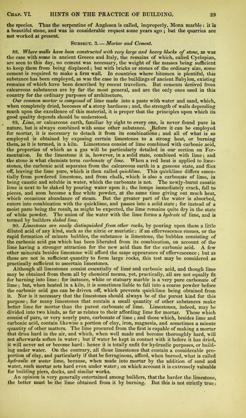 the species. Thus the serpentine of Anglesea is called, improperly, Mona marble: it is a beautiful stone, and was in considerable request some years ago ; but the quarries are not worked at present. Subsect. 3. — Mortar and Cement. 88. Where walls have been constructed with very large and heavy blocks of stone, as was the case with some in ancient Greece and Italy, the remains of which, called Cyclopian, are seen to this day, no cement was necessary, the weight of the masses being sufficient to keep them from being displaced; but with bricks or stones of the ordinary size, some cement is required to make a firm walL In countries where bitumen is plentiful, this substance has been employed, as was the case in the buildings of ancient Bab} Ion, existing remains of which have been described by recent travellers. But cements derived from calcareous substances are by far the most general, and are the only ones used in this country for the ordinary purposes of architecture. Our common mortar is composed of lime made into a paste with water and sand, which, when completely dried, becomes of a stony hardness; and, the strength of walls depending much upon the excellence of this material, it is proper that the principles upon which its good quality depends should be understood. 89. Lime, or calcareous earth, familiar by sight to every one, is never found pure in nature, but is always combined with some other substance. ^Before it can be employed for mortar, it is necessary to detach it from its combinations ; and all of what is so employed is obtained by exposing certain limestones to a strong heat, or burning them, as it is termed, in a kiln. Limestones consist of lime combined with carbonic acid, the properties of which as a gas will be particularly detailed in our section on Fer- mentation. In the limestone it is, however, in a solid state, combined with lime; and the stone is what chemists term carbonate of lime. When a red heat is applied to lime- stones, the carbonic acid separates from the calcareous earth in a gaseous state, and flies off, leaving the lime pure, which is then called quicklime. This quicklime differs essen- tially from powdered limestone, and from chalk, which is also a carbonate of lime, in being caustic and soluble in water, which the carbonate is not. The newly-burnt caustic lime is next to be slaked by pouring water upon it; the lumps immediately crack, fall to pieces, and soon become a fine white powder, at the same time giving out much heat, which occasions abundance of steam. But the greater part of the water is absorbed, enters into combination with the quicklime, and passes into a solid state; for instead of a moist paste being the result, as might be expected, the lime remains quite dry in the state of white powder. The union of the water with the lime forms a hydrate of lime, and is termed by builders slaked lime. 90. Limestones are easily distinguished from other rocks, by pouring upon them a little diluted acid of any kind, such as the nitric or muriatic: if an effervescence ensues, or the rapid formation of minute bubbles, the substance is limestone, the bubbles consisting of the carbonic acid gas which has been liberated from its combination, on account of the lime having a stronger attraction for the new acid than for the carbonic acid. A few other minerals besides limestone will afford the same appearance of effervescence ; but as these are not in sufficient quantity to form large rocks, this test may be considered as practically sufficient to ascertain limestones. Although all limestones consist essentially of lime and carbonic acid, and though lime may be obtained from them all by chemical means, yet, practically, all are not equally fit for burning into lime: for instance, white or statuary marble is a very pure carbonate of lime; but, when heated in a kiln, it is sometimes liable to fall into a coarse powder before the carbonic acid gas can be driven off, which prevents quicklime being obtained from it. Nor is it necessary that the limestones should always be of the purest kind for this purpose; for many limestones that contain a small quantity of other substances make better lime for mortar than the purest carbonate of lime. Limestones, indeed, may be divided into two kinds, as far as relates to their affording lime for mortar. Those which consist of pure, or very nearly pure, carbonate of lime ; and those which, besides lime and carbonic acid, contain likewise a portion of clay, iron, magnesia, and sometimes a minute quantity of other matters. The lime procured from the first is capable of making a mortar that dries hard in the air, and which, when well made and become thoroughly hard, will not afterwards soften in water; but if water be kept in contact with it before it has dried, it will never set or become hard: hence it is totally unfit for hydraulic purposes, or build- ing under water. On the contrary, all those limestones that contain a considerable pro- portion of clay, and particularly if that be ferruginous, afford, when burned, what is called hydraulic or water lime, because, when made into mortar by the addition of sand and water, such mortar sets hard even under water; on which account it is extremely valuable for building piers, docks, and similar works. An opinion is very generally entertained among builders, that the harder the limestone, the better must be the lime obtained from it by burning. But this is not strictly true: