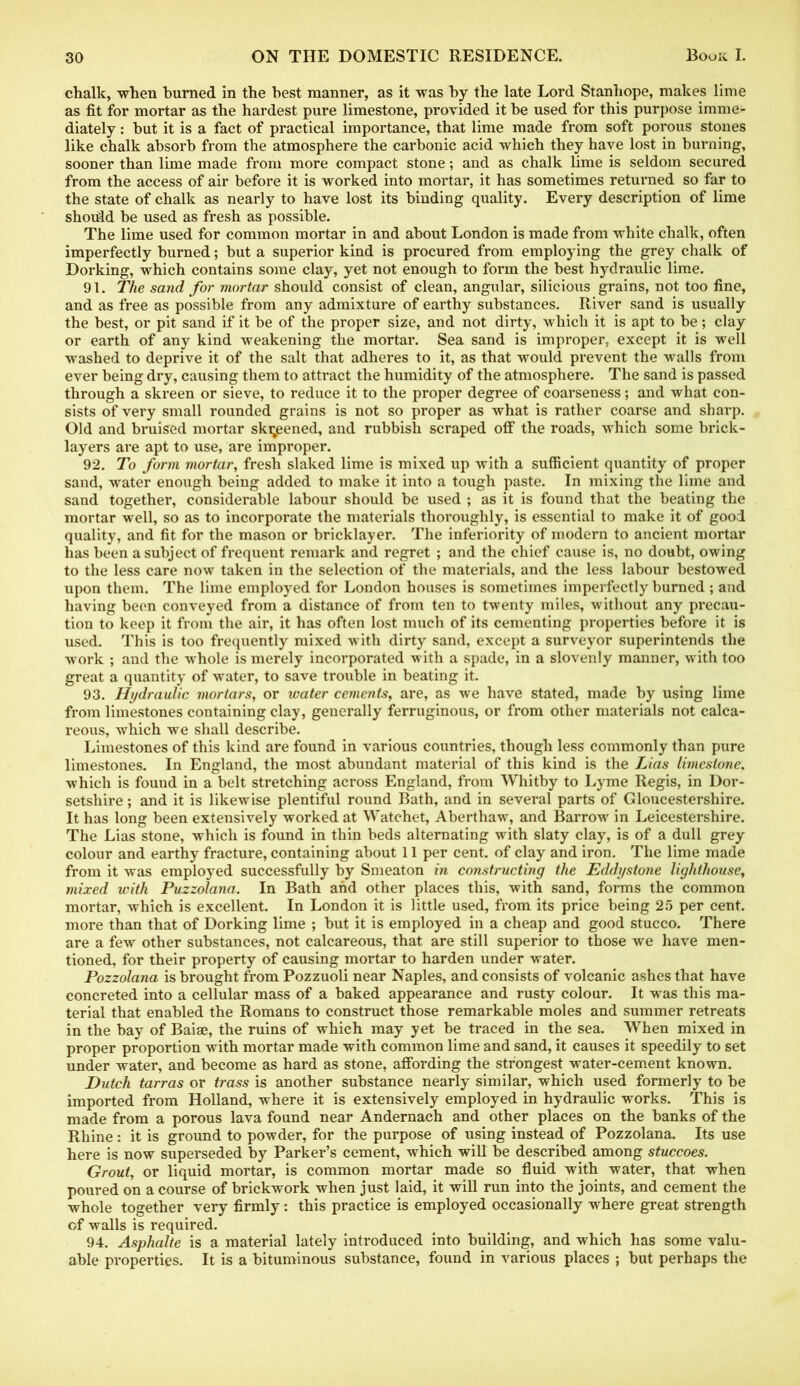 chalk, when burned in the best manner, as it was by the late Lord Stanhope, makes lime as fit for mortar as the hardest pure limestone, provided it be used for this purpose imme- diately : but it is a fact of practical importance, that lime made from soft porous stones like chalk absorb from the atmosphere the carbonic acid which they have lost in burning, sooner than lime made from more compact stone; and as chalk lime is seldom secured from the access of air before it is worked into mortar, it has sometimes returned so far to the state of chalk as nearly to have lost its binding quality. Every description of lime should be used as fresh as possible. The lime used for common mortar in and about London is made from white chalk, often imperfectly burned; but a superior kind is procured from employing the grey chalk of Dorking, which contains some clay, yet not enough to form the best hydraulic lime. 91. The sand for mortar should consist of clean, angular, silicious grains, not too fine, and as free as possible from any admixture of earthy substances. River sand is usually the best, or pit sand if it be of the proper size, and not dirty, which it is apt to be; clay or earth of any kind weakening the mortar. Sea sand is improper, except it is well washed to deprive it of the salt that adheres to it, as that would prevent the walls from ever being dry, causing them to attract the humidity of the atmosphere. The sand is passed through a skreen or sieve, to reduce it to the proper degree of coarseness; and what con- sists of very small rounded grains is not so proper as what is rather coarse and sharp. Old and bruised mortar ski;eened, and rubbish scraped off the roads, which some brick- layers are apt to use, are improper. 92. To form mortar, fresh slaked lime is mixed up with a sufficient quantity of proper sand, water enough being added to make it into a tough paste. In mixing the lime and sand together, considerable labour should be used ; as it is found that the beating the mortar well, so as to incorporate the materials thoroughly, is essential to make it of good quality, and fit for the mason or bricklayer. The inferiority of modern to ancient mortar has been a subject of frequent remark and regret ; and the chief cause is, no doubt, owing to the less care now taken in the selection of the materials, and the less labour bestowed upon them. The lime employed for London houses is sometimes imperfectly burned ; and having been conveyed from a distance of from ten to twenty miles, without any precau- tion to keep it from the air, it has often lost much of its cementing properties before it is used. This is too frequently mixed with dirty sand, except a surveyor superintends the work ; and the whole is merely incorporated with a spade, in a slovenly manner, with too great a quantity of water, to save trouble in beating it. 93. Hydraulic mortars, or water cements, are, as we have stated, made by using lime from limestones containing clay, generally ferruginous, or from other materials not calca- reous, which we shall describe. Limestones of this kind are found in various countries, though less commonly than pure limestones. In England, the most abundant material of this kind is the Lias limestone. which is found in a belt stretching across England, from Whitby to Lyme Regis, in Dor- setshire ; and it is likewise plentiful round Bath, and in several parts of Gloucestershire. It has long been extensively worked at Watchet, Aberthaw, and Barrow in Leicestershire. The Lias stone, which is found in thin beds alternating with slaty clay, is of a dull grey colour and earthy fracture, containing about 11 per cent, of clay and iron. The lime made from it was employed successfully by Smeaton in constructing the Eddystone lighthouse, mixed with Puzzolana. In Bath and other places this, with sand, forms the common mortar, which is excellent. In London it is little used, from its price being 25 per cent, more than that of Dorking lime ; but it is employed in a cheap and good stucco. There are a few other substances, not calcareous, that are still superior to those we have men- tioned, for their property of causing mortar to harden under water. Pozzolana is brought from Pozzuoli near Naples, and consists of volcanic ashes that have concreted into a cellular mass of a baked appearance and rusty colour. It was this ma- terial that enabled the Romans to construct those remarkable moles and summer retreats in the bay of Baias, the ruins of which may yet be traced in the sea. When mixed in proper proportion with mortar made with common lime and sand, it causes it speedily to set under water, and become as hard as stone, affording the strongest water-cement known. Dutch tarras or trass is another substance nearly similar, which used formerly to be imported from Holland, where it is extensively employed in hydraulic works. This is made from a porous lava found near Andernach and other places on the banks of the Rhine: it is ground to powder, for the purpose of using instead of Pozzolana. Its use here is now superseded by Parker’s cement, which will be described among stuccoes. Grout, or liquid mortar, is common mortar made so fluid with water, that when poured on a course of brickwork when just laid, it will run into the joints, and cement the whole together very firmly: this practice is employed occasionally where great strength of walls is required. 94. Asphalte is a material lately introduced into building, and which has some valu- able properties. It is a bituminous substance, found in various places ; but perhaps the
