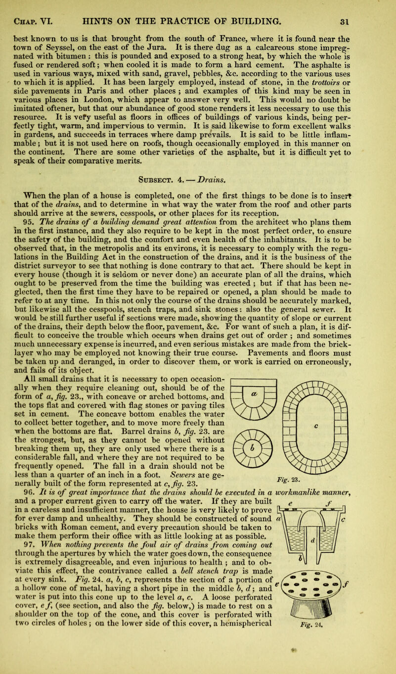 best known to us is that brought from the south of France, where it is found near the town of Seyssel, on the east of the Jura. It is there dug as a calcareous stone impreg- nated with bitumen : this is pounded and exposed to a strong heat, by which the whole is fused or rendered soft; when cooled it is made to form a hard cement. The asphalte is used in various ways, mixed with sand, gravel, pebbles, &c. according to the various uses to which it is applied. It has been largely employed, instead of stone, in the trottoirs or side pavements in Paris and other places ; and examples of this kind may be seen in various places in London, which appear to answer very well. This would no doubt be imitated oftener, but that our abundance of good stone renders it less necessary to use this resource. It is vefy useful as floors in offices of buildings of various kinds, being per- fectly tight, warm, and impervious to vermin. It is said likewise to form excellent walks in gardens, and succeeds in terraces where damp prevails. It is said to be little inflam- mable ; but it is not used here on roofs, though occasionally employed in this manner on the continent. There are some other varieties of the asphalte, but it is difficult yet to speak of their comparative merits. Subsect. 4.— Drains. When the plan of a house is completed, one of the first things to be done is to insert that of the drains, and to determine in what way the water from the roof and other parts should arrive at the sewers, cesspools, or other places for its reception. 95. The drains of a building demand great attention from the architect who plans them in the first instance, and they also require to be kept in the most perfect order, to ensure the safety of the building, and the comfort and even health of the inhabitants. It is to be observed that, in the metropolis and its environs, it is necessary to comply with the regu- lations in the Building Act in the construction of the drains, and it is the business of the district surveyor to see that nothing is done contrary to that act. There should be kept in every house (though it is seldom or never done) an accurate plan of all the drains, which ought to be preserved from the time the building was erected ; but if that has been ne- glected, then the first time they have to be repaired or opened, a plan should be made to refer to at any time. In this not only the course of the drains should be accurately marked, but likewise all the cesspools, stench traps, and sink stones: also the general sewer. It would be still further useful if sections were made, showing the quantity of slope or current of the drains, their depth below the floor, pavement, &c. For want of such a plan, it is dif- ficult to conceive the trouble which occurs when drains get out of order ; and sometimes much unnecessary expense is incurred, and even serious mistakes are made from the brick- layer who may be employed not knowing their true course. Pavements and floors must be taken up and deranged, in order to discover them, or work is carried on erroneously, and fails of its object. All small drains that it is necessary to open occasion- ally when they require cleaning out, should be of the form of a, fig. 23., with concave or arched bottoms, and the tops flat and covered with flag stones or paving tiles set in cement. The concave bottom enables the water to collect better together, and to move more freely than when the bottoms are flat. Barrel drains b, fig. 23. are the strongest, but, as they cannot be opened without breaking them up, they are only used where there is a considerable fall, and where they are not required to be frequently opened. The fall in a drain should not be less than a quarter of an inch in a foot. Sewers are ge- nerally built of the form represented at c,fig. 23. 96. It is of great importance that the drains should be executed in a workmanlike manner, and a proper current given to carry off the water. If they are built in a careless and insufficient manner, the house is very likely to prove for ever damp and unhealthy. They should be constructed of sound ct\ bricks with Roman cement, and every precaution should be taken to make them perform their office with as little looking at as possible. 97. When nothing prevents the foul air of drains from coming out through the apertures by which the water goes down, the consequence is extremely disagreeable, and even injurious to health ; and to ob- viate this effect, the contrivance called a bell stench trap is made at every sink. Fig. 24. a, b, c, represents the section of a portion of a hollow cone of metal, having a short pipe in the middle b, d; and water is put into this cone up to the level a, c. A loose perforated cover, efi (see section, and also the fig. below,) is made to rest on a shoulder on the top of the cone, and this cover is perforated with two circles of holes; on the lower side of this cover, a hemispherical Fig. 24. ± _L c 1