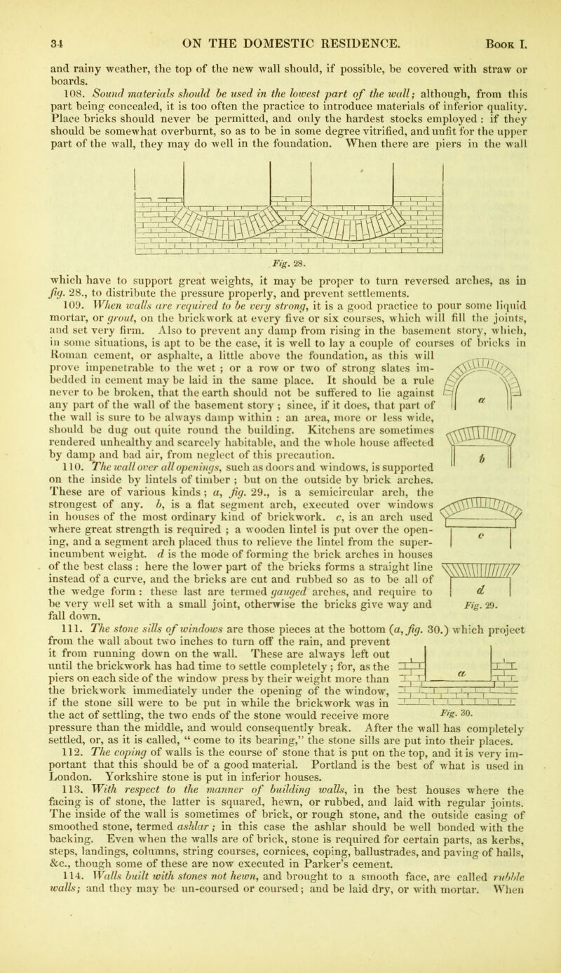 and rainy weather, the top of the new wall should, if possible, be covered with straw or boards. 108. Sound materials should he used in the lowest part of the wall; although, from this part being concealed, it is too often the practice to introduce materials of inferior quality. Place bricks should never be permitted, and only the hardest stocks employed: if they should be somewhat overburnt, so as to be in some degree vitrified, and unfit for the upper part of the wall, they may do well in the foundation. When there are piers in the wall Fig. 28. which have to support great weights, it may be proper to turn reversed arches, as in fig. 28., to distribute the pressure properly, and prevent settlements. 109. When ivalls are required to he very strong, it is a good practice to pour some liquid mortar, or grout, on the brickwork at every five or six courses, which will fill the joints, and set very firm. Also to prevent any damp from rising in the basement story, which, in some situations, is apt to be the case, it is well to lay a couple of courses of bricks in Roman cement, or asphalte, a little above the foundation, as this will prove impenetrable to the wet ; or a row or two of strong slates im- bedded in cement may be laid in the same place. It should be a rule never to be broken, that the earth should not be suffered to lie against any part of the wall of the basement story ; since, if it does, that part of the wall is sure to be always damp within : an area, more or less wide, should be dug out quite round the building. Kitchens are sometimes rendered unhealthy and scarcely habitable, and the whole house affected by damp and bad air, from neglect of this precaution. 110. The wall over all openings, such as doors and windows, is supported on the inside by lintels of timber ; but on the outside by brick arches. These are of various kinds ; a, fig. 29., is a semicircular arch, the strongest of any. b, is a flat segment arch, executed over windows in houses of the most ordinary kind of brickwork, c, is an arch used where great strength is required ; a wooden lintel is put over the open- ing, and a segment arch placed thus to relieve the lintel from the super- incumbent weight, d is the mode of forming the brick arches in houses of the best class : here the lower part of the bricks forms a straight line instead of a curve, and the bricks are cut and rubbed so as to be all of the wedge form: these last are termed gauged arches, and require to fall down. 111. The stone sills of windows are those pieces at the bottom (a, fig. 30.) which project from the wall about two inches to turn off the rain, and prevent it from running down on the wall. These are always left out until the brickwork has had time to settle completely; for, as the piers on each side of the window press by their weight more than the brickwork immediately under the opening of the window, if the stone sill were to be put in while the brickwork was in the act of settling, the two ends of the stone would receive more Fis- 30- pressure than the middle, and would consequently break. After the wall has completely settled, or, as it is called, “ come to its bearing,” the stone sills are put into their places. 112. The coping of walls is the course of stone that is put on the top, and it is very im- portant that this should be of a good material. Portland is the best of what is used in London. Yorkshire stone is put in inferior houses. 113. With respect to the manner of building walls, in the best houses where the facing is of stone, the latter is squared, hewn, or rubbed, and laid with regular joints. The inside of the wall is sometimes of brick, o»r rough stone, and the outside casing of smoothed stone, termed ashlar; in this case the ashlar should be well bonded with the backing. Even when the walls are of brick, stone is required for certain parts, as kerbs, steps, landings, columns, string courses, cornices, coping, ballustrades, and paving of halls, &c., though some of these are now executed in Parker’s cement. 114. Walls built with stones not hewn, and brought to a smooth face, are called rubble walls; and they may be un-coursed or coursed; and be laid dry, or with mortar. When d