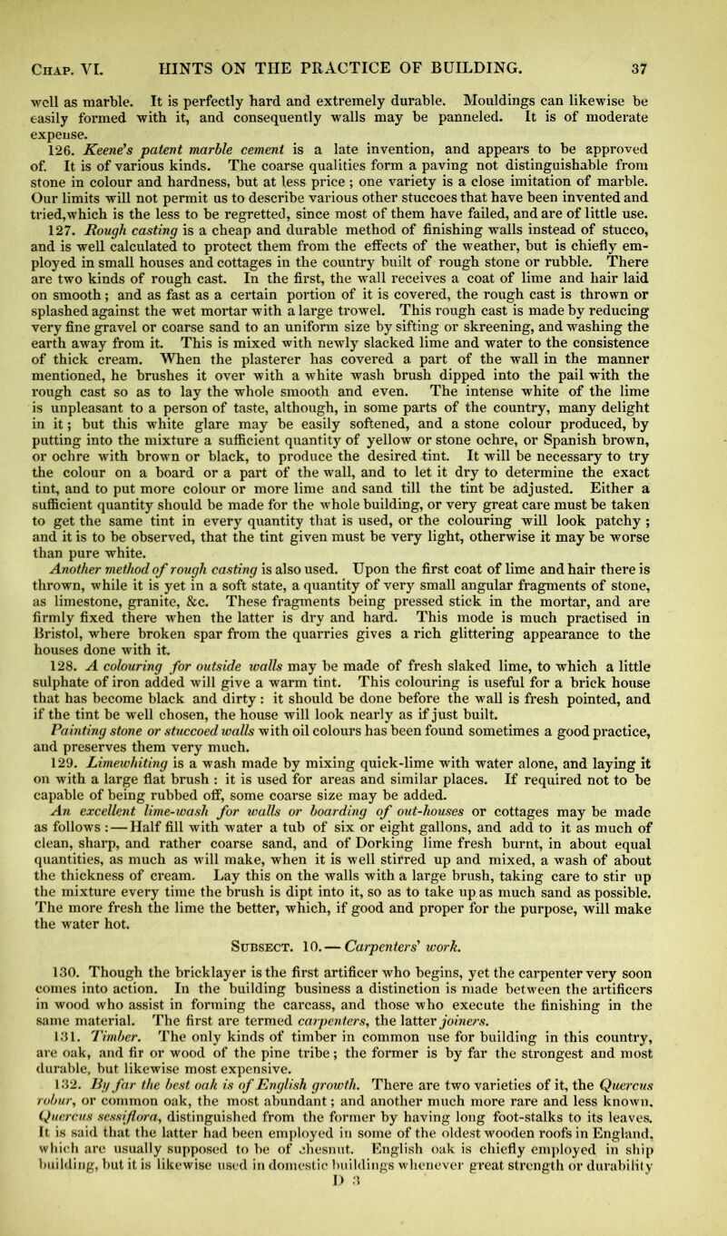 well as marble. It is perfectly hard and extremely durable. Mouldings can likewise be easily formed with it, and consequently walls may be panneled. It is of moderate expense. 126. Keene’s patent marble cement is a late invention, and appears to be approved of. It is of various kinds. The coarse qualities form a paving not distinguishable from stone in colour and hardness, but at less price; one variety is a close imitation of marble. Our limits will not permit us to describe various other stuccoes that have been invented and tried,which is the less to be regretted, since most of them have failed, and are of little use. 127. Rough casting is a cheap and durable method of finishing walls instead of stucco, and is well calculated to protect them from the effects of the weather, but is chiefly em- ployed in small houses and cottages in the country built of rough stone or rubble. There are two kinds of rough cast. In the first, the wall receives a coat of lime and hair laid on smooth; and as fast as a certain portion of it is covered, the rough cast is thrown or splashed against the wet mortar with a large trowel. This rough cast is made by reducing very fine gravel or coarse sand to an uniform size by sifting or skreening, and washing the earth away from it. This is mixed with newly slacked lime and water to the consistence of thick cream. When the plasterer has covered a part of the wall in the manner mentioned, he brushes it over with a white wash brush dipped into the pail with the rough cast so as to lay the whole smooth and even. The intense white of the lime is unpleasant to a person of taste, although, in some parts of the country, many delight in it; but this white glare may be easily softened, and a stone colour produced, by putting into the mixture a sufficient quantity of yellow or stone ochre, or Spanish brown, or ochre with brown or black, to produce the desired tint. It will be necessary to try the colour on a board or a part of the wall, and to let it dry to determine the exact tint, and to put more colour or more lime and sand till the tint be adjusted. Either a sufficient quantity should be made for the whole building, or very great care must be taken to get the same tint in every quantity that is used, or the colouring will look patchy ; and it is to be observed, that the tint given must be very light, otherwise it may be worse than pure white. Another method of rough casting is also used. Upon the first coat of lime and hair there is thrown, while it is yet in a soft state, a quantity of very small angular fragments of stone, as limestone, granite, &c. These fragments being pressed stick in the mortar, and are firmly fixed there when the latter is dry and hard. This mode is much practised in Bristol, where broken spar from the quarries gives a rich glittering appearance to the houses done with it. 128. A colouring for outside walls may be made of fresh slaked lime, to which a little sulphate of iron added will give a warm tint. This colouring is useful for a brick house that has become black and dirty: it should be done before the wall is fresh pointed, and if the tint be well chosen, the house will look nearly as if just built. Painting stone or stuccoed walls with oil colours has been found sometimes a good practice, and preserves them very much. 129. Limewhiting is a wash made by mixing quick-lime with water alone, and laying it on with a large flat brush : it is used for areas and similar places. If required not to be capable of being rubbed off, some coarse size may be added. An excellent lime-wash for walls or boarding of out-houses or cottages may be made as follows : — Half fill with water a tub of six or eight gallons, and add to it as much of clean, sharp, and rather coarse sand, and of Dorking lime fresh burnt, in about equal quantities, as much as will make, when it is well stirred up and mixed, a wash of about the thickness of cream. Lay this on the walls with a large brush, taking care to stir up the mixture every time the brush is dipt into it, so as to take up as much sand as possible. The more fresh the lime the better, which, if good and proper for the purpose, will make the water hot. Subsect. 10.— Carpenters'work. 130. Though the bricklayer is the first artificer who begins, yet the carpenter very soon comes into action. In the building business a distinction is made between the artificers in wood who assist in forming the carcass, and those who execute the finishing in the same material. The first are termed carpenters, the latter joiners. 131. Timber. The only kinds of timber in common use for building in this country, are oak, and fir or wood of the pine tribe; the former is by far the strongest and most durable, but likewise most expensive. 132. By far the best oak is of English growth. There are two varieties of it, the Quercus robur, or common oak, the most abundant; and another much more rare and less known. Quercus sessiflora, distinguished from the former by having long foot-stalks to its leaves. It is said that the latter had been employed in some of the oldest wooden roofs in England, which arc usually supposed to be of chesnut. English oak is chiefly employed in ship building, but it is likewise used in domestic buildings whenever great strength or durability