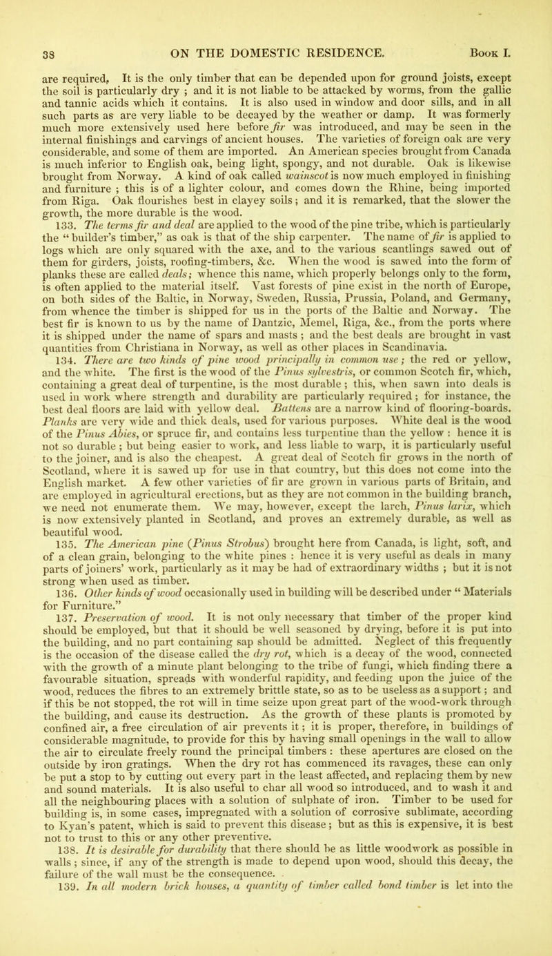 are required. It is the only timber that can be depended upon for ground joists, except the soil is particularly dry ; and it is not liable to be attacked by worms, from the gallic and tannic acids which it contains. It is also used in window and door sills, and in all such parts as are very liable to be decayed by the weather or damp. It was formerly much more extensively used here before fir was introduced, and may be seen in the internal finishings and carvings of ancient houses. The varieties of foreign oak are very considerable, and some of them are imported. An American species brought from Canada is much inferior to English oak, being light, spongy, and not durable. Oak is likewise brought from Norway. A kind of oak called wainscot is now much employed in finishing and furniture ; this is of a lighter colour, and comes down the Rhine, being imported from Riga. Oak flourishes best in clayey soils; and it is remarked, that the slower the growth, the more durable is the wood. 133. The terms fir and deal are applied to the wood of the pine tribe, which is particularly the “builder’s timber,” as oak is that of the ship carpenter. The name oifir is applied to logs which are only squared with the axe, and to the various scantlings sawed out of them for girders, joists, roofing-timbers, &c. When the wood is sawed into the form of planks these are called deals; whence this name, which properly belongs only to the form, is often applied to the material itself. Vast forests of pine exist in the north of Europe, on both sides of the Baltic, in Norway, Sweden, Russia, Prussia, Poland, and Germany, from whence the timber is shipped for us in the ports of the Baltic and Norway. The best fir is known to us by the name of Dantzic, Memel, Riga, &c., from the ports where it is shipped under the name of spars and masts ; and the best deals are brought in vast quantities from Christiana in Norway, as well as other places in Scandinavia. 134. There are two kinds of pine wood principally in common use; the red or yellow, and the white. The first is the wood of the Phius sylvestris, or common Scotch fir, which, containing a great deal of turpentine, is the most durable ; this, when sawn into deals is used in work where strength and durability are particularly required; for instance, the best deal floors are laid with yellow deal. Battens are a narrow kind of flooring-boards. Planks are very wide and thick deals, used for various purposes. White deal is the wood of the Pinus Abies, or spruce fir, and contains less turpentine than the yellow : hence it is not so durable ; but being easier to work, and less liable to warp, it is particularly useful to the joiner, and is also the cheapest. A great deal of Scotch fir grows in the north of Scotland, where it is sawed up for use in that country, but this does not come into the English market. A few other varieties of fir are grown in various parts of Britain, and are employed in agricultural erections, but as they are not common in the building branch, we need not enumerate them. We may, however, except the larch, Pinus larix, which is now extensively planted in Scotland, and proves an extremely durable, as well as beautiful wood. 135. The American pine (Pinus Strobus') brought here from Canada, is light, soft, and of a clean grain, belonging to the white pines : hence it is very useful as deals in many parts of joiners’ work, particularly as it maybe had of extraordinary widths ; but it is not strong when used as timber. 136. Other kinds of wood occasionally used in building will be described under “ Materials for Furniture.” 137. Preservation of wood. It is not only necessary that timber of the proper kind should be employed, but that it should be well seasoned by drying, before it is put into the building, and no part containing sap should be admitted. Neglect of this frequently is the occasion of the disease called the dry rot, which is a decay of the wood, connected with the growth of a minute plant belonging to the tribe of fungi, which finding there a favourable situation, spreads with wonderful rapidity, and feeding upon the juice of the wood, reduces the fibres to an extremely brittle state, so as to be useless as a support; and if this be not stopped, the rot will in time seize upon great part of the wood-work through the building, and cause its destruction. As the growth of these plants is promoted by confined air, a free circulation of air prevents it; it is proper, therefore, in buildings of considerable magnitude, to provide for this by having small openings in the wall to allow the air to circulate freely round the principal timbers : these apertures are closed on the outside by iron gratings. When the dry rot has commenced its ravages, these can only be put a stop to by cutting out every part in the least affected, and replacing them by new and sound materials. It is also useful to char all wood so introduced, and to wash it and all the neighbouring places with a solution of sulphate of iron. Timber to be used for building is, in some cases, impregnated with a solution of corrosive sublimate, according to Kyan’s patent, which is said to prevent this disease; but as this is expensive, it is best not to trust to this or any other preventive. 138. It is desirable for durability that there should be as little woodwork as possible in walls; since, if any of the strength is made to depend upon wood, should this decay, the failure of the wall must be the consequence. 139. In all modern brick houses, a quantity of timber called bond timber is let into the