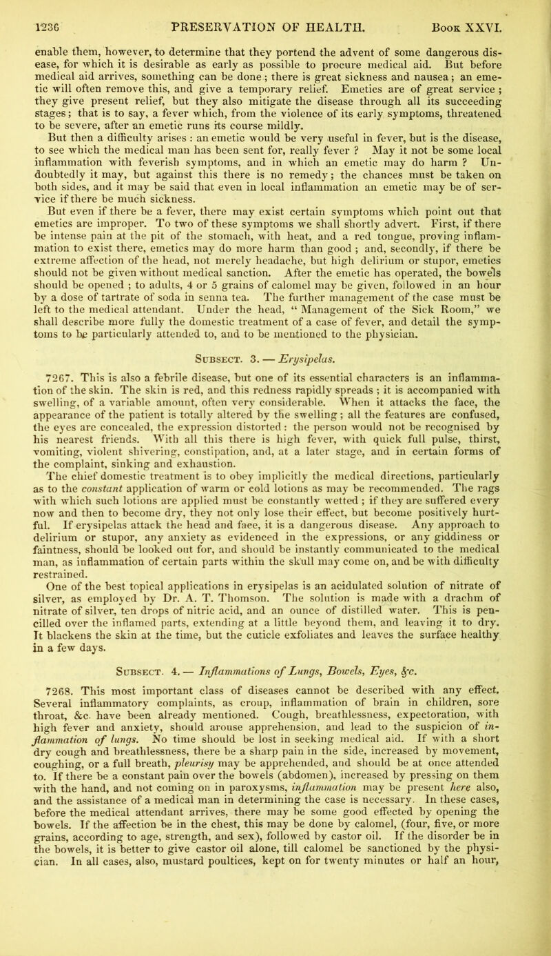 enable them, however, to determine that they portend the advent of some dangerous dis- ease, for which it is desirable as early as possible to procure medical aid. But before medical aid arrives, something can be done; there is great sickness and nausea; an eme- tic will often remove this, and give a temporary relief. Emetics are of great service ; they give present relief, but they also mitigate the disease through all its succeeding stages; that is to say, a fever which, from the violence of its early symptoms, threatened to be severe, after an emetic runs its course mildly. But then a difficulty arises : an emetic would be very useful in fever, but is the disease, to see which the medical man has been sent for, really fever ? May it not be some local inflammation with feverish symptoms, and in which an emetic may do harm ? Un- doubtedly it may, but against this there is no remedy; the chances must be taken on both sides, and it may be said that even in local inflammation an emetic may be of ser- vice if there be much sickness. But even if there be a fever, there may exist certain symptoms which point out that emetics are improper. To two of these symptoms we shall shortly advert. First, if there be intense pain at the pit of the stomach, with heat, and a red tongue, proving inflam- mation to exist there, emetics may do more harm than good ; and, secondly, if there be extreme affection of the head, not merely headache, but high delirium or stupor, emetics should not be given without medical sanction. After the emetic has operated, the bowels should be opened ; to adults, 4 or 5 grains of calomel may be given, followed in an hour by a dose of tartrate of soda in senna tea. The further management of the case must be left to the medical attendant. Under the head, “ Management of the Sick Room,” we shall describe more fully the domestic treatment of a case of fever, and detail the symp- toms to he particularly attended to, and to be mentioned to the physician. Subsect. 3. — Erysipelas. 7267. This is also a febrile disease, but one of its essential characters is an inflamma- tion of the skin. The skin is red, and this redness rapidly spreads ; it is accompanied with swelling, of a variable amount, often very considerable. When it attacks the face, the appearance of the patient is totally altered by the swelling; all the features are confused, the eyes are concealed, the expression distorted: the person would not be recognised by his nearest friends. With all this there is high fever, with quick full pulse, thirst, vomiting, violent shivering, constipation, and, at a later stage, and in certain forms of the complaint, sinking and exhaustion. The chief domestic treatment is to obey implicitly the medical directions, particularly as to the constant application of warm or cold lotions as may be recommended. The rags with which such lotions are applied must be constantly wetted ; if they are suffered every now and then to become dry, they not only lose their effect, but become positively hurt- ful. If erysipelas attack the head and faee, it is a dangerous disease. Any approach to delirium or stupor, any anxiety as evidenced in the expressions, or any giddiness or faintness, should be looked out for, and should be instantly communicated to the medical man, as inflammation of certain parts within the skull may come on, and be with difficulty restrained. One of the best topical applications in erysipelas is an acidulated solution of nitrate of silver, as employed by Dr. A. T. Thomson. The solution is made with a drachm of nitrate of silver, ten drops of nitric acid, and an ounce of distilled water. This is pen- cilled over the inflamed parts, extending at a little beyond them, and leaving it to dry. It blackens the skin at the time, but the cuticle exfoliates and leaves the surface healthy in a few days. Subsect. 4. — Inflammations of Lungs, Bowels, Eyes, 8fc. 7268. This most important class of diseases cannot be described with any effect. Several inflammatory complaints, as croup, inflammation of brain in children, sore throat, &c. have been already mentioned. Cough, breathlessness, expectoration, with high fever and anxiety, should arouse apprehension, and lead to the suspicion of in- flammation of lungs. No time should be lost in seeking medical aid. If with a short dry cough and breathlessness, there be a sharp pain in the side, increased by movement, coughing, or a full breath, pleurisy may be apprehended, and should be at once attended to. If there be a constant pain over the bowels (abdomen), increased by pressing on them with the hand, and not coming on in paroxysms, inflammation may be present here also, and the assistance of a medical man in determining the case is necessary. In these cases, before the medical attendant arrives, there may be some good effected by opening the bowels. If the affection be in the chest, this may be done by calomel, (four, five, or more grains, according to age, strength, and sex), followed by castor oil. If the disorder be in the bowels, it is better to give castor oil alone, till calomel be sanctioned by the physi- cian. In all cases, also, mustard poultices, kept on for twenty minutes or half an hour,