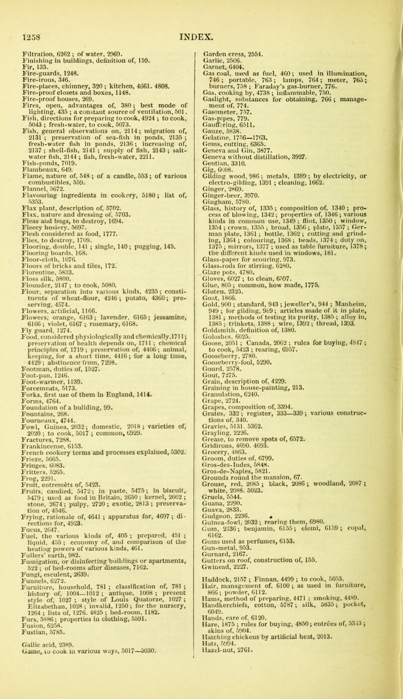 Filtration, 6262 ; of water, 2969. Finishing in buildings, definition of, 159. Fir, 133. Fire-guards, 1248. Fire-irons, 346. Fire-places, chimney, 320 ; kitchen, 4661. 4808. Fire-proof closets and boxes, 1148. Fire-proof houses, 269. Fires, open, advantages of, 380; best mode of lighting, 435 ; a constant source of ventilation, 501. Fish, directions for preparing to cook, 4924 ; to cook, 5043 ; fresh-water, to cook, 5073. Fish, general observations on, 2114; migration of, 2131 ; preservation of sea-fish in ponds, 2135 ; fresh-water fish in ponds, 2136; increasing of, 2137 ; shell-fish, 2141 ; supply of fish, 2143 ; salt- water fish, 2144 ; fish, fresh-water, 2211. Fish-ponds, 7019. Flambeaux, 649. Flame, nature of, 548 ; of a candle, 553; of various combustibles, 559. Flannel, 5672. Flavouring ingredients in cookery, 5180; list of, 5353. Flax plant, description of, 5702. Flax, nature and dressing of, 5703. Fleas and bugs, to destroy, 1694. Fleecy hosiery, 5697. Flesh considered as food, 1777. Flies, to destroy, 1709. Flooring, double, 141 ; single, 140; pugging, 145. Flooring boards, 168. Floor-cloth, 1076. Floors of bricks and tiles, 172. Florentine, 5833. Floss silk, 5800. Flounder, 2147 ; to cook, 5080. Flour, separation into various kinds, 4235; consti- tuents of wheat-flour, 4246; potato, 4360; pre- serving, 4574. Flowers, artificial, 1166. Flowers, orange, 6163; lavender, 6165; jessamine, 6166 ; violet, 6167 ; rosemary, 6168. Fly guard, 1274. Food, considered physiologically and chemically,1711; preservation of health depends on, 1711; chemical principles of, 1719 ; preservation of, 4406; animal, keeping, for a short time, 4416; for a long time, 4429 ; abstinence from, 7298. Footman, duties of, 1527. Foot-pan, 1246. Foot-warmer, 1139. Forcemeats, 5173. Forks, first use of them in England, 1414. Forms, 4764. Foundation of a building, 99. Fountains, 268. Fourneaux, 4744. Fowl, Guinea, 2032; domestic, 2018; varieties of, 2020 ; to cook, 5017 ; common, 6929. Fractures, 7288. Frankincense, 6153. French cookery terms and processes explained, 5302. Frieze, 5665. Fringes, 6083. Fritters, 5265. Frog, 2291. Fruit, entremets of, 5423. Fruits, candied, 5472; in paste, 5475; in biscuit, 5479 ; used as food in Britain, 2650 ; kernel, 2662 ; stone, 2674; pulpy, 2720; exotic, 2813; preserva- tion of, 4546. Frying, rationale of, 4641 ; apparatus for, 4697; di- rections for, 4923. Fucus, 2647. Fuel, the various kinds of, 405 ; prepared, 451 ; liquid, 455 ; economy of, and comparison of the heating powers of various kinds, 461. Fullers’ earth, 982. Fumigation, or disinfecting buildings or apartments, 522 ; of bed-rooms after diseases, 7162. Fungi, esculent, 2639. Funnels, 6272. Furniture, household, 781 ; classification of, 781 ; history of, 1004—1012 ; antique, 1008 ; present style of, 1027 ; style of Louis Quatorze, 1027 ; Elizabethan, 1028; invalid, 1250; for the nursery, 1264 ; lists of, 1276. 4825 ; bed-room, 1182. Furs, 5886; properties in clothing, 5591. Fusion, 6258. Fustian, 5785. Gallic acid, 2389. Game, to cook iu various ways, 5017—5030. Garden cress, 2554. Garlic, 2506. Garnet, 6404. Gas coal, used as fuel, 460; used in illumination, 746 ; portable, 763 ; lamps, 764; meter, 765; burners, 758 ; Faraday’s gas-burner, 776. Gas, cooking by, 4738 ; inflammable, 750. Gaslight, substances for obtaining, 766 ; manage- ment of, 774. Gasometer, 757. Gas-pipes, 779. Gauffering, 6511. Gauze, 5838. Gelatine, 1756—1763. Gems, cutting, 6365. Geneva and Gin, 3877. Geneva without distillation, 3927. Gentian, 3310. Gig, 6608. Gilding wood, 986 ; metals, 1389 ; by electricity, or electro-gilding, 1391 ; cleaning, 1662. Ginger, 2869. Ginger-beer, 3970. Gingham, 5780. Glass, history of, 1335; composition of, 1340; pro- cess of blowing, 1342; properties of, 1346; various kinds in common use, 1349 ; flint, 1350 ; window, 1354 ; crown, 1355 ; broad, 1356; plate, 1357 ; Ger- man plate, 1361; bottle, 1362 ; cutting and grind- ing, 1364 ; colouring, 1368; beads, 1374 ; duty on, 1375 ; mirrors, 1377 ; used as table furniture, 1378; the different kinds used in windows, 181. Glass-paper for scouring, 973. Glass-rods for stirring, 6280. Glaze pots, 4780. Gloves, 6027; to clean, 6597. Glue, 805; common, how made, 1775. Gluten, 2325. Goat, 1866. Gold, 900 ; standard, 943 ; jeweller’s, 944 ; Manheim, 949 ; for gilding, 989; articles made of it in plate, 1381 ; methods of testing its purity, 1385 ; alloy in, 1385; trinkets, 1388 ; wire, 1392; thread, 1393. Goldsmith, definition of, 1380. Goloshes. 6025. Goose, 2051 ; Canada, 2062 ; rules for buying, 4847 ; to cook, 5423 ; rearing, 6957. Gooseberry, 2780. Gooseberry-fool, 5290. Gourd. 2578. Gout, 7275. Grain, description of, 4229. Graining in house-painting, 213. Granulation, 6240. Grape, 2724. Grapes, composition of, 3394. Grates, 332; register, 333—339; various construc- tions of, 340. Gravies, 5131. 5362. Grayling, 2226. Grease, to remove spots of, 6572. Gridirons, 4690. 4693. Grocery, 4863. Groom, duties of, 6799. Gros-des-Indes, 5848. Gros-de-Naples, 5821. Grounds round the mansion, 67. Grouse, red, 2085 ; black, 2086; woodland, 2087 ; white, 2088. 5023. Gruels, 5544. Guana, 2290. Guava, 2833. Gudgeon, 2236. • Guinea-fowl, 2032; rearing them, 6980. Gum, 2336; benjamin, 6155; elemi, 6159; copal, 6162. Gums used as perfumes, 6153. Gun-metal, 953. Gurnard, 2167. Gutters on roof, construction of, 155. Gwinead, 2227. Haddock, 2157 ; Finnan, 4499 ; to cook, 5053. Hair, management of, 6100; as used in furniture, 866; powder, 6112. Hams, method of preparing, 4471 ; smoking, 4489. Handkerchiefs, cotton, 5787; silk, 5835; pocket, 6049. Hands, care of, 6120. Hare, 1875 ; rules for buying, 4850; entrees of, 5313; skins of, 5904. Hatching chickens bv artificial heat, 2013. Hats, 5994. Hazel-nut, 2761.