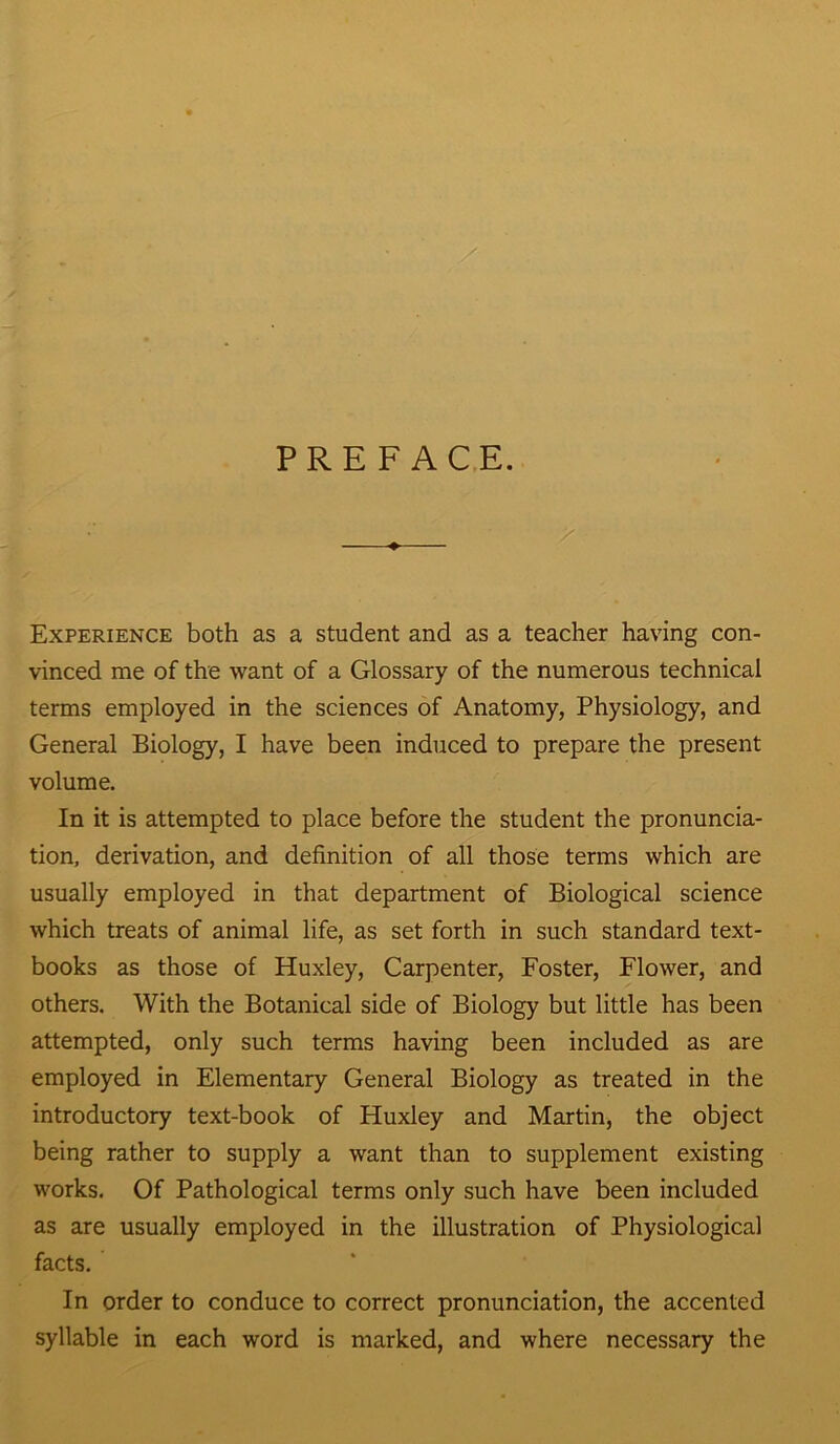 PREFACE. Experience both as a student and as a teacher having con- vinced me of the want of a Glossary of the numerous technical terms employed in the sciences of Anatomy, Physiology, and General Biology, I have been induced to prepare the present volume. In it is attempted to place before the student the pronuncia- tion, derivation, and definition of all those terms which are usually employed in that department of Biological science which treats of animal life, as set forth in such standard text- books as those of Huxley, Carpenter, Foster, Flower, and others. With the Botanical side of Biology but little has been attempted, only such terms having been included as are employed in Elementary General Biology as treated in the introductory text-book of Huxley and Martin, the object being rather to supply a want than to supplement existing works. Of Pathological terms only such have been included as are usually employed in the illustration of Physiological facts. In order to conduce to correct pronunciation, the accented syllable in each word is marked, and where necessary the