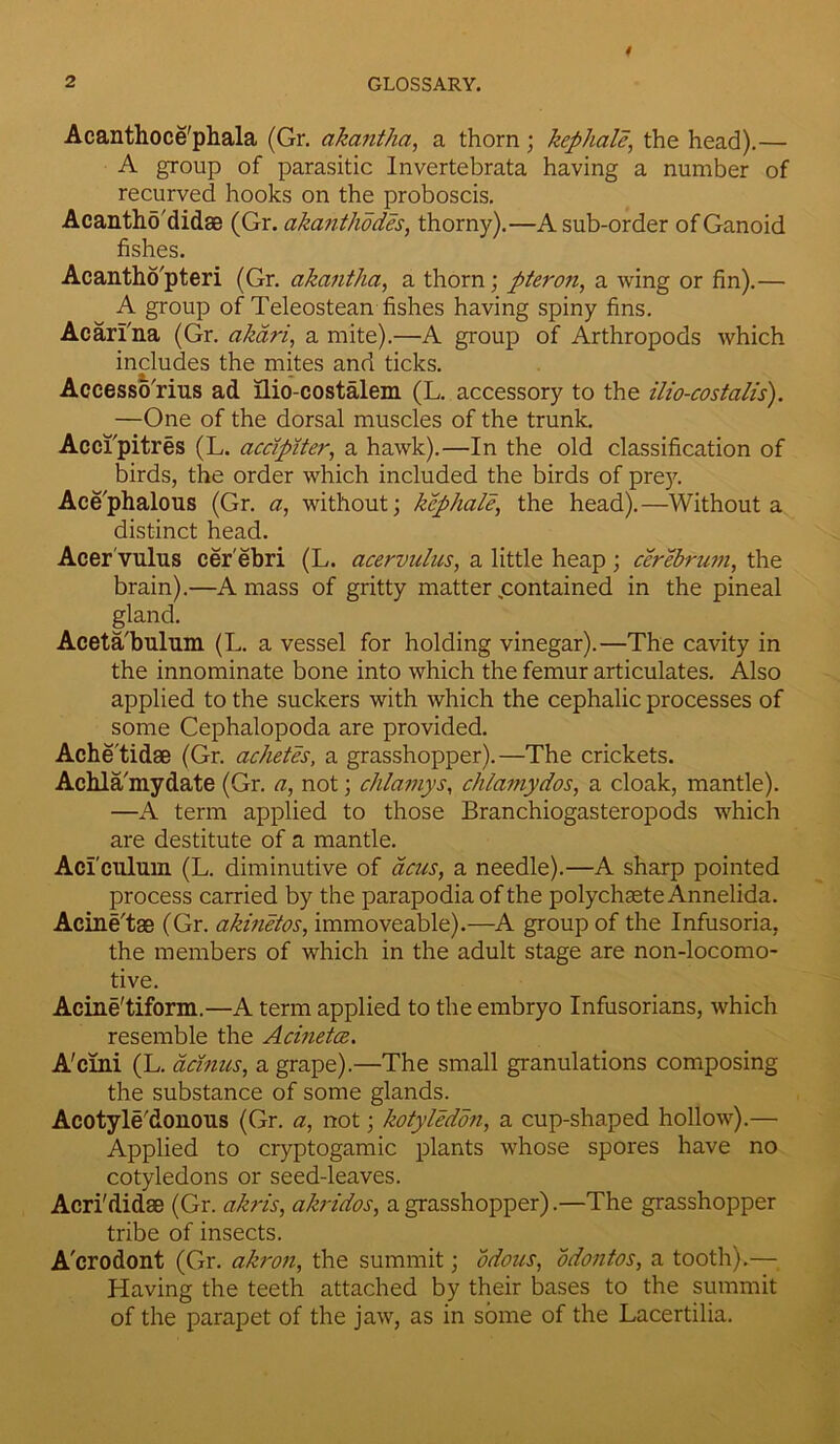 Acanthoce'phala (Gr. akantha, a thorn; kephale, the head).— A group of parasitic Invertebrata having a number of recurved hooks on the proboscis. Acantho'didaB (Gr. akanthodes, thorny).—A sub-order of Ganoid fishes. Acanthopteri (Gr. akantha, a thorn; pteron, a wing or fin).— A group of Teleostean fishes having spiny fins. Acarina (Gr. akari, a mite).—A group of Arthropods which includes the mites and ticks. Accessorius ad llio-costalem (L. accessory to the ilio-costalis). —One of the dorsal muscles of the trunk. Acci'pitres (L. acdpiter, a hawk).—In the old classification of birds, the order which included the birds of prey. Ace'phalous (Gr. a, without; kephale, the head).—Without a distinct head. Acer vulus cerebri (L. acervulus, a little heap ; cerebrum, the brain).—A mass of gritty matter .contained in the pineal gland. Aceta'bulum (L. a vessel for holding vinegar).—The cavity in the innominate bone into which the femur articulates. Also applied to the suckers with which the cephalic processes of some Cephalopoda are provided. Ache'tidse (Gr. achetes, a grasshopper).—The crickets. Achla'mydate (Gr. a, not; chlamys, chlamydos, a cloak, mantle). —A term applied to those Branchiogasteropods which are destitute of a mantle. Aci culuin (L. diminutive of acus, a needle).—A sharp pointed process carried by the parapodia of the polychsete Annelida. Acine'tas (Gr. akinetos, immoveable).—A group of the Infusoria, the members of which in the adult stage are non-locomo- tive. Acine'tiform.—A term applied to the embryo Infusorians, which resemble the Acinetce. A'crni (L. acinus, a grape).—The small granulations composing the substance of some glands. Acotyle'donous (Gr. «, not; kotyledon, a cup-shaped hollow).— Applied to cryptogamic plants whose spores have no cotyledons or seed-leaves. Acri'didse (Gr. akris, akridos, a grasshopper).—The grasshopper tribe of insects. A'crodont (Gr. akron, the summit; odous, odontos, a tooth).— Having the teeth attached by their bases to the summit of the parapet of the jaw, as in some of the Lacertilia.