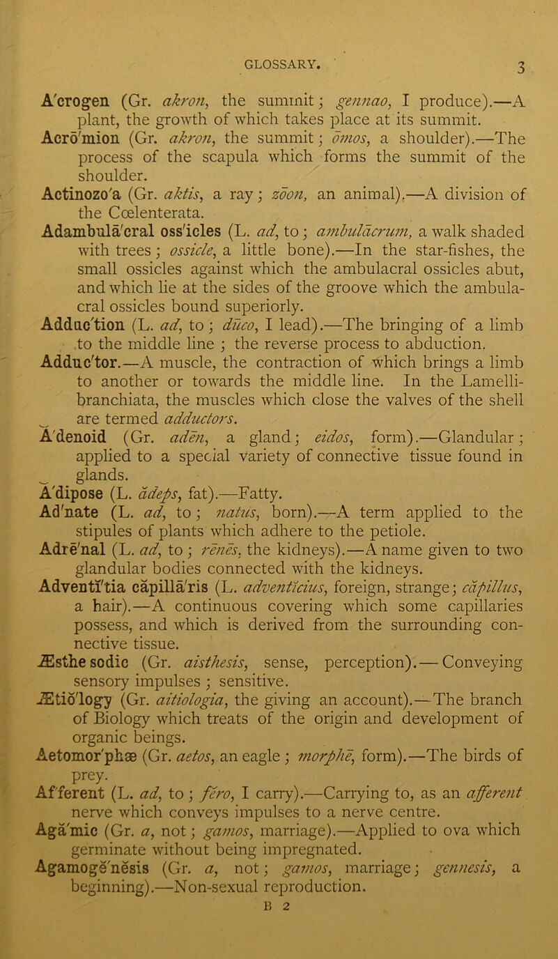 A'crogen (Gr. akron, the summit; gennao, I produce).—A plant, the growth of which takes place at its summit. Acro'mion (Gr. akron, the summit; omos, a shoulder).—The process of the scapula which forms the summit of the shoulder. Actinozo'a (Gr. aktis, a ray; zdon, an animal).—A division of the Ccelenterata. Adambula'cral oss'icles (L. ad, to; ambulacrum, a walk shaded with trees; ossicle, a little bone).—In the star-fishes, the small ossicles against which the ambulacral ossicles abut, and which lie at the sides of the groove which the ambula- cral ossicles bound superiorly. Adduction (L. ad, to; duco, I lead).—The bringing of a limb to the middle line ; the reverse process to abduction. Adduc'tor.—A muscle, the contraction of which brings a limb to another or towards the middle line. In the Lamelli- branchiata, the muscles which close the valves of the shell are termed adductors. A'denoid (Gr. aden, a gland; eidos, form).—Glandular; applied to a special variety of connective tissue found in _ glands. A'dipose (L. adeps, fat).—Fatty. Ad'nate (L. ad, to; natus, born).—A term applied to the stipules of plants which adhere to the petiole. Adre'nal (L. ad, to ; renes, the kidneys).—A name given to two glandular bodies connected with the kidneys. Adventl'tia capilla'ris (L. adventicius, foreign, strange; capillus, a hair).—A continuous covering which some capillaries possess, and which is derived from the surrounding con- nective tissue. iEsthescdic (Gr. aisthesis, sense, perception). — Conveying sensory impulses ; sensitive. JEtio'logy (Gr. aitiologia, the giving an account).—The branch of Biology which treats of the origin and development of organic beings. Aetomor'phse (Gr. aetos, an eagle ; morphe, form).—The birds of prey. Afferent (L. ad, to; fero, I carry).—Carrying to, as an afferent nerve which conveys impulses to a nerve centre. Agamic (Gr. a, not; gamos, marriage).—Applied to ova which germinate without being impregnated. Agamoge nesis (Gr. a, not; gamos, marriage; gcnncsis, a beginning).—Non-sexual reproduction. B 2