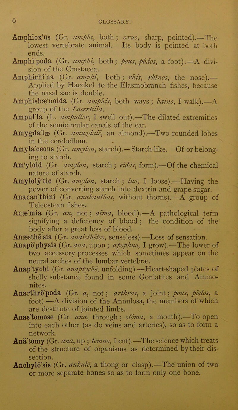 Amphiox'us (Gr. ampin, both; oxus, sharp, pointed).—The lowest vertebrate animal. Its body is pointed at both ends. Amphi'poda (Gr. amplii, both; pous, podos, a foot).—A divi- sion of the Crustacea. Amphirhi'na (Gr. amphi, both; rhis, rhinos, the nose).— Applied by Haeckel to the Elasmobranch fishes, because the nasal sac is double. Amphisbae'noida (Gr. amphis, both ways; baino, I walk).—A group of the Lacertilia. Ampulla (L. ampullor, 1 swell out).—The dilated extremities of the semicircular canals of the ear. Amygdalae (Gr. amugdale, an almond).—Two rounded lobes in the cerebellum. Amyla'ceous (Gr. amylon, starch).—Starch-like. Of or belong- ing to starch. Am'yloid (Gr. amylon, starch ; eidos, form).—Of the chemical nature of starch. Amylolytic (Gr. amylon, starch; lno, I loose).—Having the power of converting starch into dextrin and grape-sugar. Anacan'thini (Gr. anakanthos, without thorns).—A group of Teleostean fishes. Anaemia (Gr. an, not; alma, blood).—A pathological term signifying a deficiency of blood; the condition of the body after a great loss of blood. Anaesthe'sia (Gr. anaisthetos, senseless).—Loss of sensation. Anapo'physis (Gr.ana, upon; apophuo, I grow).—The lower of two accessory processes which sometimes appear on the neural arches of the lumbar vertebrae. Anap'tychi (Gr. anaptyche, unfolding).—Heart-shaped plates of shelly substance found in some Goniatites and Ammo- nites. Anarthro'poda (Gr. a, not; arthros, a joint; pous, podos, a foot).—A division of the Annulosa, the members of which are destitute of jointed limbs. Anas'tomose (Gr. ana, through; stoma, a mouth).—To open into each other (as do veins and arteries), so as to form a network. Ana'tomy (Gr. ana, up ; temno, I cut).—The science which treats of the structure of organisms as determined by their dis- section. Anchylo'sis (Gr. ankule, a thong or clasp).—The union of two or more separate bones so as to form only one bone.