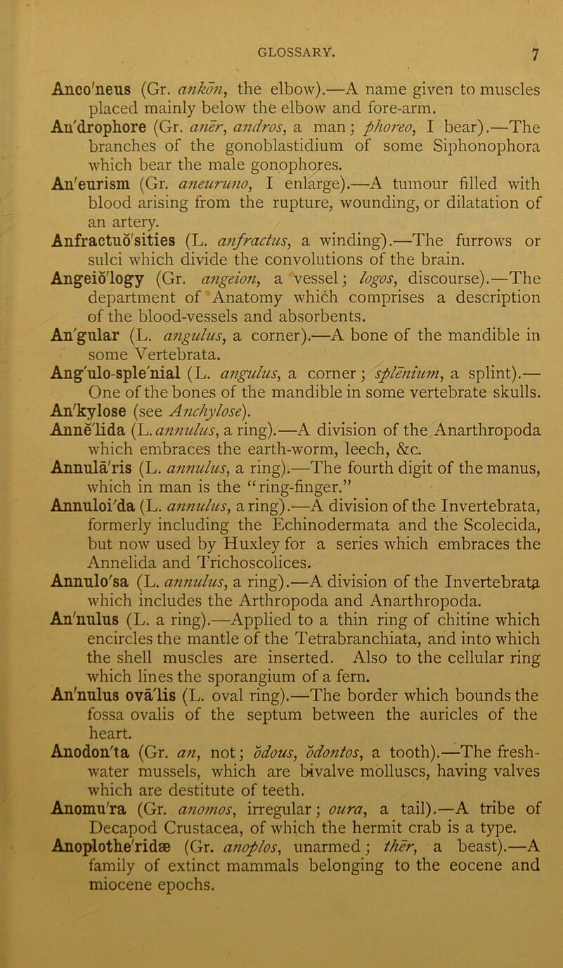 Anco'neus (Gr. ankon, the elbow).—A name given to muscles placed mainly below the elbow and fore-arm. Au'drophore (Gr. aner, andros, a man; phoreo, I bear).—The branches of the gonoblastidium of some Siphonophora which bear the male gonophores. An' eurism (Gr. aneuruno, I enlarge).—A tumour filled with blood arising from the rupture, wounding, or dilatation of an artery. Anfractuo'sities (L. anfractus, a winding).—The furrows or sulci which divide the convolutions of the brain. Angeio'logy (Gr. cingeion, a vessel; logos, discourse).—The department of Anatomy which comprises a description of the blood-vessels and absorbents. An'gular (L. angulus, a corner).—A bone of the mandible in some Yertebrata. Ang'ulo-sple'nial (L. angulus, a corner; splenium, a splint).— One of the bones of the mandible in some vertebrate skulls. An'kylose (see Anchylose). Annelida (L.annulus, a ring).—A division of the Anarthropoda which embraces the earth-worm, leech, &c. Annula'ris (L. annulus, a ring).—The fourth digit of the manus, which in man is the “ring-finger.” Annulobda (L. annulus, a ring).—A division of the Invertebrata, formerly including the Echinodermata and the Scolecida, but now used by Huxley for a series which embraces the Annelida and Trichoscolices. Annulo'sa (L. annulus, a ring).—A division of the Invertebrata which includes the Arthropoda and Anarthropoda. An'milus (L. a ring).—Applied to a thin ring of chitine which encircles the mantle of the Tetrabranchiata, and into which the shell muscles are inserted. Also to the cellular ring which lines the sporangium of a fern. An'milus ova lis (L. oval ring).—The border which bounds the fossa ovalis of the septum between the auricles of the heart. Anodon'ta (Gr. an, not; odous, odontos, a tooth).—The fresh- water mussels, which are bivalve molluscs, having valves which are destitute of teeth. Anomu'ra (Gr. anoinos, irregular; oura, a tail).—A tribe of Decapod Crustacea, of which the hermit crab is a type. Anoplothe'ridse (Gr. anoplos, unarmed; then, a beast).—A family of extinct mammals belonging to the eocene and miocene epochs.