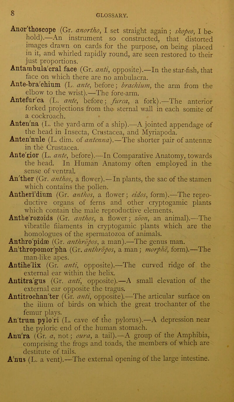 GLOSSARY. Anor thoscope (Gr. anortho, I set straight again ; skopeo, I be- hold).—An instrument so constructed, that distorted images drawn on cards for the purpose, on being placed in it, and whirled rapidly round, are seen restored to their just proportions. Antambula'cral face (Gr. a?iti, opposite).—In the star-fish, that face on which there are no ambulacra. Ante-bra'chium (L. ante, before; brachium, the arm from the elbow to the wrist).—The fore-arm. Antefur'ca (L. ante, before; furca, a fork).—The anterior forked projections from the. sternal wall in each somite of a cockroach. Anten'na (L. the yard-arm of a ship).—A jointed appendage of the head in Insecta, Crustacea, and Myriapoda. Anten'nule (L. dim. of antenna).—The shorter pair of antennce in the Crustacea. Ante'rior (L. ante, before).—In Comparative Anatomy, towards the head. In Human Anatomy often employed in the sense of ventral. An'ther (Gr. anthos, a flower). —In plants, the sac of the stamen which contains the pollen. Antherl'dium (Gr. anthos, a flower; eidos, form).—The repro- ductive organs of ferns and other cryptogamic plants which contain the male reproductive elements. Anthe’rozoids (Gr. anthos, a flower ; zoon, an animal).—The vibratile filaments in cryptogamic plants which are the homologues of the spermatozoa of animals. Anthro'pidse (Gr. anthropos, a man).—The genus man. An'thropomor'pha (Gr. anthrdpos, a man; morphe, form).—The man-like apes. Antihelix (Gr. anti, opposite).—The curved ridge of the external ear within the helix. Antitra'gus (Gr. anti, opposite).—A small elevation of the external ear opposite the tragus. Antitrochan'ter (Gr. anti, opposite).—The articular surface on the ilium of birds on which the great trochanter of the femur plays. Antrum pylori (L. cave of the pylorus).—A depression near the pyloric end of the human stomach. Aim'ra (Gr. a, not; our a, a tail).—A group of the Amphibia, comprising the frogs and toads, the members of which are destitute of tails. A'nus (L. a vent).—The external opening of the large intestine.