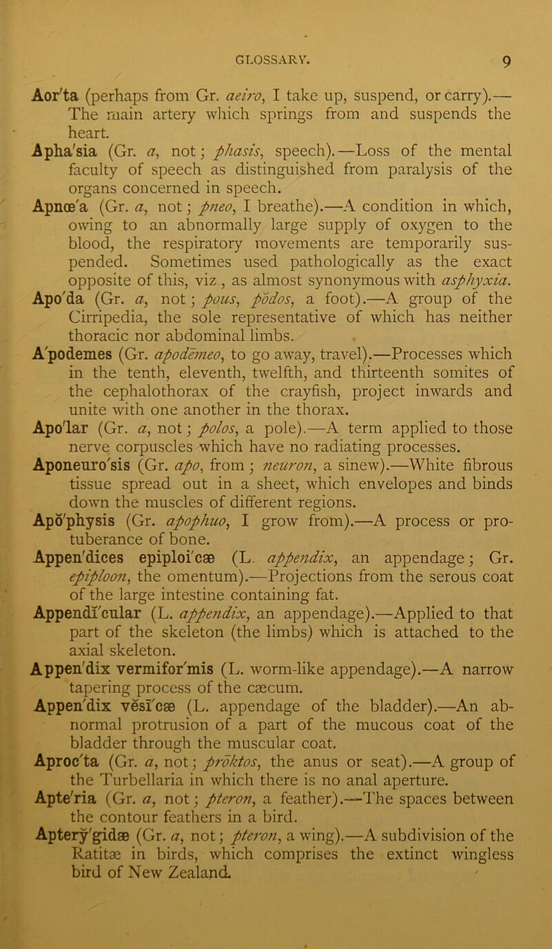 Aor'ta (perhaps from Gr. aeiro, I take up, suspend, or carry).— The main artery which springs from and suspends the heart. Apha'sia (Gr. a, not; phasis, speech).—Loss of the mental faculty of speech as distinguished from paralysis of the organs concerned in speech. Apnce'a (Gr. a, not; pneo, I breathe).—A condition in which, owing to an abnormally large supply of oxygen to the blood, the respiratory movements are temporarily sus- pended. Sometimes used pathologically as the exact opposite of this, viz , as almost synonymous with asphyxia. Apo'da (Gr. a, not; pous, podos, a foot).—A group of the Cirripedia, the sole representative of which has neither thoracic nor abdominal limbs. A'podemes (Gr. apodemeo, to go away, travel).—Processes which in the tenth, eleventh, twelfth, and thirteenth somites of the cephalothorax of the crayfish, project inwards and unite with one another in the thorax. Apo'lar (Gr. a, not; polos, a pole).—A term applied to those nerve corpuscles which have no radiating processes. Aponeuro'sis (Gr. apo, from ; neuron, a sinew).—White fibrous tissue spread out in a sheet, which envelopes and binds down the muscles of different regions. Apo'physis (Gr. apophuo, I grow from).—A process or pro- tuberance of bone. Appendices epiploi'cae (L. Mpendix, an appendage; Gr. epiploon, the omentum).—Projections from the serous coat of the large intestine containing fat. Appendl'cular (L. appendix, an appendage).—Applied to that part of the skeleton (the limbs) which is attached to the axial skeleton. Appendix vermifor'mis (L. worm-like appendage).—A narrow tapering process of the csecum. Appen'dix vesi'cse (L. appendage of the bladder).—An ab- normal protrusion of a part of the mucous coat of the bladder through the muscular coat. Aproc'ta (Gr. a, not; proktos, the anus or seat).—A group of the Turbellaria in which there is no anal aperture. Apte'ria (Gr. a, not; pteron, a feather).—The spaces between the contour feathers in a bird. Aptery'gidae (Gr. a, not; pteroti, a wing).—A subdivision of the Ratitse in birds, which comprises the extinct wingless bird of New Zealand