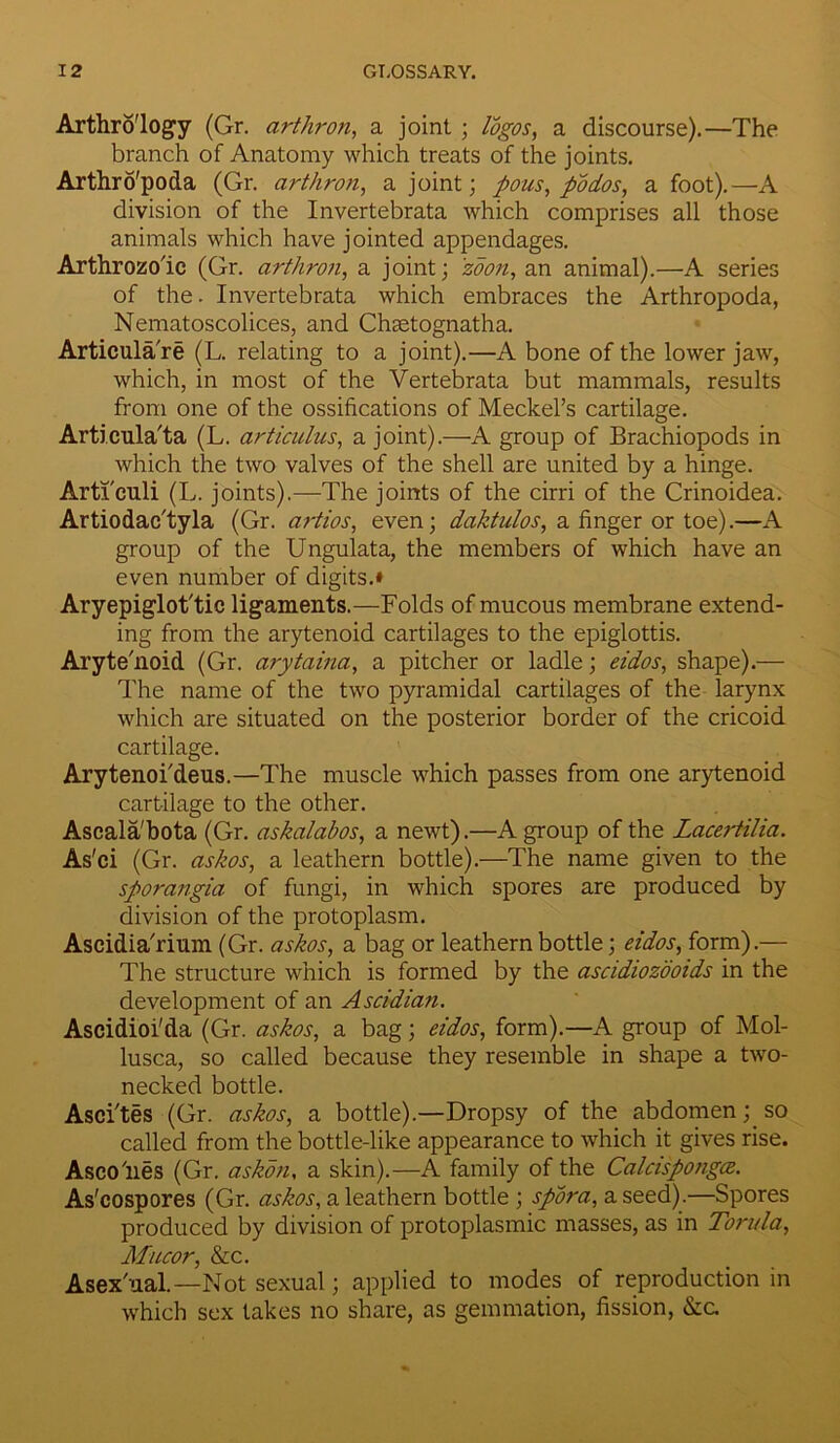 Arthro'logy (Gr. arthron, a joint ; a discourse).—The branch of Anatomy which treats of the joints. Arthro'poda (Gr. arthron, a joint; pous, podos, afoot).—A division of the Invertebrata which comprises all those animals which have jointed appendages. Arthrozo'ic (Gr. arthron, a joint; zoon, an animal).—A series of the. Invertebrata which embraces the Arthropoda, Nematoscolices, and Chsetognatha. Articula're (L. relating to a joint).—A bone of the lower jaw, which, in most of the Vertebrata but mammals, results from one of the ossifications of Meckel’s cartilage. Articula'ta (L. articulus, a joint).—A group of Brachiopods in which the two valves of the shell are united by a hinge. Artl'culi (L. joints).—The joints of the cirri of the Crinoidea. Artiodac'tyla (Gr. artios, even; daktulos, a finger or toe).—A group of the Ungulata, the members of which have an even number of digits.* Aryepiglot'tic ligaments.—Folds of mucous membrane extend- ing from the arytenoid cartilages to the epiglottis. Aryte'noid (Gr. arytaina, a pitcher or ladle; eidos, shape).— The name of the two pyramidal cartilages of the larynx which are situated on the posterior border of the cricoid cartilage. Arytenoi'deus.—The muscle which passes from one arytenoid cartilage to the other. Ascala'bota (Gr. askalabos, a newt).—A group of the Lacertilia. As'ci (Gr. askos, a leathern bottle).—The name given to the sporangia of fungi, in which spores are produced by division of the protoplasm. Ascidia'rium (Gr. askos, a bag or leathern bottle; eidos, form).— The structure which is formed by the ascidiozooids in the development of an Ascidian. Ascidioi'da (Gr. askos, a bag; eidos, form).—A group of Mol- lusca, so called because they resemble in shape a two- necked bottle. Asci'tes (Gr. askos, a bottle).—Dropsy of the abdomen; so called from the bottle-like appearance to which it gives rise. Asco'nes (Gr. askon, a skin).—A family of the CalcispongcB. As'cospores (Gr. askos, a leathern bottle ; spora, a seed).—Spores produced by division of protoplasmic masses, as in Torula, Mucor, &c. Asex ual.—Not sexual; applied to modes of reproduction in which sex takes no share, as gemmation, fission, &c.