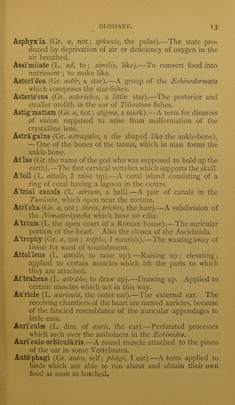 Asphyxia (Gr. a, not; sphuxis, the pulse).—The state pro- duced by deprivation of air or deficiency of oxygen in the air breathed. Assimilate (L. ad, to; similis, like).—To convert food into nutriment; to make like. Asteri'dea (Gr. aster, a star).—A group of the Echinodermata which comprises the star-fishes. Asteris'cns (Gr. asteriskos, a little star).—The posterior and smaller otolith in the ear of Teleostean fishes. Astigmatism (Gr. a, not; stigma, a mark).—A term for dimness of vision supposed to arise from malformation of the crystalline lens. Astra'galns (Gr. astragalos, a die shaped like the ankle-bone). — One of the bones of the tarsus, which in man forms the ankle-bone. At'las (Gr. the name of the god who was supposed to hold up the earth).—The first cervical vertebra which supports the skull. A'toll (L. attollo, I raise up).—A coral island consisting of a ring of coral having a lagoon in the centre. A'trial canals (L. atrium, a hall).—A pair of canals in the Tunicata, which open near the rectum. Atri'cha (Gr. a, not; thrix, trichos, the hair).—A subdivision of the Nematorhyncha which have no cilia. A'trium (L. the open court of a Roman house).—The auricular portion of the heart. Also the cloaca of the Ascidioida. A'trophy (Gr. a, not; trepho, I nourish).—The wasting away of tissue for want of nourishment. Attol'lens (L. attollo, to raise up).—Raising up; elevating; applied to certain muscles which lift the parts to which they are attached. At'trahens (L. attraho, to draw up).—Drawing up. Applied to certain muscles which act in this way. AuTicle (L. auricula, the outer ear).—The external ear. The receiving chambers of the heart are named auricles, because of the fancied resemblance of the auricular appendages to little ears. Auriculae (L. dim. of auris, the ear).—Perforated processes which arch over the ambulacra in the Echinidea. Auriculo-orbicula'ris.—A round muscle attached to the pinna of the ear in some Vertebrates. Autophagi (Gr. autos, self; phage, I eat).—A term applied to birds which are able to run about and obtain their own food as soon as hatched.