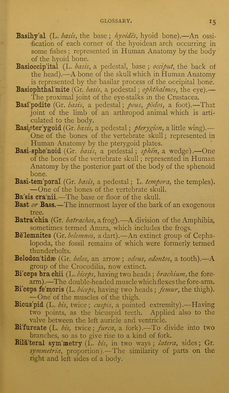 Basihy'al (L. basis, the base; hyoides, hyoid bone).—An ossi- fication of each corner of the hyoidean arch occurring in some fishes; represented in Human Anatomy by the body of the hyoid bone. Basioccip'ital (L. basis, a pedestal, base ; occiput, the back of the head).—A bone of the skull which in Human Anatomy is represented by the basilar process of the occipital bone. Basiophthalmite (Gr. basis, a pedestal; ophthalmos, the eye).— The proximal joint of the eye-stalks in the Crustacea. Basi'podite (Gr. basis, a pedestal; pous, podos, a foot).—That joint of the limb of an arthropod animal which is arti- culated to the body. Basi/ter ygoid (Gr. basis, a pedestal; pterygion, a little wing).— One of the bones of the vertebrate skull; represented in Human Anatomy by the pterygoid plates. Basi-sphe'noid (Gr. basis, a pedestal; sphen, a wedge).—One of the bones of the vertebrate skull; represented in Human Anatomy by the posterior part of the body of the sphenoid bone. Basi-tem'poral (Gr. basis, a pedestal; L. tempora, the temples). —One of the bones of the vertebrate skull. Ba'sis cra'nii.—The base or floor of the skull. Bast or Bass.—The innermost layer of the bark of an exogenous tree. Batra'chia (Gr. batrachos, a frog).—A division of the Amphibia, sometimes termed Anura, which includes the frogs. Be'lemnites (Gr.belemnos, a dart).—An extinct group of Cepha- lopoda, the fossil remains of which were formerly termed thunderbolts. Belodon'tidae (Gr. belos, an arrow; odous, odontos, a tooth).—A group of the Crocodilia, now extinct. Bi'ceps bra chii (L. biceps, having two heads; bracliium, the fore- arm).—The double-headed muscle which flexes the fore-arm. Bi'ceps fe'moris (L. biceps, having two heads; femur, the thigh). —One of the muscles of the thigh. Bicuspid (L. bis, twice; cuspis, a pointed extremity).—Having two points, as the bicuspid teeth. Applied also to the valve between the left auricle and ventricle. BiTurcate (L. bis, twice; furca, a fork).—To divide into two branches, so as to give rise to a kind of fork. Bila'teral sym'metry (L. bis, in two ways; latera, sides; Gr. symmetria, proportion).—The similarity of parts on the right and left sides of a body.