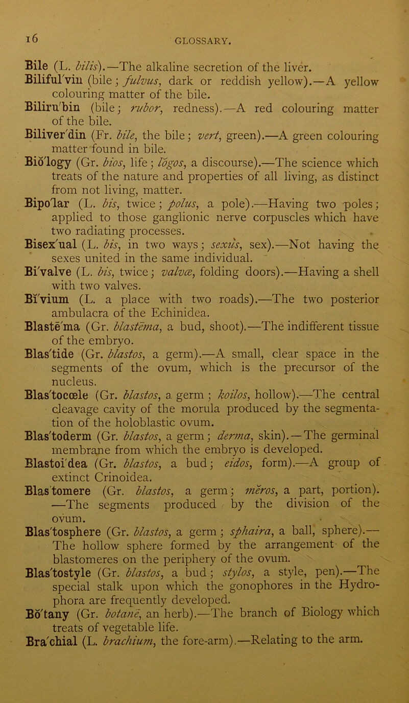 Bile (L. bills).—The alkaline secretion of the liver. BilifuTvin (bile; fulvus, dark or reddish yellow).—A yellow colouring matter of the bile. Biliru'bin (bile; rubor, redness).—A red colouring matter of the bile. Biliver'din (Fr. bile, the bile; vert, green).—A green colouring matter found in bile. Biology (Gr. bios, life; logos, a discourse).—The science which treats of the nature and properties of all living, as distinct from not living, matter. Bipolar (L. bis, twice; polus, a pole).—Having two poles; applied to those ganglionic nerve corpuscles which have two radiating processes. Bisex'ual (L. bis, in two ways; sexus, sex).—Not having the sexes united in the same individual. Bivalve (L. bis, twice; valves, folding doors).—Having a shell with two valves. Bivium (L. a place with two roads).—The two posterior ambulacra of the Echinidea. Blastema (Gr. blastema, a bud, shoot).—The indifferent tissue of the embryo. Blas'tide (Gr. blastos, a germ).—A small, clear space in the segments of the ovum, which is the precursor of the nucleus. Blas'toccele (Gr. blastos, a germ ; koilos, hollow).—The central cleavage cavity of the morula produced by the segmenta- tion of the holoblastic ovum. Blas'toderm (Gr. blastos, a germ; derma, skin). —The germinal membrane from which the embryo is developed. Blastoi'dea (Gr. blastos, a bud; eidos, form).—A group of extinct Crinoidea. Blastomere (Gr. blastos, a germ ; meros, a part, portion). •—The segments produced by the division of the ovum. Blas'tosphere (Gr. blastos, a germ; sphaira, a ball, sphere).— The hollow sphere formed by the arrangement of the blastomeres on the periphery of the ovum. Blas'tostyle (Gr. blastos, a bud; stylos, a style, pen).—The special stalk upon which the gonophores in the Hydro- phora are frequently developed. Bo'tany (Gr. botane, an herb).—The branch of Biology which treats of vegetable life. Brachial (L. brachium, the fore-arm).—Relating to the arm.
