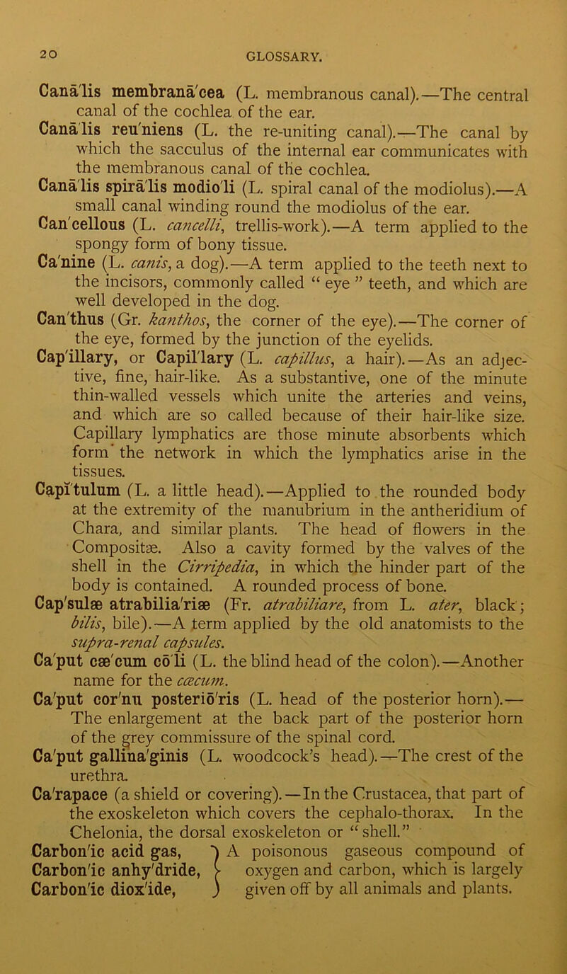 Cana'lis membrana'cea (L. membranous canal).—The central canal of the cochlea of the ear. Cana'lis reu'niens (L. the re-uniting canal).—The canal by which the sacculus of the internal ear communicates with the membranous canal of the cochlea. Cana lis spiralis modio li (L. spiral canal of the modiolus).—A small canal winding round the modiolus of the ear. Can'cellous (L. cancelli, trellis-work).—A term applied to the spongy form of bony tissue. Ca'nine (L. cams, a dog).—A term applied to the teeth next to the incisors, commonly called “ eye ” teeth, and which are well developed in the dog. Can'thus (Gr. kanthos, the corner of the eye).—The corner of the eye, formed by the junction of the eyelids. Capillary, or Capillary (L. capillus, a hair).—As an adjec- tive, fine, hair-like. As a substantive, one of the minute thin-walled vessels which unite the arteries and veins, and which are so called because of their hair-like size. Capillary lymphatics are those minute absorbents which form the network in which the lymphatics arise in the tissues. Capitulum (L. a little head).—Applied to the rounded body at the extremity of the manubrium in the antheridium of Chara, and similar plants. The head of flowers in the Compositae. Also a cavity formed by the valves of the shell in the Cirripedia, in which the hinder part of the body is contained. A rounded process of bone. Cap'sulae atrabilia'riae (Fr. atrabiliare, from L. ater, black; bilis, bile).—A term applied by the old anatomists to the supra-renal capsules. Ca'put caecum co'li (L. the blind head of the colon).—Another name for the ccecum. Ca'put cor'nu posterio'ris (L. head of the posterior horn).— The enlargement at the back part of the posterior horn of the grey commissure of the spinal cord. Ca'put gallina'ginis (L. woodcock’s head).—The crest of the urethra. Ca'rapace (a shield or covering).—In the Crustacea, that part of the exoskeleton which covers the cephalo-thorax. In the Chelonia, the dorsal exoskeleton or “shell.” Carbon'ic acid gas, 1 A poisonous gaseous compound of Carbonic anhy'dride, > oxygen and carbon, which is largely Carbonic dioxide, ) given off by all animals and plants.
