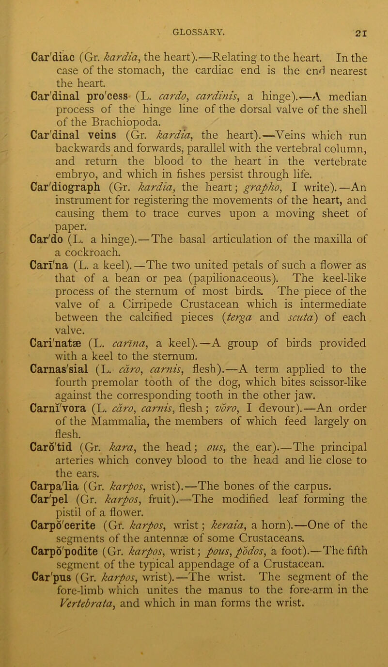 Car'diac (Gr. kardia, the heart).—Relating to the heart. In the case of the stomach, the cardiac end is the end nearest the heart. Cardinal pro'cess (L. car do, cardinis, a hinge).—A median process of the hinge line of the dorsal valve of the shell of the Brachiopoda. Car'dinal veins (Gr. kardia, the heart).—Veins which run backwards and forwards, parallel with the vertebral column, and return the blood to the heart in the vertebrate embryo, and which in fishes persist through life. Car'diograph (Gr. kardia, the heart; grapho, I write).—An instrument for registering the movements of the heart, and causing them to trace curves upon a moving sheet of paper. Car'do (L. a hinge).—The basal articulation of the maxilla of a cockroach. Carl'na (L. a keel). —The two united petals of such a flower as that of a bean or pea (papilionaceous). The keel-like process of the sternum of most birds. The piece of the valve of a Cirripede Crustacean which is intermediate between the calcified pieces {terga and scuta) of each valve. Cari'natae (L. carina, a keel).—A group of birds provided with a keel to the sternum. Carnas'sial (L. cdro, carnis, flesh).—A term applied to the fourth premolar tooth of the dog, which bites scissor-like against the corresponding tooth in the other jaw. Carnl'vora (L. cdro, camis, fiesh; voro, I devour).—An order of the Mammalia, the members of which feed largely on flesh. Caro'tid (Gr. kara, the head; ous, the ear).—The principal arteries which convey blood to the head and lie close to the ears. Carpa'lia (Gr. karpos, wrist).—The bones of the carpus. Car'pel (Gr. karpos, fruit).—The modified leaf forming the pistil of a flower. Carpo'cerite (Gr. karpos, wrist; keraia, a horn).—One of the segments of the antennae of some Crustaceans. Carpo'podite (Gr. karpos, wrist; pous,podos, a foot).—The fifth segment of the typical appendage of a Crustacean. Car'pus (Gr. karpos, wrist).—The wrist. The segment of the fore-limb which unites the manus to the fore-arm in the Vertebrata, and which in man forms the wrist.