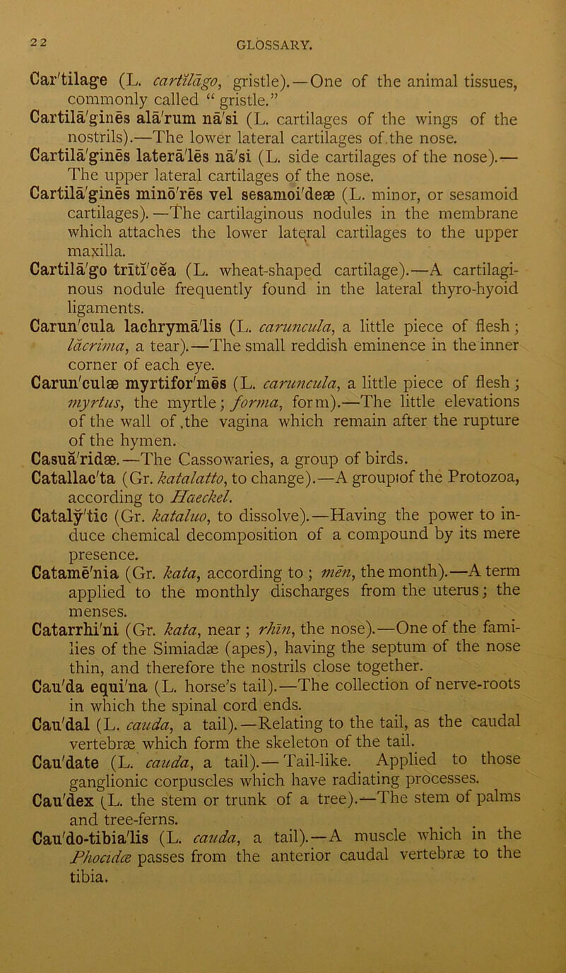 Car'tilage (L. cartilago, gristle). — One of the animal tissues, commonly called “ gristle.” Cartila'gines ala'rum na'si (L. cartilages of the wings of the nostrils).—The lower lateral cartilages of.the nose. Cartila'gines latera'les na'si (L. side cartilages of the nose).— The upper lateral cartilages of the nose. Cartila'gines mind'res vel sesamoi'deae (L. minor, or sesamoid cartilages). —The cartilaginous nodules in the membrane which attaches the lower lateral cartilages to the upper maxilla. Cartila'go trlti'cea (L. wheat-shaped cartilage).—A cartilagi- nous nodule frequently found in the lateral thyro-hyoid ligaments. Carun'cula lachryma'lis (L. carunculci, a little piece of flesh; lacrima, a tear).—The small reddish eminence in the inner corner of each eye. Carun'culae myrtifor'mis (L. carunculci, a little piece of flesh; myrtus, the myrtle; forma, form).—The little elevations of the wall of .the vagina which remain after the rupture of the hymen. Casua'ridae.—The Cassowaries, a group of birds. Catallac'ta (Gr. katalatto, to change).—A groupiof the Protozoa, according to Haeckel. Cataly'tic (Gr. kataluo, to dissolve).—Having the power to in- duce chemical decomposition of a compound by its mere presence. Catame'nia (Gr. kata, according to; men, the month).—A term applied to the monthly discharges from the uterus; the menses. Catarrhi'ni (Gr. kata, near ; rhin, the nose).—One of the fami- lies of the Simiadae (apes), having the septum of the nose thin, and therefore the nostrils close together. Cau'da equi'na (L. horse's tail).—The collection of nerve-roots in which the spinal cord ends. Cau'dal (L. cauda, a tail).—Relating to the tail, as the caudal vertebrae which form the skeleton of the tail. Cau'date (L. cauda, a tail).— Tail-like. Applied to those ganglionic corpuscles which have radiating processes. Cau'dex (L. the stem or trunk of a tree).—The stem of palms and tree-ferns. Cau'do-tibia'lis (L. cauda, a tail).—A muscle which in the Phocidce passes from the anterior caudal vertebrae to the tibia.