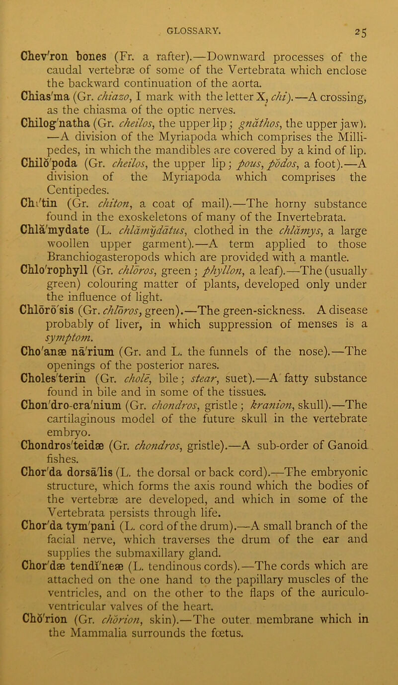 Chev'ron bones (Fr. a rafter).—Downward processes of the caudal vertebrae of some of the Vertebrata which enclose the backward continuation of the aorta. Chias'ma (Gr. chiazo, I mark with the letter X, chi).—A crossing, as the chiasma of the optic nerves. Chilog'natha (Gr. cheilos, the upper lip; gnathos, the upper jaw). —A division of the Myriapoda which comprises the Milli- pedes, in which the mandibles are covered by a kind of lip. Chilo'poda (Gr. cheilos, the upper lip; pous, podos, a foot).—A division of the Myriapoda which comprises the Centipedes. ChVtin (Gr. chiton, a coat of mail).—The horny substance found in the exoskeletons of many of the Invertebrata. Chla'mydate (L. chldmyddtus, clothed in the chldmys, a large woollen upper garment).—A term applied to those Branchiogasteropods which are provided with a mantle. Chlo'rophyll (Gr. chloros, green ; phyllon, a leaf).—The (usually green) colouring matter of plants, developed only under the influence of light. Chlorosis (Gr. chloros, green).—The green-sickness. A disease probably of liver, in which suppression of menses is a symptom. Cho'anse na'rium (Gr. and L. the funnels of the nose).—The openings of the posterior nares. Choles'terin (Gr. chole, bile; stear, suet).—A fatty substance found in bile and in some of the tissues. Chon'dro-cra'nium (Gr. chondros, gristle; kranion, skull).—The cartilaginous model of the future skull in the vertebrate embryo. Chondros'teidae (Gr. chondros, gristle).—A sub-order of Ganoid fishes. Chor'da dorsa'lis (L. the dorsal or back cord).—The embryonic structure, which forms the axis round which the bodies of the vertebrae are developed, and which in some of the Vertebrata persists through life. Chor'da tym'pani (L. cord of the drum).—A small branch of the facial nerve, which traverses the drum of the ear and supplies the submaxillary gland. Chor'dae tendi'neae (L. tendinous cords).—The cords which are attached on the one hand to the papillary muscles of the ventricles, and on the other to the flaps of the auriculo- ventricular valves of the heart. Cho'rion (Gr. chorion, skin).—The outer membrane which in the Mammalia surrounds the foetus.