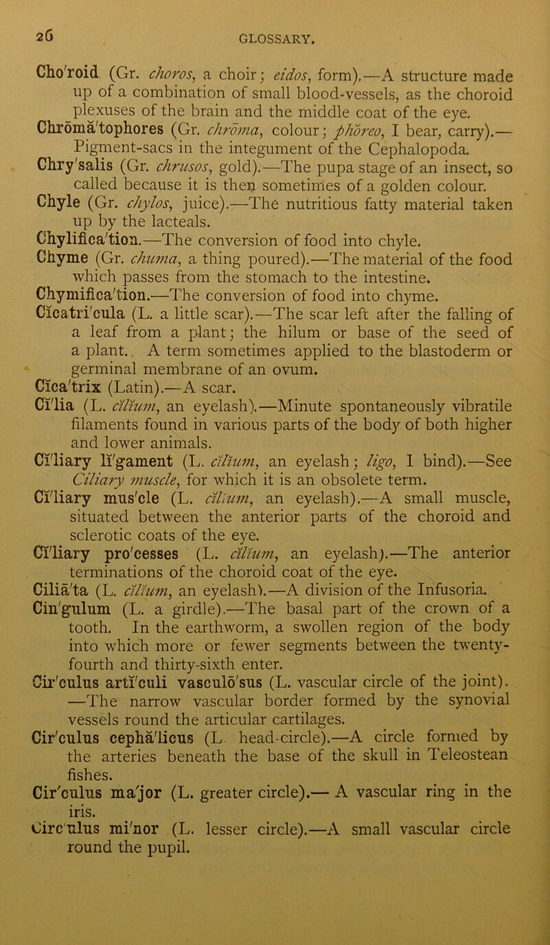 Cho'roid (Gr. choros, a choir; eidos, form).—A structure made up of a combination of small blood-vessels, as the choroid plexuses of the brain and the middle coat of the eye. Chroma'tophores (Gr. chroma, colour; plioreo, I bear, carry).— Pigment-sacs in the integument of the Cephalopoda. Chry'salis (Gr. chrusos, gold).—The pupa stage of an insect, so called because it is then sometimes of a golden colour. Chyle (Gr. chylos, juice).—The nutritious fatty material taken up by the lacteals. Chylifica'tion.—The conversion of food into chyle. Chyme (Gr. chuvia, a thing poured).—The material of the food which passes from the stomach to the intestine. Chymifica'tion.—The conversion of food into chyme. Cicatri'cula (L. a little scar).—The scar left after the falling of a leaf from a plant; the hilum or base of the seed of a plant. A term sometimes applied to the blastoderm or germinal membrane of an ovum. Cica'trix (Latin).—A scar. Ci'lia (L. citium, an eyelash).—Minute spontaneously vibratile filaments found in various parts of the body of both higher and lower animals. Ciliary ligament (L. citium, an eyelash; ligo, 1 bind).—See Ciliary muscle, for which it is an obsolete term. Ciliary mus'cle (L. citium, an eyelash).—A small muscle, situated between the anterior parts of the choroid and sclerotic coats of the eye. Ciliary processes (L. citium, an eyelash;.—The anterior terminations of the choroid coat of the eye. Cilia'ta (L. citium, an eyelash!.—A division of the Infusoria. Cin'gulum (L. a girdle).—The basal part of the crown of a tooth. In the earthworm, a swollen region of the body into which more or fewer segments between the twenty- fourth and thirty-sixth enter. Cir'culus arti'culi vasculo'sus (L. vascular circle of the joint). —The narrow vascular border formed by the synovial vessels round the articular cartilages. Cir'culus cepha'licus (L head-circle).—A circle formed by the arteries beneath the base of the skull in Teleostean fishes. Cir'culus ma'jor (L. greater circle).— A vascular ring in the iris. Circulus mi'nor (L. lesser circle).—A small vascular circle round the pupil.