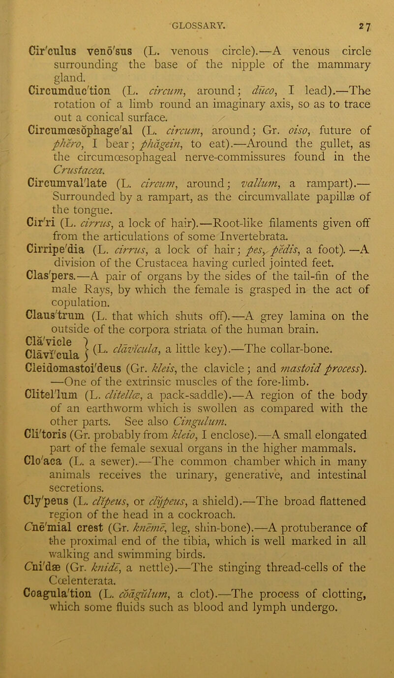 Cir'culus veno'sus (L. venous circle).—A venous circle surrounding the base of the nipple of the mammary gland. Circumduc'tion (L. circum, around; duco, I lead).—The rotation of a limb round an imaginary axis, so as to trace out a conical surface. Circnmcesophage'al (L. circum, around; Gr. oiso, future of phero, I bear; phagein, to eat).—Around the gullet, as the circumcesophageal nerve-commissures found in the Crustacea. Circumval'late (L. circum, around; vallum, a rampart).— Surrounded by a rampart, as the circumvallate papillte of the tongue. Cir'ri (L. cirrus, a lock of hair).—Root-like filaments given off from the articulations of some Invertebrata. Cirripe'dia (L. cirrus, a lock of hair; pes, pedis, a foot). —A division of the Crustacea having curled jointed feet. Clas'pers.—A pair of organs by the sides of the tail-fin of the male Rays, by which the female is grasped in the act of copulation. Claustrum (L. that which shuts off).—A grey lamina on the outside of the corpora striata of the human brain. Cldv^ctda j (L* ddvicula, a little key).—The collar-bone. Cleidomastoi'deus (Gr. kleis, the clavicle ; and mastoid process'). —One of the extrinsic muscles of the fore-limb. Clitel'lum (L. clitellce, a pack-saddle).—A region of the body of an earthworm which is swollen as compared with the other parts. See also Cingulum. Cli'toris (Gr. probably from kleio, I enclose).—A small elongated part of the female sexual organs in the higher mammals. Clo'aca (L. a sewer).—The common chamber which in many animals receives the urinary, generative, and intestinal secretions. Cly'peus (L. clipeus, or clypeus, a shield).—The broad flattened region of the head in a cockroach. Cne'mial crest (Gr. kneme, leg, shin-bone).—A protuberance of t-he proximal end of the tibia, which is well marked in all walking and swimming birds. Cni'dse (Gr. knide, a nettle).—The stinging thread-cells of the Ccelenterata. Coagnla'tion (L. codgiilum, a clot).—The process of clotting, which some fluids such as blood and lymph undergo.