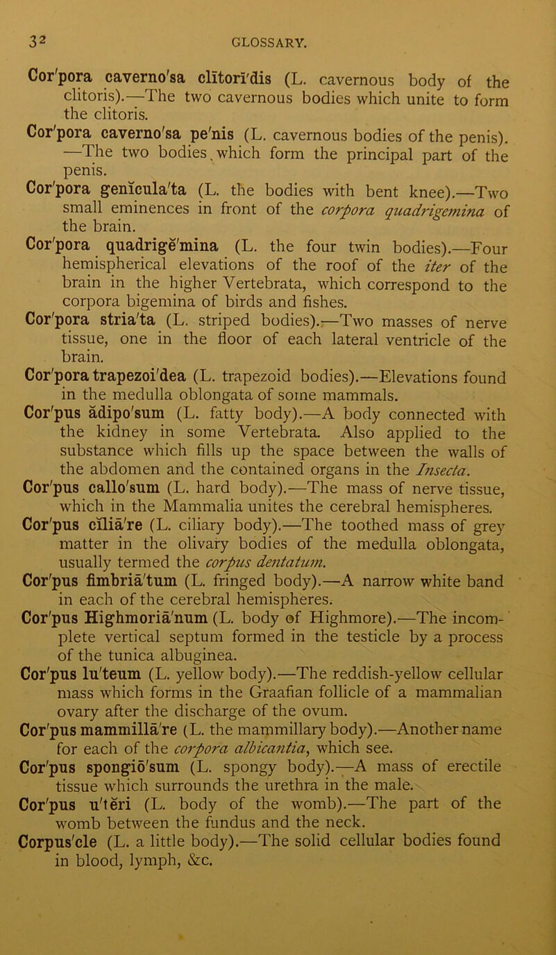 Cor'pora caverno'sa clitori'dis (L. cavernous body of the clitoris).—The two cavernous bodies which unite to form the clitoris. Cor'pora caverno'sa pe'nis (L. cavernous bodies of the penis). —The two bodies,which form the principal part of the penis. Cor'pora genicula'ta (L. the bodies with bent knee).—Two small eminences in front of the corpora quadrigeniina of the brain. Cor'pora quadrige'mina (L. the four twin bodies).—Four hemispherical elevations of the roof of the iter of the brain in the higher Vertebrata, which correspond to the corpora bigemina of birds and fishes. Cor'pora stria'ta (L. striped bodies).—Two masses of nerve tissue, one in the floor of each lateral ventricle of the brain. Cor'pora trapezoi'dea (L. trapezoid bodies).—Elevations found in the medulla oblongata of some mammals. Cor'pus adipo'sum (L. fatty body).—A body connected with the kidney in some Vertebrata. Also applied to the substance which fills up the space between the walls of the abdomen and the contained organs in the Insecta. Cor'pus callo'sum (L. hard body).—The mass of nerve tissue, which in the Mammalia unites the cerebral hemispheres. Cor'pus cilia're (L. ciliary body).—The toothed mass of grey matter in the olivary bodies of the medulla oblongata, usually termed the corpus dentatum. Cor'pus fimbria'tuin (L. fringed body).—A narrow white band in each of the cerebral hemispheres. Cor'pus Highmoria'imm (L. body of Highmore).—The incom- plete vertical septum formed in the testicle by a process of the tunica albuginea. Cor'pus lu'teum (L. yellow body).—The reddish-yellow cellular mass which forms in the Graafian follicle of a mammalian ovary after the discharge of the ovum. Cor'pus mammilla're (L. the mammillary body).—Another name for each of the corpora alb leantia, which see. Cor'pus spongio'sum (L. spongy body).—A mass of erectile tissue which surrounds the urethra in the male. Cor'pus u'teri (L. body of the womb).—The part of the womb between the fundus and the neck. Corpus'cle (L. a little body).—The solid cellular bodies found in blood, lymph, &c.