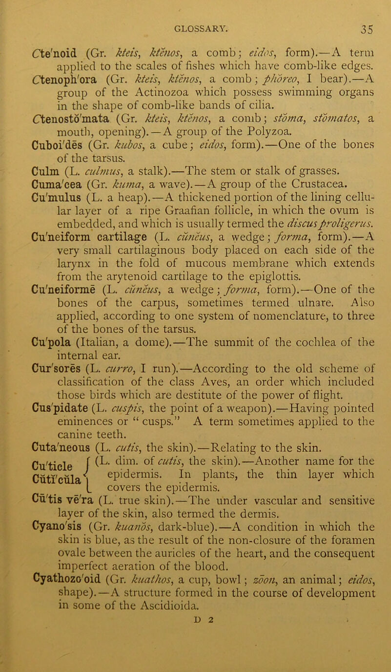 Cte'noid (Gr. kteis, ktenos, a comb; eidos, form).—A term applied to the scales of fishes which have comb-like edges. Ctenoph'ora (Gr. kteis, ktenos, a comb; plioreo, I bear).—A group of the Actinozoa which possess swimming organs in the shape of comb-like bands of cilia. Ctenosto'mata (Gr. kteis, ktenos, a comb; stoma, stomatos, a mouth, opening). —A group of the Polyzoa. Cuboi'des (Gr. kubos, a cube; eidos, form).—One of the bones of the tarsus. Culm (L. cidnms, a stalk).—The stem or stalk of grasses. Cuma'cea (Gr. kuma, a wave).—A group of the Crustacea. Cu'mulus (L. a heap).—A thickened portion of the lining cellu- lar layer of a ripe Graafian follicle, in which the ovum is embedded, and which is usually termed the discusproligerus. Cu'neiform cartilage (L. cuneus, a wedge; forma, form).—A very small cartilaginous body placed on each side of the larynx in the fold of mucous membrane which extends from the arytenoid cartilage to the epiglottis. Cu'neiforme (L. cuneus, a wedge; forma, form).—One of the bones of the carpus, sometimes termed ulnare. Also applied, according to one system of nomenclature, to three of the bones of the tarsus. Cu'pola (Italian, a dome).—The summit of the cochlea of the internal ear. Cur'sores (L. curro, I run).—According to the old scheme of classification of the class Aves, an order which included those birds which are destitute of the power of flight. Cuspidate (L. cuspis, the point of a weapon).—Having pointed eminences or “ cusps.” A term sometimes applied to the canine teeth. Cuta'neous (L. cutis, the skin).—Relating to the skin. Cu'ticle f (k- dim. of cutis, the skin).—Another name for the Cuti'cula i epidermis. In plants, the thin layer which (_ covers the epidermis. Cii'tis ve'ra (L. true skin).—The under vascular and sensitive layer of the skin, also termed the dermis. Cyano'sis (Gr. kuanos, dark-blue).—A condition in which the skin is blue, as the result of the non-closure of the foramen ovale between the auricles of the heart, and the consequent imperfect aeration of the blood. CyathozG'oid (Gr. kuathos, a cup, bowl; zoon, an animal; eidos, shape).—A structure formed in the course of development in some of the Ascidioida. D 2