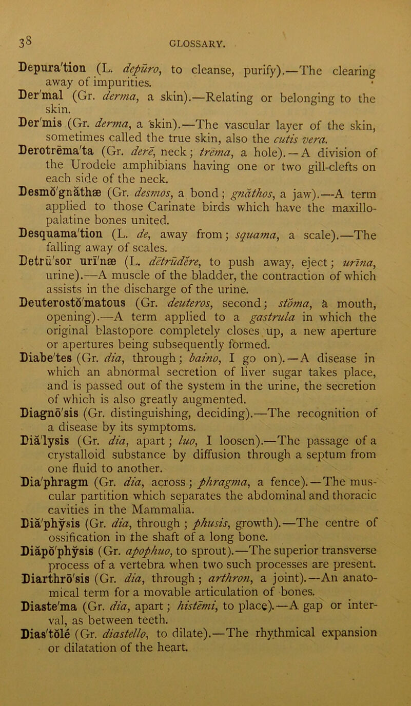 Depura'tion (L. depuro, to cleanse, purify).—The clearing away of impurities. Der'mal (Gr. derma, a skin).—Relating or belonging to the skin. Der'mis (Gr. derma, a 'skin).—The vascular layer of the skin, sometimes called the true skin, also the cutis vera. Derotrema'ta (Gr. dere, neck; trema, a hole). — A division of the Urodele amphibians having one or two gill-clefts on each side of the neck. Desmo'gnathse (Gr. desmos, a bond; gndthos, a jaw).—A term applied to those Carinate birds which have the maxillo- palatine bones united. Desquama'tion (L. de, away from; squama, a scale).—The falling away of scales. Tetru'sor uri'nse (L. detrudere, to push away, eject; urlna, urine).—A muscle of the bladder, the contraction of which assists in the discharge of the urine. Deuterosto'matous (Gr. deuteros, second; stoma, a mouth, opening).—A term applied to a gastrula in which the original blastopore completely closes up, a new aperture or apertures being subsequently formed. Diabe'tes (Gr. dia, through; baino, I go on).—A disease in which an abnormal secretion of liver sugar takes place, and is passed out of the system in the urine, the secretion of which is also greatly augmented. Diagnosis (Gr. distinguishing, deciding).—The recognition of a disease by its symptoms. Dialysis (Gr. dia, apart; luo, I loosen).—The passage of a crystalloid substance by diffusion through a septum from one fluid to another. Dia'phragm (Gr. dia, across; phragma, a fence).—The mus- cular partition which separates the abdominal and thoracic cavities in the Mammalia. Dia'physis (Gr. dia, through ; phusis, growth).—The centre of ossification in the shaft of a long bone. Diapo'physis (Gr. apophuo, to sprout).—The superior transverse process of a vertebra when two such processes are present. Diarthro'sis (Gr. dia, through; arthron, a joint).—An anato- mical term for a movable articulation of bones. Diaste'ma (Gr. dia, apart; histemi, to place).—A gap or inter- val, as between teeth. Dias'tole (Gr. diastello, to dilate).—The rhythmical expansion or dilatation of the heart.