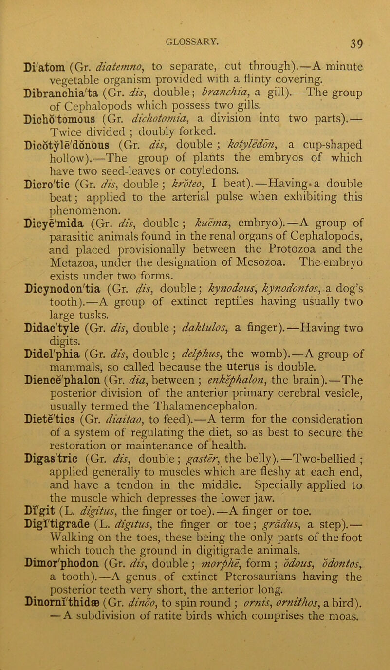 Di'atom (Gr. diatemno, to separate, cut through).—A minute vegetable organism provided with a flinty covering. Dibranchia'ta (Gr. dis, double; branchia, a gill).—The group of Cephalopods which possess two gills. Dicho'tomous (Gr. dichotomia, a division into two parts).— Twice divided ; doubly forked. Dicotyledonous (Gr. dis, double; kotyledon, a cup-shaped hollow).—The group of plants the embryos of which have two seed-leaves or cotyledons. Dicro'tic (Gr. dis, double; kroteo, I beat).—Having.a double beat; applied to the arterial pulse when exhibiting this phenomenon. Dicye'mida (Gr. dis, double; kiiema, embryo).—A group of parasitic animals found in the renal organs of Cephalopods, and placed provisionally between the Protozoa and the Metazoa, under the designation of Mesozoa. The embryo exists under two forms. Dicynodon'tia (Gr. dis, double; kynodous, kynodontos, a dog’s tooth).—A group of extinct reptiles having usually two large tusks. Didac'tyle (Gr. dis, double; daktulos, a finger).—Having two digits. Didel'phia (Gr. dis, double; dclphus, the womb).—A group of mammals, so called because the uterus is double. Dience'phalon (Gr. dia, between ; enkephalon, the brain).—The posterior division of the anterior primary cerebral vesicle, usually termed the Thalamencephalon. Diete'tics (Gr. diaitao, to feed).—A term for the consideration of a system of regulating the diet, so as best to secure the restoration or maintenance of health. Digas'tric (Gr. dis, double; gaster, the belly).—Two-bellied; applied generally to muscles which are fleshy at each end, and have a tendon in the middle. Specially applied to the muscle which depresses the lower jaw. Di'git (L. digitus, the finger or toe).—A finger or toe. Digl'tigrade (L. digitus, the finger or toe; gradus, a step).— Walking on the toes, these being the only parts of the foot which touch the ground in digitigrade animals. Dimor'phodon (Gr. dis, double; morphe, form ; odous, odontos, a tooth).—A genus of extinct Pterosaurians having the posterior teeth very short, the anterior long. Dinorni thidae (Gr. dinoo, to spin round ; ornis, ornithos, a bird). — A subdivision of ratite birds which comprises the moas.