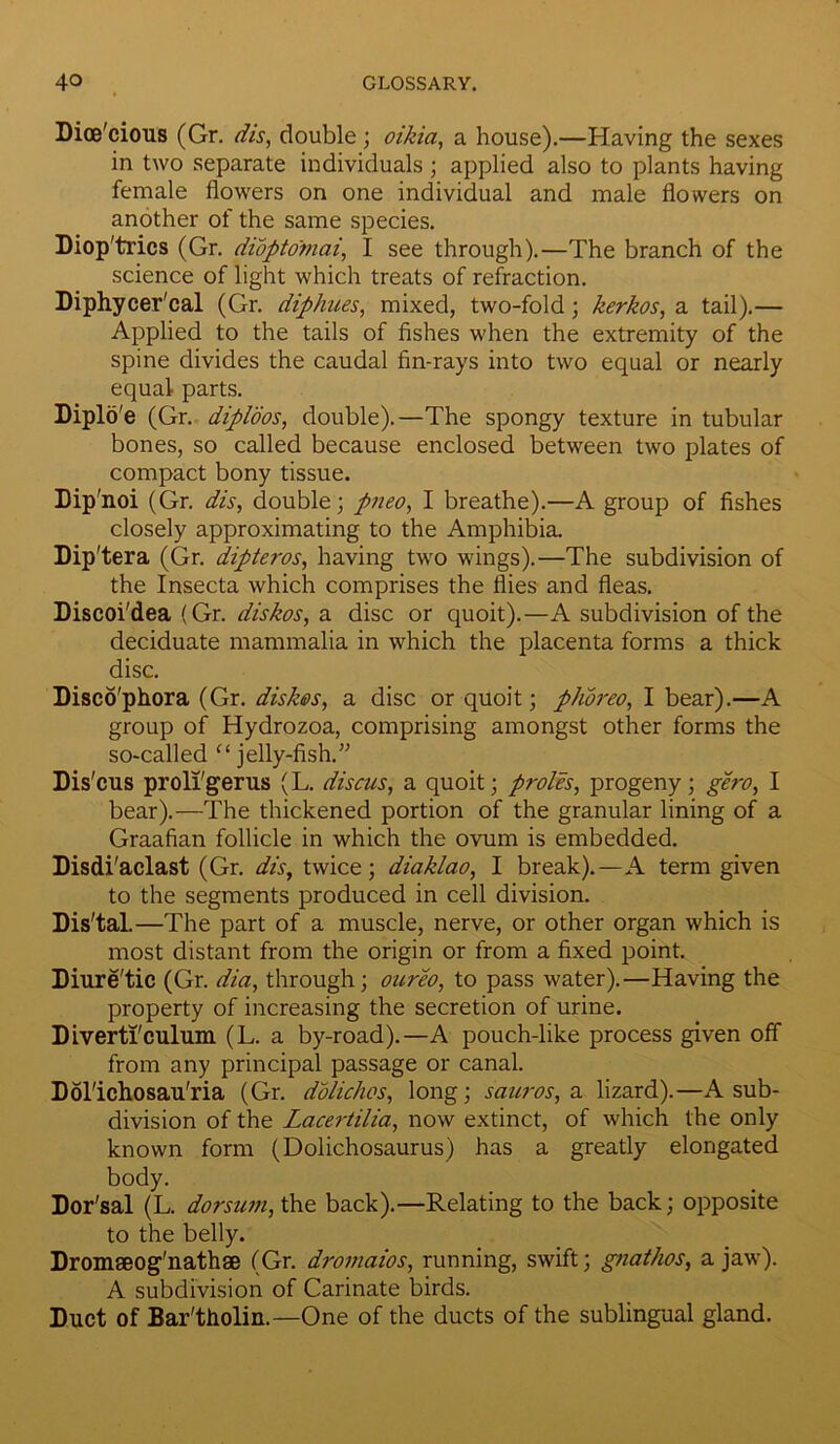Dioe'cious (Gr. dis, double; oikia, a house).—Having the sexes in two separate individuals ; applied also to plants having female flowers on one individual and male flowers on another of the same species. Diop'trics (Gr. diopto'mai, I see through).—The branch of the science of light which treats of refraction. Diphycer'cal (Gr. diphues, mixed, two-fold; kerkos, a tail).— Applied to the tails of fishes when the extremity of the spine divides the caudal fin-rays into two equal or nearly equal parts. Diplo'e (Gr. diploos, double).—The spongy texture in tubular bones, so called because enclosed between two plates of compact bony tissue. Dip'noi (Gr. dis, double; pneo, I breathe).—A group of fishes closely approximating to the Amphibia. Dip'tera (Gr. dipteros, having two wings).—The subdivision of the Insecta which comprises the flies and fleas. Discoi'dea (Gr. diskos, a disc or quoit).—A subdivision of the deciduate mammalia in which the placenta forms a thick disc. Disco'phora (Gr. dishes, a disc or quoit; phoreo, I bear).—A group of Hydrozoa, comprising amongst other forms the so-called “ jelly-fish.” Dis'cus proli'gerus (L. discus, a quoit; proles, progeny; gero, I bear).—The thickened portion of the granular lining of a Graafian follicle in which the ovum is embedded. Disdi'aclast (Gr. dis, twice; diaklao, I break).—A term given to the segments produced in cell division. Dis'tal.—The part of a muscle, nerve, or other organ which is most distant from the origin or from a fixed point. Diure'tic (Gr. dia, through; oureo, to pass water).—Having the property of increasing the secretion of urine. Diverti'culum (L. a by-road).—A pouch-like process given off from any principal passage or canal. Dol'ichosau'ria (Gr. dolichos, long; sauros, a lizard).—A sub- division of the Lacertilia, now extinct, of which the only known form (Dolichosaurus) has a greatly elongated body. Dor'sal (L. dorsum, the back).—Relating to the back; opposite to the belly. Dromseog'nathae (Gr. dromaios, running, swift; gnathos, a jaw). A subdivision of Carinate birds. Duct of Bar'tholin.—One of the ducts of the sublingual gland.