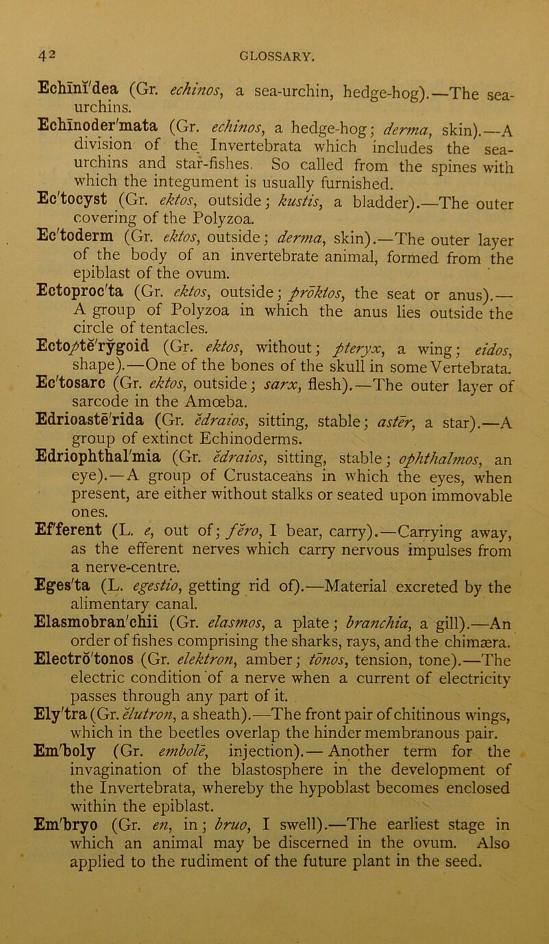 Echlni'dea (Gr. echinos, a sea-urchin, hedge-hog).—The sea- urchins. Echlnodermata (Gr. echinos, a hedge-hog; derma, skin).—A division of the. Invertebrata which includes the sea- urchins and star-fishes. So called from the spines with which the integument is usually furnished. Ec'tocyst (Gr. ektos, outside; kustis, a bladder).—The outer covering of the Polyzoa. Ec'toderm (Gr. ektos, outside; derma, skin).—The outer layer of the body of an invertebrate animal, formed from the epiblast of the ovum. Eetoproc'ta (Gr. ektos, outside; proktos, the seat or anus).— A. group of Polyzoa in which the anus lies outside the circle of tentacles. Ecto/te'rygoid (Gr. ektos, without; pteryx, a wing; eidos, shape).—One of the bones of the skull in some Vertebrata. Ec'tosarc (Gr. ektos, outside; sarx, flesh).—The outer layer of sarcode in the Amoeba. Edrioaste'rida (Gr. edraios, sitting, stable; aster, a star).—A group of extinct Echinoderms. Edriophthal'mia (Gr. edraios, sitting, stable; ophthalmos, an eye).—A group of Crustaceans in which the eyes, when present, are either without stalks or seated upon immovable ones. Efferent (L. e, out of; fero, I bear, carry).—Carrying away, as the efferent nerves which carry nervous impulses from a nerve-centre. Eges'ta (L. egestio, getting rid of).—Material excreted by the alimentary canal. Elasmobran'chii (Gr. elasmos, a plate; branchia, a gill).—An order of fishes comprising the sharks, rays, and the chimaera. Electro'tonos (Gr. elektron, amber; tonos, tension, tone).—The electric condition of a nerve when a current of electricity passes through any part of it. Ely'tra (Gr. elutron, a sheath).—The front pair of chitinous wings, which in the beetles overlap the hinder membranous pair. Em'boly (Gr. embole, injection).— Another term for the invagination of the blastosphere in the development of the Invertebrata, whereby the hypoblast becomes enclosed within the epiblast. Em'bryo (Gr. en, in; bruo, I swell).—The earliest stage in which an animal may be discerned in the ovum. Also applied to the rudiment of the future plant in the seed.