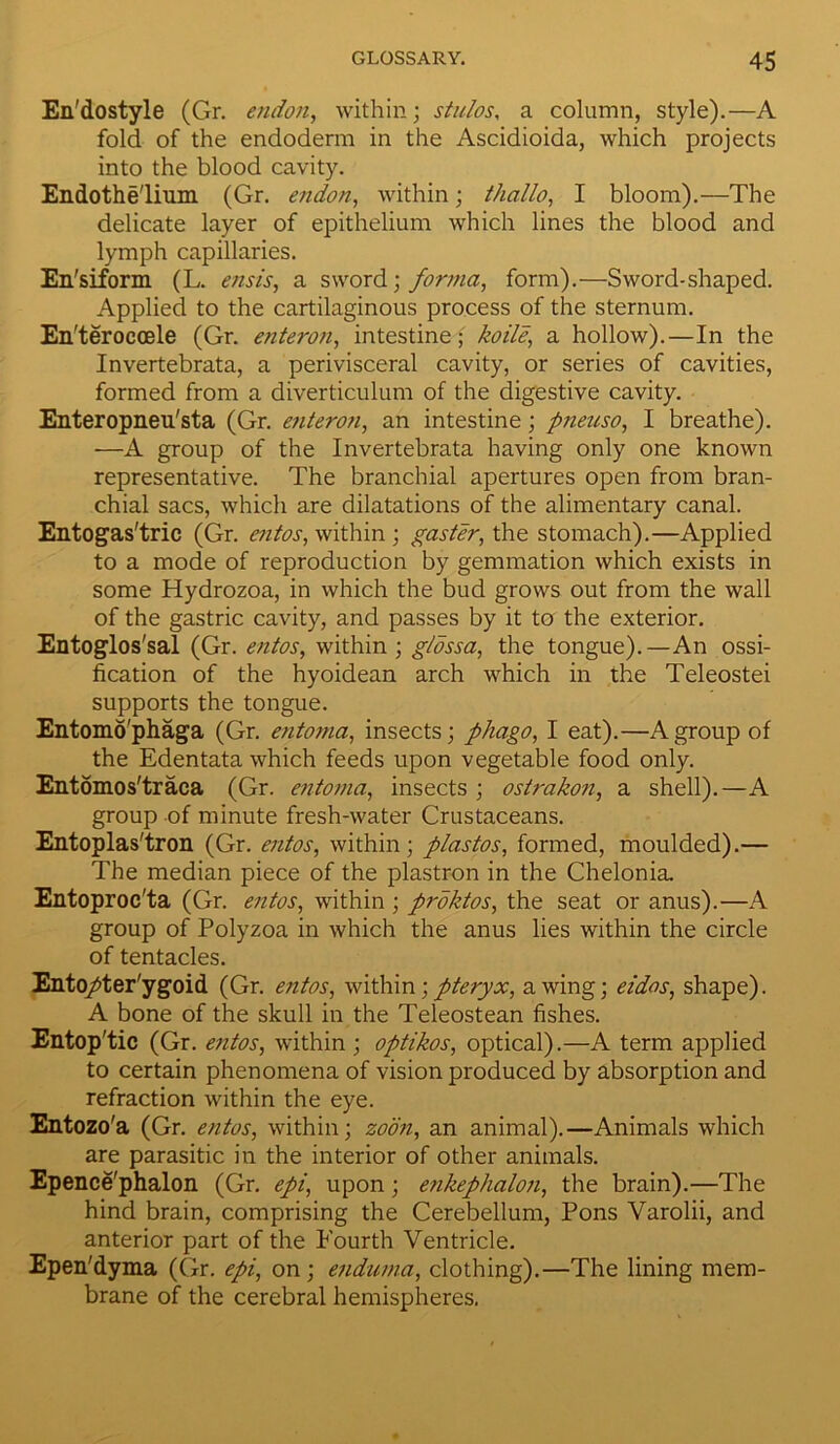 En'dostyle (Gr. endon, within; stulos, a column, style).—A fold of the endoderm in the Ascidioida, which projects into the blood cavity. Endothelium (Gr. endon, within; thallo, I bloom).—The delicate layer of epithelium which lines the blood and lymph capillaries. En'siform (L. ensis, a sword \ forma, form).—Sword-shaped. Applied to the cartilaginous process of the sternum. En'teroccele (Gr. enteron, intestine; koile, a hollow).—In the Invertebrata, a perivisceral cavity, or series of cavities, formed from a diverticulum of the digestive cavity. Enteropneu'sta (Gr. enteron, an intestine; pneuso, I breathe). —A group of the Invertebrata having only one known representative. The branchial apertures open from bran- chial sacs, which are dilatations of the alimentary canal. Entogas'tric (Gr. entos, within ; gaster, the stomach).—Applied to a mode of reproduction by gemmation which exists in some Hydrozoa, in which the bud grows out from the wall of the gastric cavity, and passes by it to the exterior. Entoglos'sal (Gr. entos, within ; glossa, the tongue).—An ossi- fication of the hyoidean arch which in the Teleostei supports the tongue. Entomo'phaga (Gr. entoma, insects; phago, I eat).—A group of the Edentata which feeds upon vegetable food only. Entomos'traca (Gr. entoma, insects ; ostrakon, a shell).—A group of minute fresh-water Crustaceans. Entoplas'tron (Gr. entos, within; plastos, formed, moulded).— The median piece of the plastron in the Chelonia. Entoproc'ta (Gr. entos, within ; proktos, the seat or anus).—A group of Polyzoa in which the anus lies within the circle of tentacles. Ento/ter'ygoid (Gr. entos, within;pteryx, awing; eidos, shape). A bone of the skull in the Teleostean fishes. Entop'tic (Gr. entos, within ; optikos, optical).—A term applied to certain phenomena of vision produced by absorption and refraction within the eye. Entozo'a (Gr. entos, within; zoon, an animal).—Animals which are parasitic in the interior of other animals. Epence'phalon (Gr. epi, upon; enkephalon, the brain).—The hind brain, comprising the Cerebellum, Pons Varolii, and anterior part of the Fourth Ventricle. Epen'dyma (Gr. epi, on; enduma, clothing).—The lining mem- brane of the cerebral hemispheres.