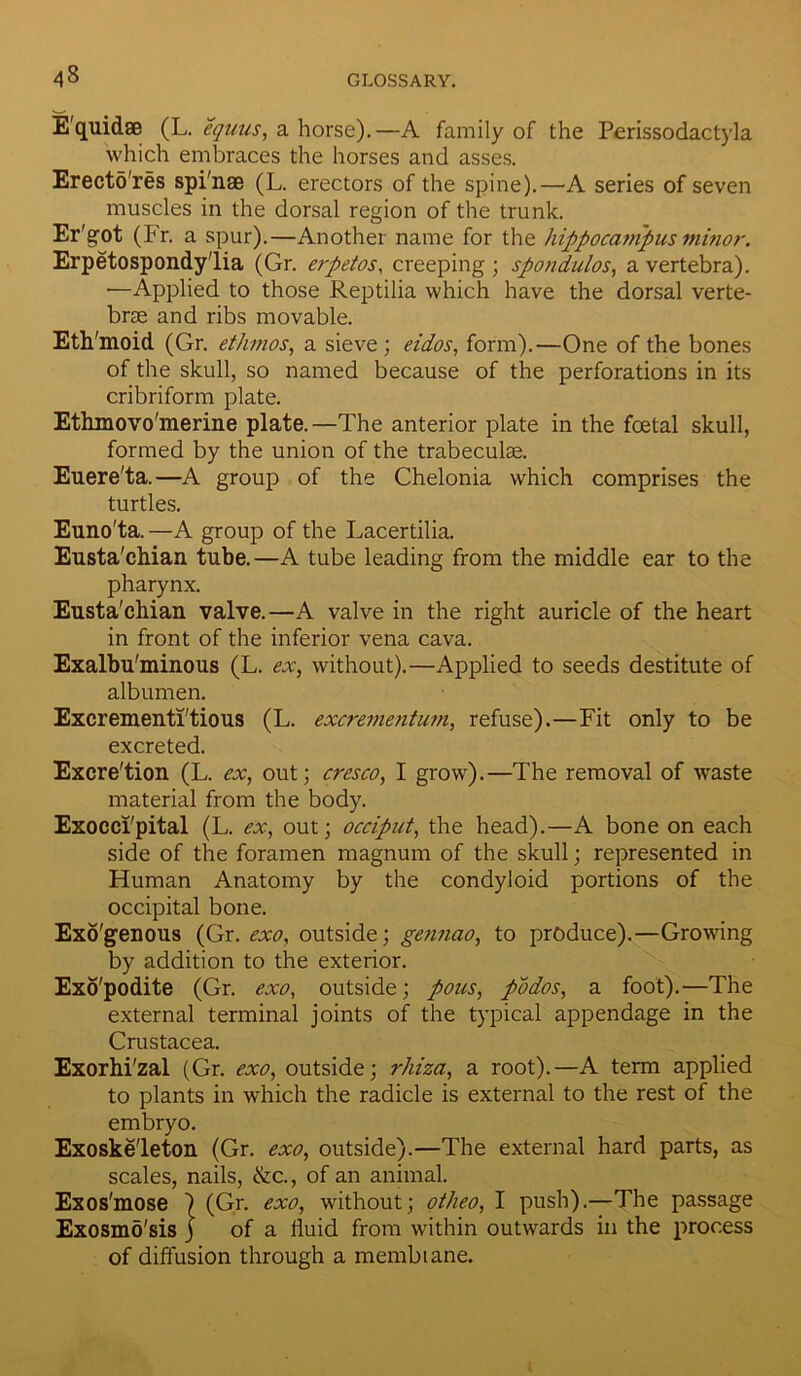 E'quidse (L. equus, a horse).—A family of the Perissodactyla which embraces the horses and asses. Erecto'res spi'nse (L. erectors of the spine).—A series of seven muscles in the dorsal region of the trunk. Er'got (Fr. a spur).—Another name for the hippocampus minor. Erpetospondy'lia (Gr. erpetos, creeping ; spondulos, a vertebra). —Applied to those Reptilia which have the dorsal verte- brae and ribs movable. Eth'moid (Gr. ethmos, a sieve ; eidos, form).—One of the bones of the skull, so named because of the perforations in its cribriform plate. Ethmovo'merine plate.—The anterior plate in the foetal skull, formed by the union of the trabeculae. Euere'ta.—A group of the Chelonia which comprises the turtles. Euno'ta. —A group of the Lacertilia. Eusta'chian. tube.—A tube leading from the middle ear to the pharynx. Eusta'chian valve.—A valve in the right auricle of the heart in front of the inferior vena cava. Exalbu'minous (L. ex, without).—Applied to seeds destitute of albumen. Excrementi'tious (L. excrementum, refuse).—Fit only to be excreted. Excre'tion (L. ex, out; cresco, I grow).—The removal of waste material from the body. Exocci'pital (L. ex, out; occiput, the head).—A bone on each side of the foramen magnum of the skull; represented in Human Anatomy by the condyloid portions of the occipital bone. Exogenous (Gr. exo, outside; gennao, to produce).—Growing by addition to the exterior. Exo'podite (Gr. exo, outside; pous, podos, a foot).—The external terminal joints of the typical appendage in the Crustacea. Exorhi'zal (Gr. exo, outside; rhiza, a root).—A term applied to plants in which the radicle is external to the rest of the embryo. Exoske'leton (Gr. exo, outside).—The external hard parts, as scales, nails, &c., of an animal. Exos'mose \ (Gr. exo, without ; otheo, I push).—The passage Exosmo'sis j of a fluid from within outwards in the process of diffusion through a membiane.