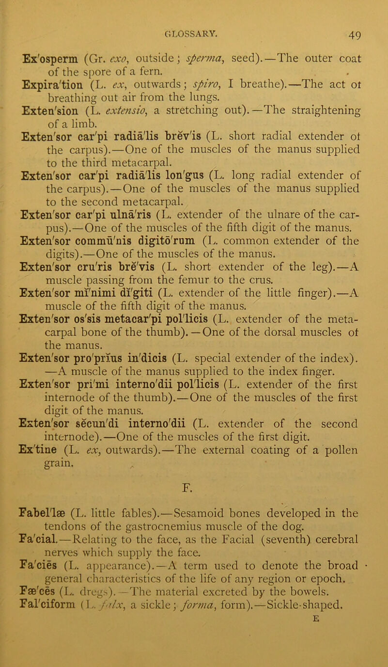 Ex'osperm (Gr. cxo, outside; sperma, seed).—The outer coat of the spore of a fern. Expira'tion (L. ex, outwards; spiro, I breathe).—The act ot breathing out air from the lungs. Extension (L. extensio, a stretching out).—The straightening of a limb. Exten'sor car'pi radia'lis brev'is (L. short radial extender ot the carpus).—One of the muscles of the manus supplied to the third metacarpal. Exten'sor car'pi radia'lis lon'gus (L. long radial extender of the carpus). — One of the muscles of the manus supplied to the second metacarpal. Exten'sor car'pi ulna'ris (L. extender of the ulnare of the car- pus).—One of the muscles of the fifth digit of the manus. Exten'sor commu'nis digitd'rum (L. common extender of the digits).—One of the muscles of the manus. Exten'sor cru'ris bre'vis (L. short extender of the leg).—A muscle passing from the femur to the crus. Exten'sor mi'nimi di'giti (L. extender of the little finger).—A muscle of the fifth digit of the manus. Exten'sor os'sis metacar'pi pol'licis (L. extender of the meta- carpal bone of the thumb).—One of the dorsal muscles ot the manus. Exten'sor pro'prins in'dicis (L. special extender of the index). —A muscle of the manus supplied to the index finger. Exten'sor pri'mi interno'dii pol'licis (L. extender of the first internode of the thumb).—One of the muscles of the first digit of the manus. Exten'sor secun'di interno'dii (L. extender of the second internode).—One of the muscles of the first digit. Ex'tine (L. ex, outwards).—The external coating of a pollen grain. F. Fabel'lae (L. little fables).'—Sesamoid bones developed in the tendons of the gastrocnemius muscle of the dog. Fa'cial.—Relating to the face, as the Facial (seventh) cerebral nerves which supply the face. Fa'cies (L. appearance).—A term used to denote the broad • general characteristics of the life of any region or epoch. Fae'ces (L. dregs).—The material excreted by the bowels. Fal'ciform (L. falx, a sickle; forma, form).—Sickle-shaped. E